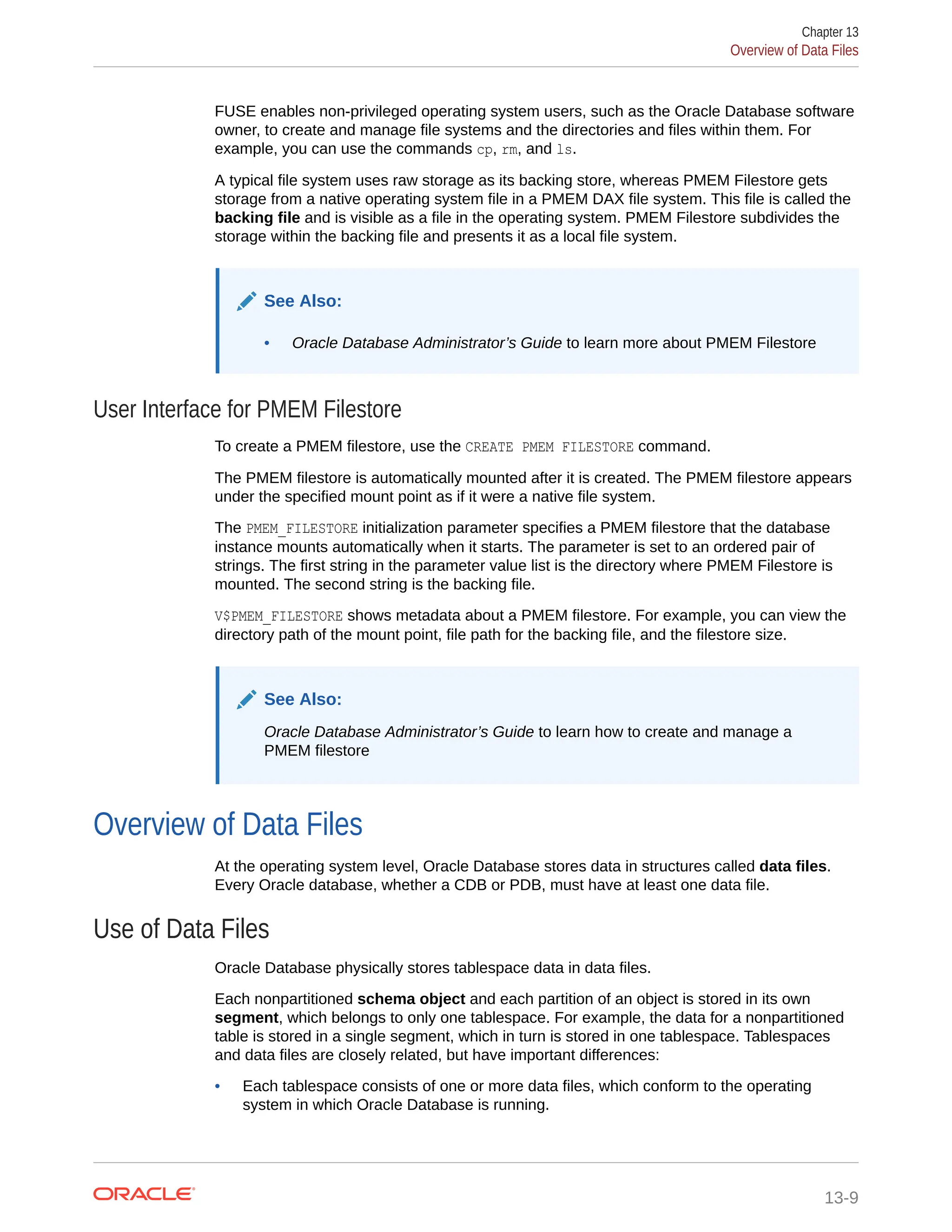 FUSE enables non-privileged operating system users, such as the Oracle Database software owner, to create and manage file systems and the directories and files within them. For example, you can use the commands cp, rm, and ls. A typical file system uses raw storage as its backing store, whereas PMEM Filestore gets storage from a native operating system file in a PMEM DAX file system. This file is called the backing file and is visible as a file in the operating system. PMEM Filestore subdivides the storage within the backing file and presents it as a local file system. See Also: • Oracle Database Administrator’s Guide to learn more about PMEM Filestore User Interface for PMEM Filestore To create a PMEM filestore, use the CREATE PMEM FILESTORE command. The PMEM filestore is automatically mounted after it is created. The PMEM filestore appears under the specified mount point as if it were a native file system. The PMEM_FILESTORE initialization parameter specifies a PMEM filestore that the database instance mounts automatically when it starts. The parameter is set to an ordered pair of strings. The first string in the parameter value list is the directory where PMEM Filestore is mounted. The second string is the backing file. V$PMEM_FILESTORE shows metadata about a PMEM filestore. For example, you can view the directory path of the mount point, file path for the backing file, and the filestore size. See Also: Oracle Database Administrator’s Guide to learn how to create and manage a PMEM filestore Overview of Data Files At the operating system level, Oracle Database stores data in structures called data files. Every Oracle database, whether a CDB or PDB, must have at least one data file. Use of Data Files Oracle Database physically stores tablespace data in data files. Each nonpartitioned schema object and each partition of an object is stored in its own segment, which belongs to only one tablespace. For example, the data for a nonpartitioned table is stored in a single segment, which in turn is stored in one tablespace. Tablespaces and data files are closely related, but have important differences: • Each tablespace consists of one or more data files, which conform to the operating system in which Oracle Database is running. Chapter 13 Overview of Data Files 13-9 