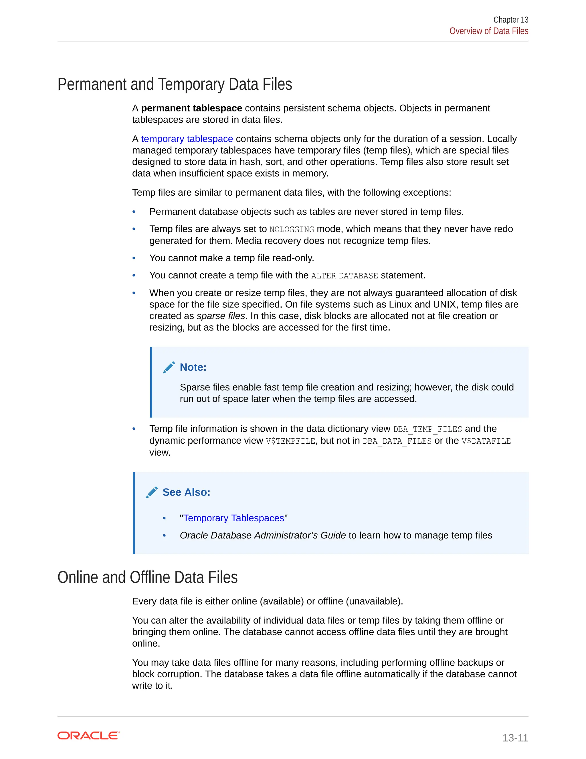 Permanent and Temporary Data Files A permanent tablespace contains persistent schema objects. Objects in permanent tablespaces are stored in data files. A temporary tablespace contains schema objects only for the duration of a session. Locally managed temporary tablespaces have temporary files (temp files), which are special files designed to store data in hash, sort, and other operations. Temp files also store result set data when insufficient space exists in memory. Temp files are similar to permanent data files, with the following exceptions: • Permanent database objects such as tables are never stored in temp files. • Temp files are always set to NOLOGGING mode, which means that they never have redo generated for them. Media recovery does not recognize temp files. • You cannot make a temp file read-only. • You cannot create a temp file with the ALTER DATABASE statement. • When you create or resize temp files, they are not always guaranteed allocation of disk space for the file size specified. On file systems such as Linux and UNIX, temp files are created as sparse files. In this case, disk blocks are allocated not at file creation or resizing, but as the blocks are accessed for the first time. Note: Sparse files enable fast temp file creation and resizing; however, the disk could run out of space later when the temp files are accessed. • Temp file information is shown in the data dictionary view DBA_TEMP_FILES and the dynamic performance view V$TEMPFILE, but not in DBA_DATA_FILES or the V$DATAFILE view. See Also: • "Temporary Tablespaces" • Oracle Database Administrator’s Guide to learn how to manage temp files Online and Offline Data Files Every data file is either online (available) or offline (unavailable). You can alter the availability of individual data files or temp files by taking them offline or bringing them online. The database cannot access offline data files until they are brought online. You may take data files offline for many reasons, including performing offline backups or block corruption. The database takes a data file offline automatically if the database cannot write to it. Chapter 13 Overview of Data Files 13-11 