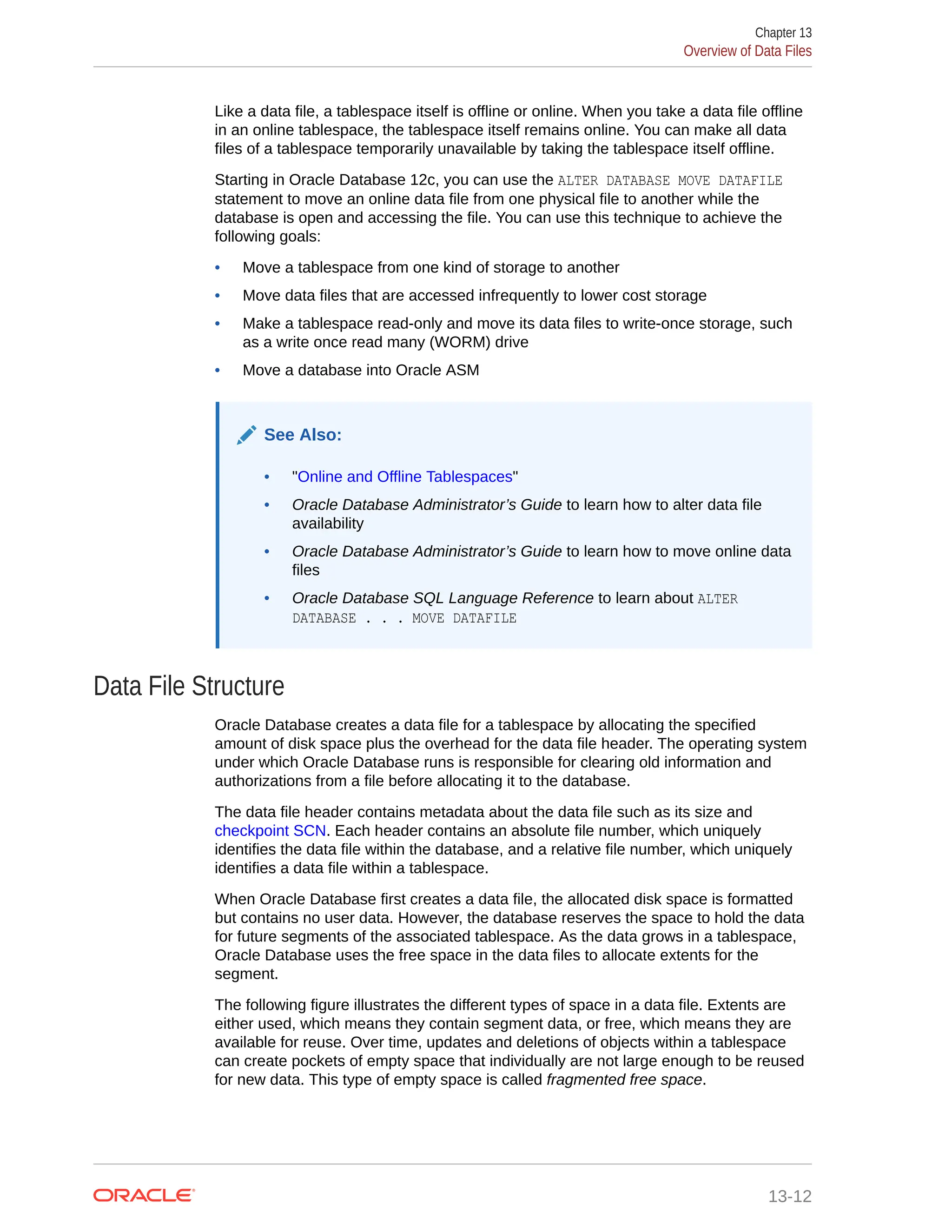 Like a data file, a tablespace itself is offline or online. When you take a data file offline in an online tablespace, the tablespace itself remains online. You can make all data files of a tablespace temporarily unavailable by taking the tablespace itself offline. Starting in Oracle Database 12c, you can use the ALTER DATABASE MOVE DATAFILE statement to move an online data file from one physical file to another while the database is open and accessing the file. You can use this technique to achieve the following goals: • Move a tablespace from one kind of storage to another • Move data files that are accessed infrequently to lower cost storage • Make a tablespace read-only and move its data files to write-once storage, such as a write once read many (WORM) drive • Move a database into Oracle ASM See Also: • "Online and Offline Tablespaces" • Oracle Database Administrator’s Guide to learn how to alter data file availability • Oracle Database Administrator’s Guide to learn how to move online data files • Oracle Database SQL Language Reference to learn about ALTER DATABASE . . . MOVE DATAFILE Data File Structure Oracle Database creates a data file for a tablespace by allocating the specified amount of disk space plus the overhead for the data file header. The operating system under which Oracle Database runs is responsible for clearing old information and authorizations from a file before allocating it to the database. The data file header contains metadata about the data file such as its size and checkpoint SCN. Each header contains an absolute file number, which uniquely identifies the data file within the database, and a relative file number, which uniquely identifies a data file within a tablespace. When Oracle Database first creates a data file, the allocated disk space is formatted but contains no user data. However, the database reserves the space to hold the data for future segments of the associated tablespace. As the data grows in a tablespace, Oracle Database uses the free space in the data files to allocate extents for the segment. The following figure illustrates the different types of space in a data file. Extents are either used, which means they contain segment data, or free, which means they are available for reuse. Over time, updates and deletions of objects within a tablespace can create pockets of empty space that individually are not large enough to be reused for new data. This type of empty space is called fragmented free space. Chapter 13 Overview of Data Files 13-12 