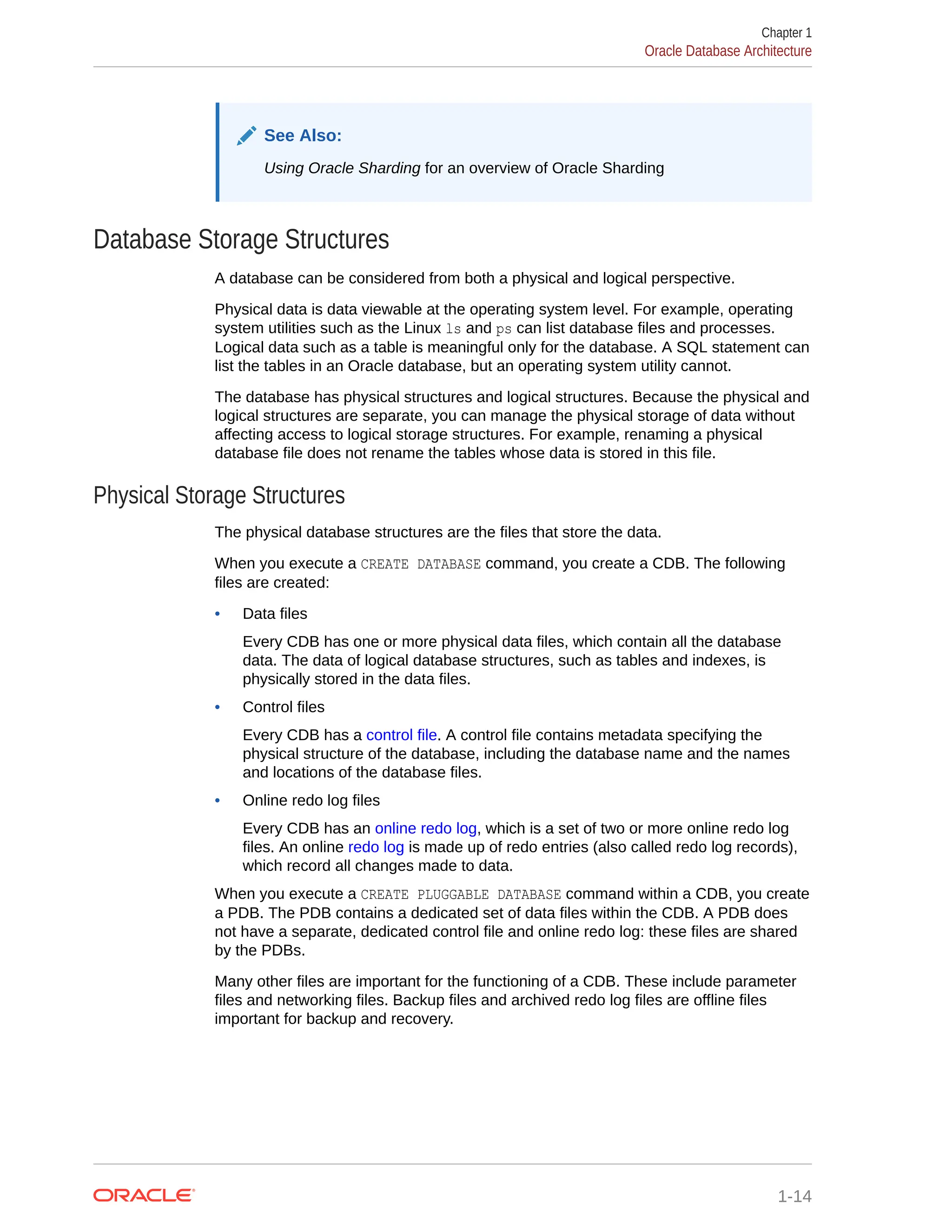 See Also: Using Oracle Sharding for an overview of Oracle Sharding Database Storage Structures A database can be considered from both a physical and logical perspective. Physical data is data viewable at the operating system level. For example, operating system utilities such as the Linux ls and ps can list database files and processes. Logical data such as a table is meaningful only for the database. A SQL statement can list the tables in an Oracle database, but an operating system utility cannot. The database has physical structures and logical structures. Because the physical and logical structures are separate, you can manage the physical storage of data without affecting access to logical storage structures. For example, renaming a physical database file does not rename the tables whose data is stored in this file. Physical Storage Structures The physical database structures are the files that store the data. When you execute a CREATE DATABASE command, you create a CDB. The following files are created: • Data files Every CDB has one or more physical data files, which contain all the database data. The data of logical database structures, such as tables and indexes, is physically stored in the data files. • Control files Every CDB has a control file. A control file contains metadata specifying the physical structure of the database, including the database name and the names and locations of the database files. • Online redo log files Every CDB has an online redo log, which is a set of two or more online redo log files. An online redo log is made up of redo entries (also called redo log records), which record all changes made to data. When you execute a CREATE PLUGGABLE DATABASE command within a CDB, you create a PDB. The PDB contains a dedicated set of data files within the CDB. A PDB does not have a separate, dedicated control file and online redo log: these files are shared by the PDBs. Many other files are important for the functioning of a CDB. These include parameter files and networking files. Backup files and archived redo log files are offline files important for backup and recovery. Chapter 1 Oracle Database Architecture 1-14 