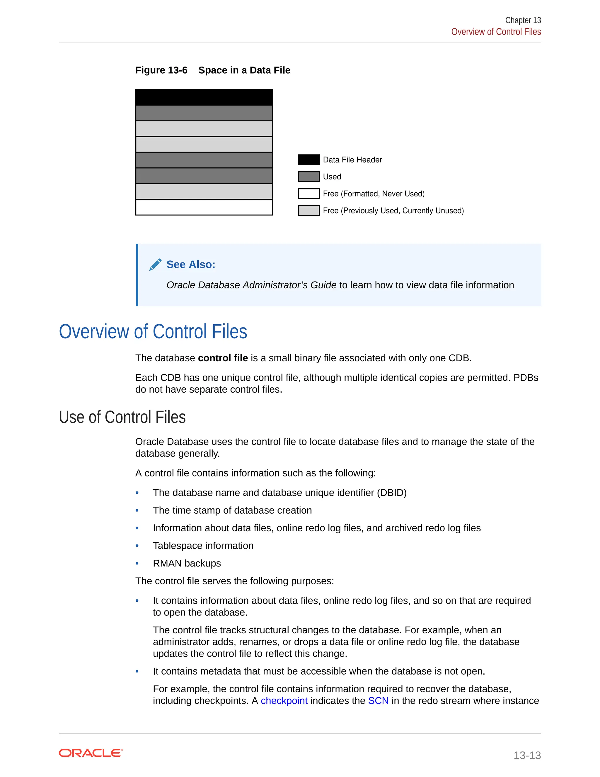 Figure 13-6 Space in a Data File Data File Header Used Free (Formatted, Never Used) Free (Previously Used, Currently Unused) See Also: Oracle Database Administrator’s Guide to learn how to view data file information Overview of Control Files The database control file is a small binary file associated with only one CDB. Each CDB has one unique control file, although multiple identical copies are permitted. PDBs do not have separate control files. Use of Control Files Oracle Database uses the control file to locate database files and to manage the state of the database generally. A control file contains information such as the following: • The database name and database unique identifier (DBID) • The time stamp of database creation • Information about data files, online redo log files, and archived redo log files • Tablespace information • RMAN backups The control file serves the following purposes: • It contains information about data files, online redo log files, and so on that are required to open the database. The control file tracks structural changes to the database. For example, when an administrator adds, renames, or drops a data file or online redo log file, the database updates the control file to reflect this change. • It contains metadata that must be accessible when the database is not open. For example, the control file contains information required to recover the database, including checkpoints. A checkpoint indicates the SCN in the redo stream where instance Chapter 13 Overview of Control Files 13-13 