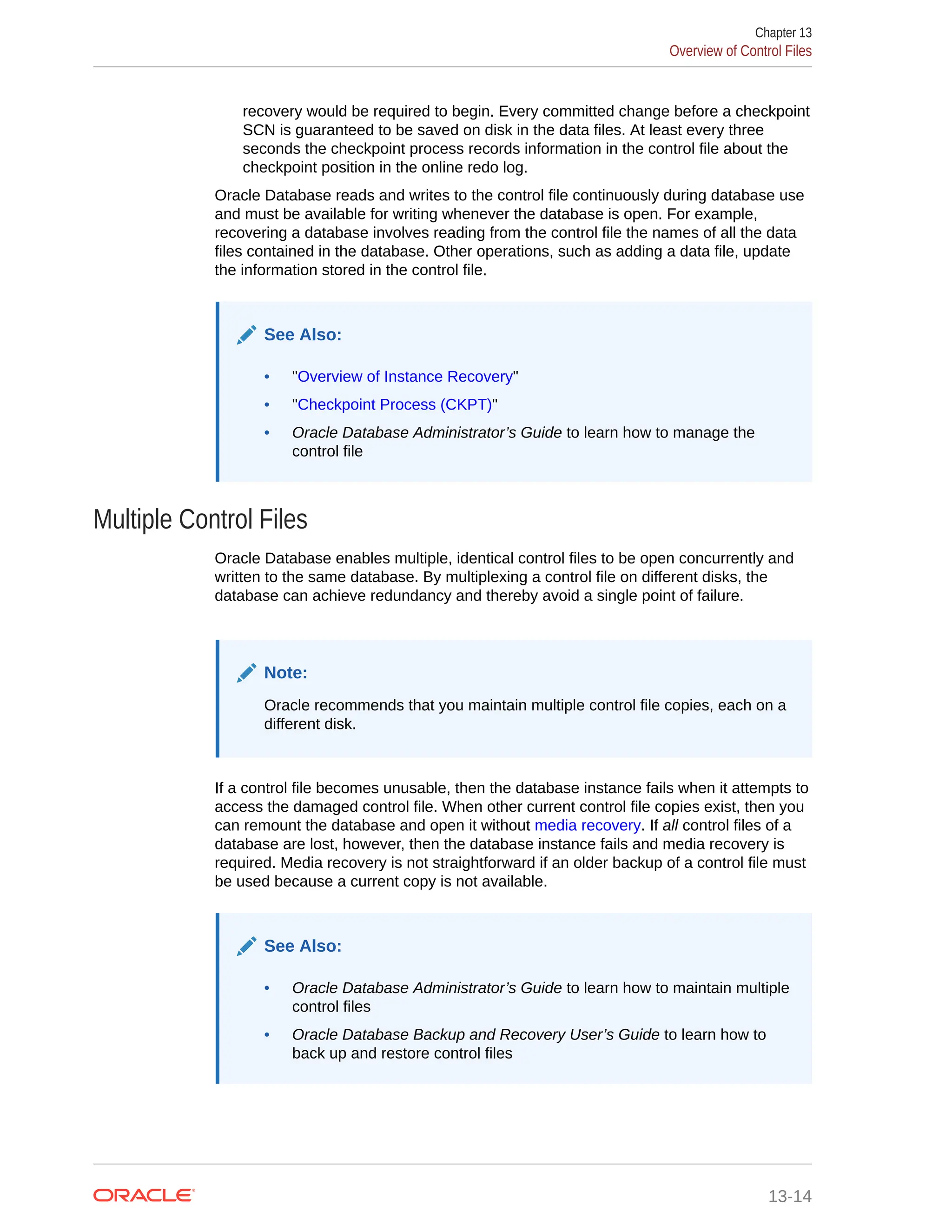recovery would be required to begin. Every committed change before a checkpoint SCN is guaranteed to be saved on disk in the data files. At least every three seconds the checkpoint process records information in the control file about the checkpoint position in the online redo log. Oracle Database reads and writes to the control file continuously during database use and must be available for writing whenever the database is open. For example, recovering a database involves reading from the control file the names of all the data files contained in the database. Other operations, such as adding a data file, update the information stored in the control file. See Also: • "Overview of Instance Recovery" • "Checkpoint Process (CKPT)" • Oracle Database Administrator’s Guide to learn how to manage the control file Multiple Control Files Oracle Database enables multiple, identical control files to be open concurrently and written to the same database. By multiplexing a control file on different disks, the database can achieve redundancy and thereby avoid a single point of failure. Note: Oracle recommends that you maintain multiple control file copies, each on a different disk. If a control file becomes unusable, then the database instance fails when it attempts to access the damaged control file. When other current control file copies exist, then you can remount the database and open it without media recovery. If all control files of a database are lost, however, then the database instance fails and media recovery is required. Media recovery is not straightforward if an older backup of a control file must be used because a current copy is not available. See Also: • Oracle Database Administrator’s Guide to learn how to maintain multiple control files • Oracle Database Backup and Recovery User’s Guide to learn how to back up and restore control files Chapter 13 Overview of Control Files 13-14 