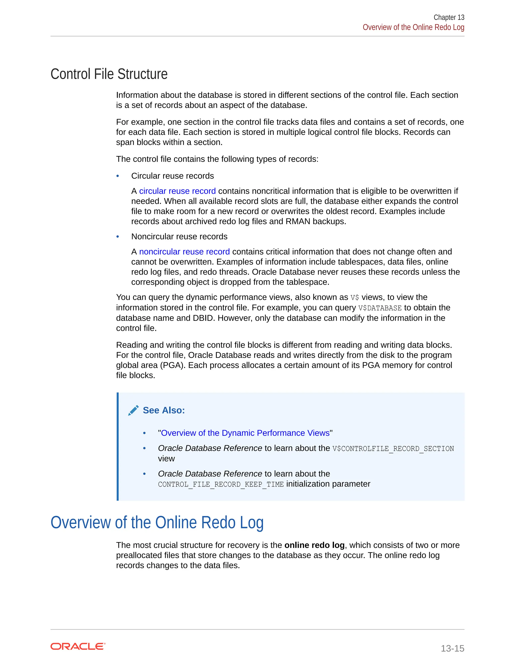 Control File Structure Information about the database is stored in different sections of the control file. Each section is a set of records about an aspect of the database. For example, one section in the control file tracks data files and contains a set of records, one for each data file. Each section is stored in multiple logical control file blocks. Records can span blocks within a section. The control file contains the following types of records: • Circular reuse records A circular reuse record contains noncritical information that is eligible to be overwritten if needed. When all available record slots are full, the database either expands the control file to make room for a new record or overwrites the oldest record. Examples include records about archived redo log files and RMAN backups. • Noncircular reuse records A noncircular reuse record contains critical information that does not change often and cannot be overwritten. Examples of information include tablespaces, data files, online redo log files, and redo threads. Oracle Database never reuses these records unless the corresponding object is dropped from the tablespace. You can query the dynamic performance views, also known as V$ views, to view the information stored in the control file. For example, you can query V$DATABASE to obtain the database name and DBID. However, only the database can modify the information in the control file. Reading and writing the control file blocks is different from reading and writing data blocks. For the control file, Oracle Database reads and writes directly from the disk to the program global area (PGA). Each process allocates a certain amount of its PGA memory for control file blocks. See Also: • "Overview of the Dynamic Performance Views" • Oracle Database Reference to learn about the V$CONTROLFILE_RECORD_SECTION view • Oracle Database Reference to learn about the CONTROL_FILE_RECORD_KEEP_TIME initialization parameter Overview of the Online Redo Log The most crucial structure for recovery is the online redo log, which consists of two or more preallocated files that store changes to the database as they occur. The online redo log records changes to the data files. Chapter 13 Overview of the Online Redo Log 13-15 