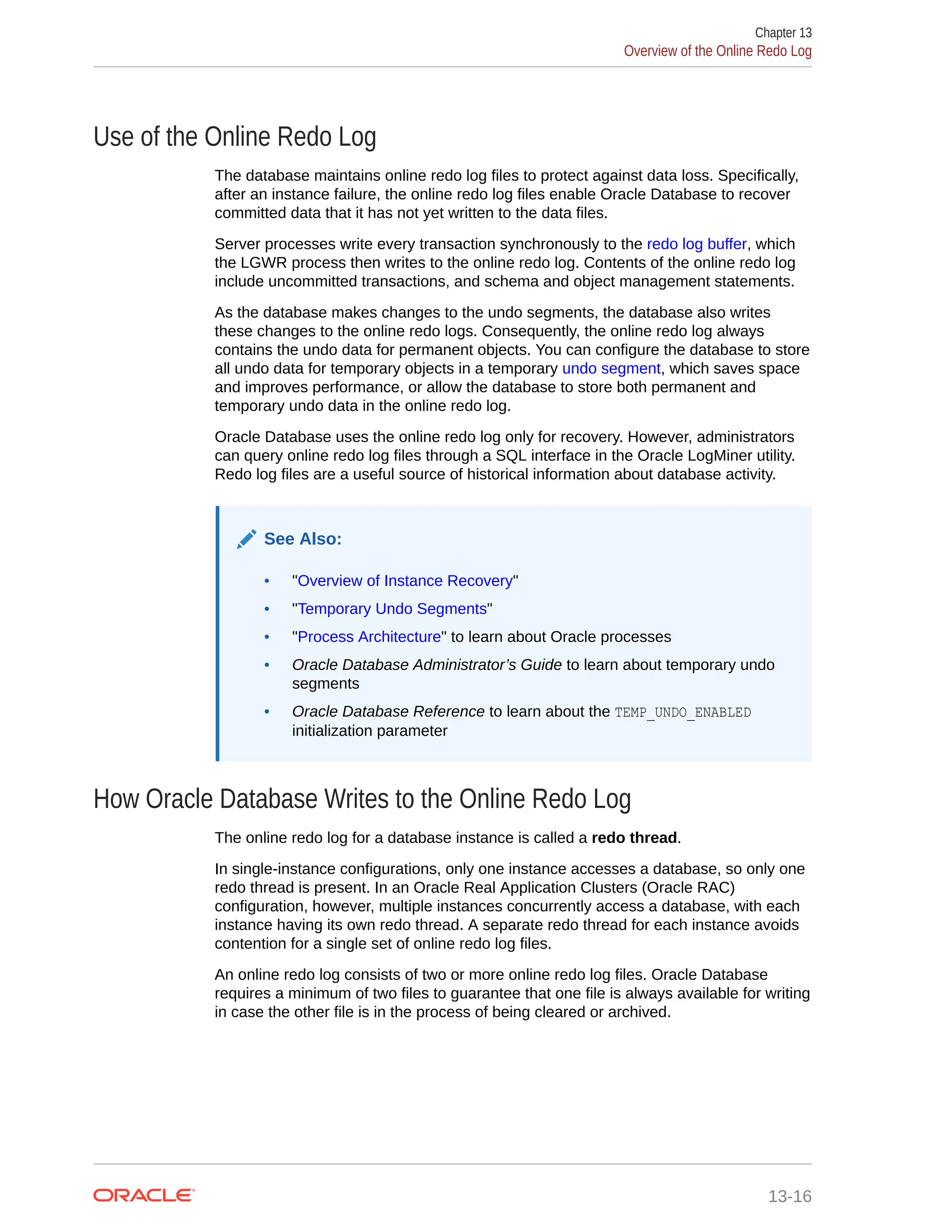 Use of the Online Redo Log The database maintains online redo log files to protect against data loss. Specifically, after an instance failure, the online redo log files enable Oracle Database to recover committed data that it has not yet written to the data files. Server processes write every transaction synchronously to the redo log buffer, which the LGWR process then writes to the online redo log. Contents of the online redo log include uncommitted transactions, and schema and object management statements. As the database makes changes to the undo segments, the database also writes these changes to the online redo logs. Consequently, the online redo log always contains the undo data for permanent objects. You can configure the database to store all undo data for temporary objects in a temporary undo segment, which saves space and improves performance, or allow the database to store both permanent and temporary undo data in the online redo log. Oracle Database uses the online redo log only for recovery. However, administrators can query online redo log files through a SQL interface in the Oracle LogMiner utility. Redo log files are a useful source of historical information about database activity. See Also: • "Overview of Instance Recovery" • "Temporary Undo Segments" • "Process Architecture" to learn about Oracle processes • Oracle Database Administrator’s Guide to learn about temporary undo segments • Oracle Database Reference to learn about the TEMP_UNDO_ENABLED initialization parameter How Oracle Database Writes to the Online Redo Log The online redo log for a database instance is called a redo thread. In single-instance configurations, only one instance accesses a database, so only one redo thread is present. In an Oracle Real Application Clusters (Oracle RAC) configuration, however, multiple instances concurrently access a database, with each instance having its own redo thread. A separate redo thread for each instance avoids contention for a single set of online redo log files. An online redo log consists of two or more online redo log files. Oracle Database requires a minimum of two files to guarantee that one file is always available for writing in case the other file is in the process of being cleared or archived. Chapter 13 Overview of the Online Redo Log 13-16 
