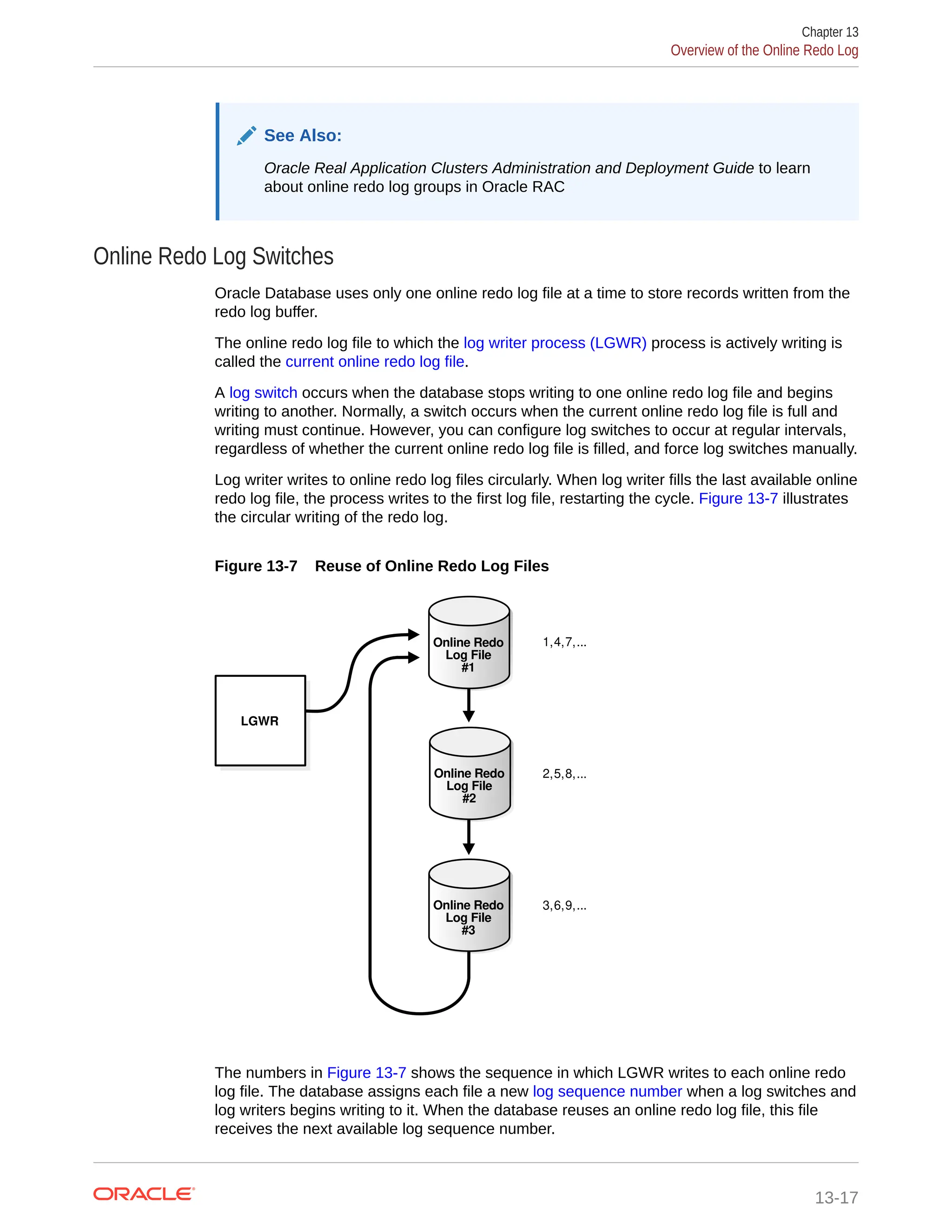 See Also: Oracle Real Application Clusters Administration and Deployment Guide to learn about online redo log groups in Oracle RAC Online Redo Log Switches Oracle Database uses only one online redo log file at a time to store records written from the redo log buffer. The online redo log file to which the log writer process (LGWR) process is actively writing is called the current online redo log file. A log switch occurs when the database stops writing to one online redo log file and begins writing to another. Normally, a switch occurs when the current online redo log file is full and writing must continue. However, you can configure log switches to occur at regular intervals, regardless of whether the current online redo log file is filled, and force log switches manually. Log writer writes to online redo log files circularly. When log writer fills the last available online redo log file, the process writes to the first log file, restarting the cycle. Figure 13-7 illustrates the circular writing of the redo log. Figure 13-7 Reuse of Online Redo Log Files LGWR 1,4,7,... 3,6,9,... 2,5,8,... Online Redo Log File #3 Online Redo Log File #2 Online Redo Log File #1 The numbers in Figure 13-7 shows the sequence in which LGWR writes to each online redo log file. The database assigns each file a new log sequence number when a log switches and log writers begins writing to it. When the database reuses an online redo log file, this file receives the next available log sequence number. Chapter 13 Overview of the Online Redo Log 13-17 