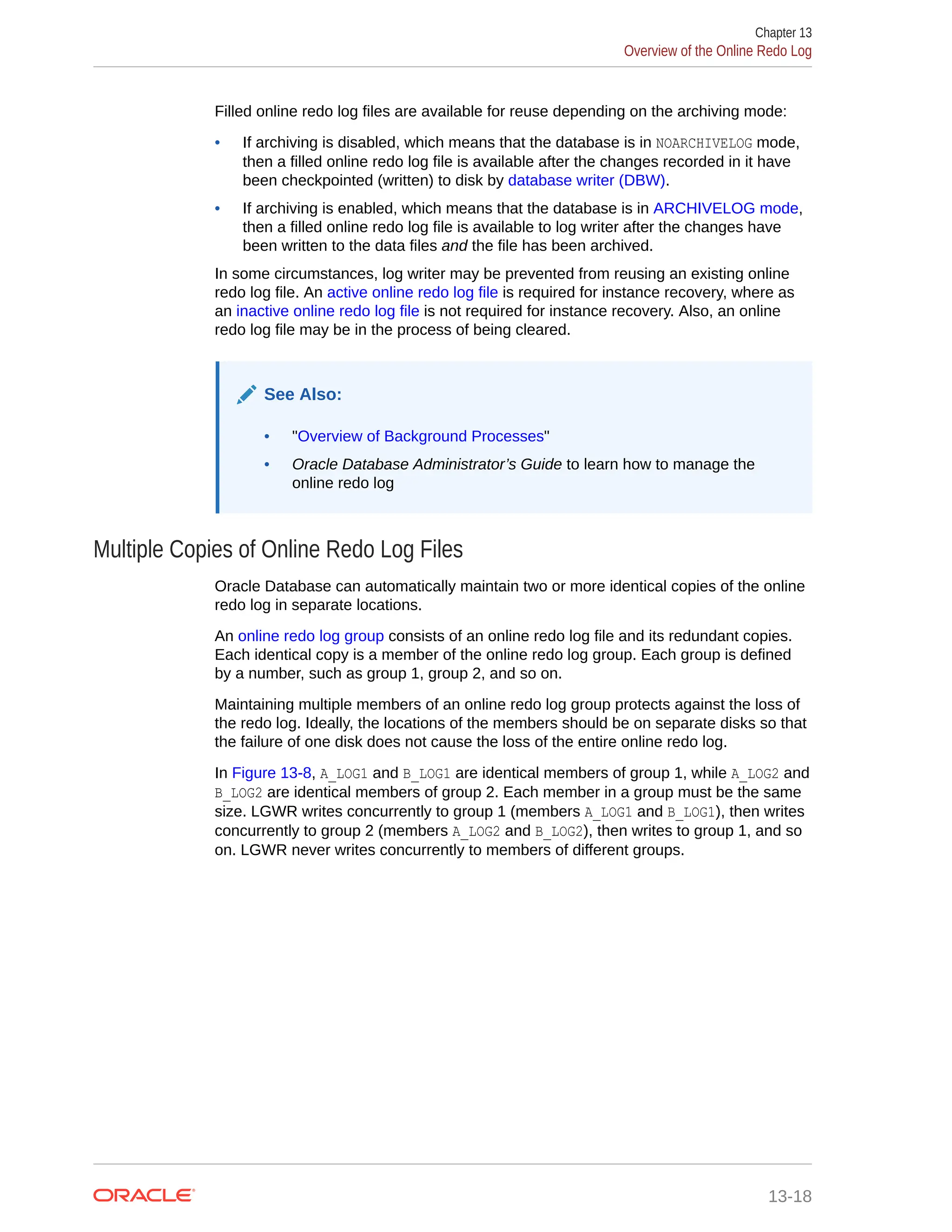 Filled online redo log files are available for reuse depending on the archiving mode: • If archiving is disabled, which means that the database is in NOARCHIVELOG mode, then a filled online redo log file is available after the changes recorded in it have been checkpointed (written) to disk by database writer (DBW). • If archiving is enabled, which means that the database is in ARCHIVELOG mode, then a filled online redo log file is available to log writer after the changes have been written to the data files and the file has been archived. In some circumstances, log writer may be prevented from reusing an existing online redo log file. An active online redo log file is required for instance recovery, where as an inactive online redo log file is not required for instance recovery. Also, an online redo log file may be in the process of being cleared. See Also: • "Overview of Background Processes" • Oracle Database Administrator’s Guide to learn how to manage the online redo log Multiple Copies of Online Redo Log Files Oracle Database can automatically maintain two or more identical copies of the online redo log in separate locations. An online redo log group consists of an online redo log file and its redundant copies. Each identical copy is a member of the online redo log group. Each group is defined by a number, such as group 1, group 2, and so on. Maintaining multiple members of an online redo log group protects against the loss of the redo log. Ideally, the locations of the members should be on separate disks so that the failure of one disk does not cause the loss of the entire online redo log. In Figure 13-8, A_LOG1 and B_LOG1 are identical members of group 1, while A_LOG2 and B_LOG2 are identical members of group 2. Each member in a group must be the same size. LGWR writes concurrently to group 1 (members A_LOG1 and B_LOG1), then writes concurrently to group 2 (members A_LOG2 and B_LOG2), then writes to group 1, and so on. LGWR never writes concurrently to members of different groups. Chapter 13 Overview of the Online Redo Log 13-18 