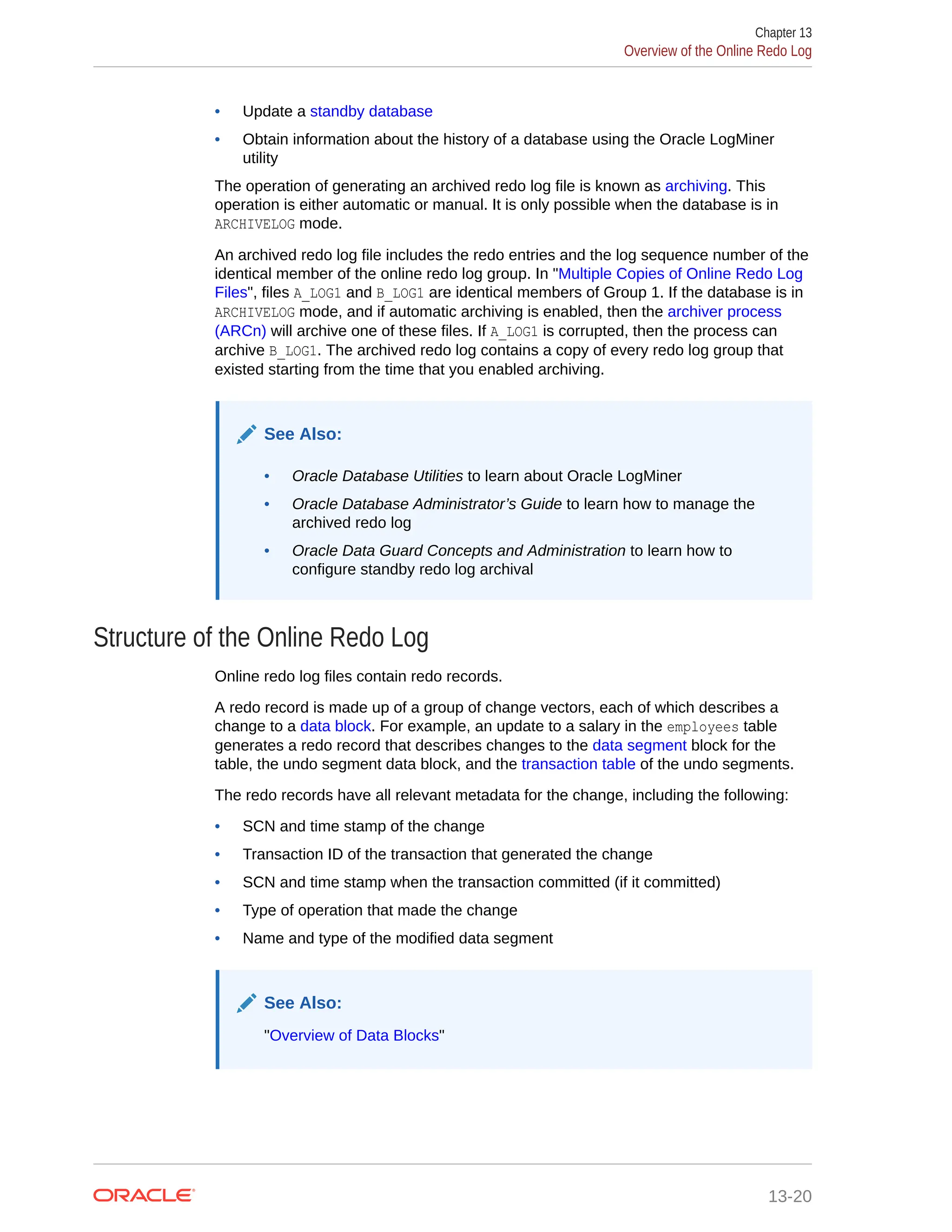 • Update a standby database • Obtain information about the history of a database using the Oracle LogMiner utility The operation of generating an archived redo log file is known as archiving. This operation is either automatic or manual. It is only possible when the database is in ARCHIVELOG mode. An archived redo log file includes the redo entries and the log sequence number of the identical member of the online redo log group. In "Multiple Copies of Online Redo Log Files", files A_LOG1 and B_LOG1 are identical members of Group 1. If the database is in ARCHIVELOG mode, and if automatic archiving is enabled, then the archiver process (ARCn) will archive one of these files. If A_LOG1 is corrupted, then the process can archive B_LOG1. The archived redo log contains a copy of every redo log group that existed starting from the time that you enabled archiving. See Also: • Oracle Database Utilities to learn about Oracle LogMiner • Oracle Database Administrator’s Guide to learn how to manage the archived redo log • Oracle Data Guard Concepts and Administration to learn how to configure standby redo log archival Structure of the Online Redo Log Online redo log files contain redo records. A redo record is made up of a group of change vectors, each of which describes a change to a data block. For example, an update to a salary in the employees table generates a redo record that describes changes to the data segment block for the table, the undo segment data block, and the transaction table of the undo segments. The redo records have all relevant metadata for the change, including the following: • SCN and time stamp of the change • Transaction ID of the transaction that generated the change • SCN and time stamp when the transaction committed (if it committed) • Type of operation that made the change • Name and type of the modified data segment See Also: "Overview of Data Blocks" Chapter 13 Overview of the Online Redo Log 13-20 