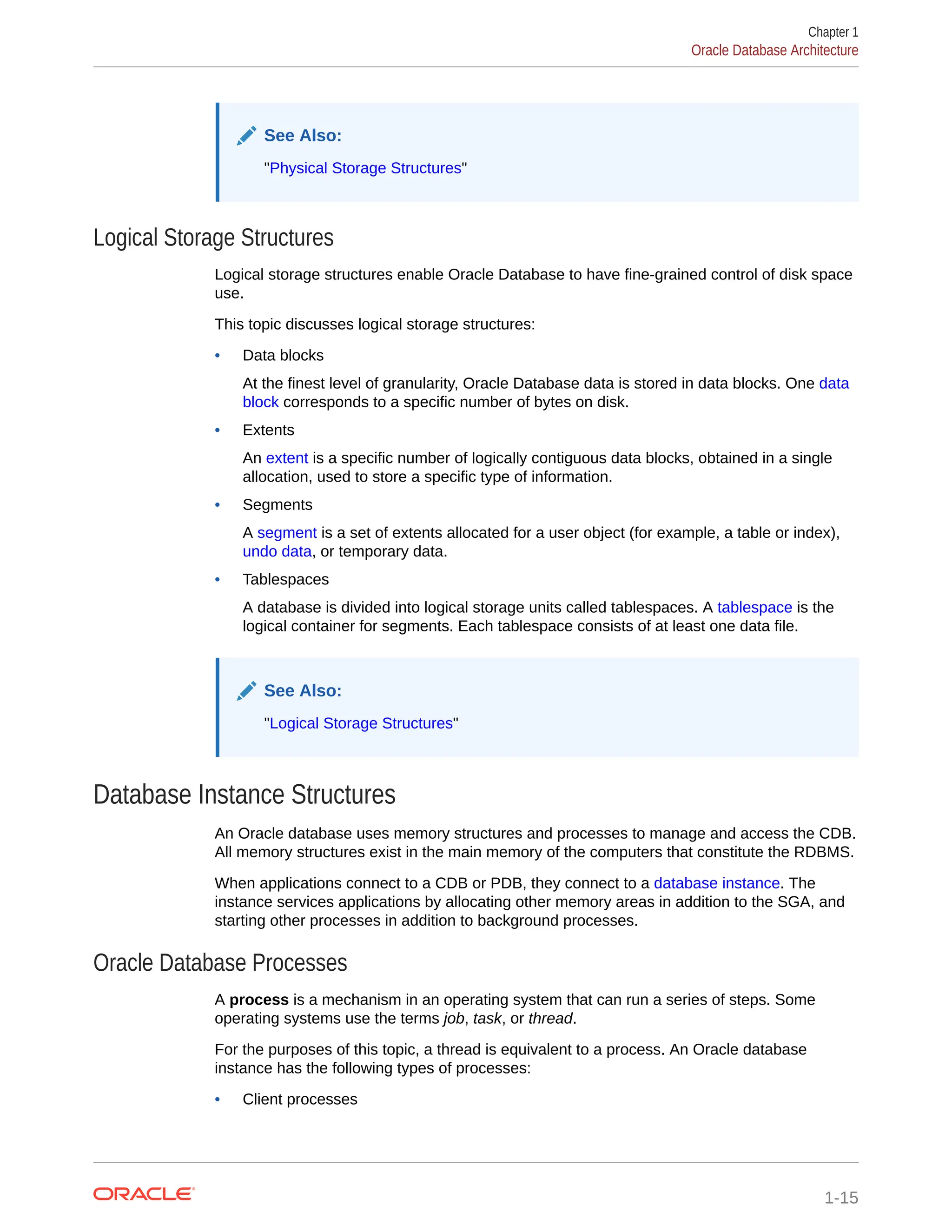 See Also: "Physical Storage Structures" Logical Storage Structures Logical storage structures enable Oracle Database to have fine-grained control of disk space use. This topic discusses logical storage structures: • Data blocks At the finest level of granularity, Oracle Database data is stored in data blocks. One data block corresponds to a specific number of bytes on disk. • Extents An extent is a specific number of logically contiguous data blocks, obtained in a single allocation, used to store a specific type of information. • Segments A segment is a set of extents allocated for a user object (for example, a table or index), undo data, or temporary data. • Tablespaces A database is divided into logical storage units called tablespaces. A tablespace is the logical container for segments. Each tablespace consists of at least one data file. See Also: "Logical Storage Structures" Database Instance Structures An Oracle database uses memory structures and processes to manage and access the CDB. All memory structures exist in the main memory of the computers that constitute the RDBMS. When applications connect to a CDB or PDB, they connect to a database instance. The instance services applications by allocating other memory areas in addition to the SGA, and starting other processes in addition to background processes. Oracle Database Processes A process is a mechanism in an operating system that can run a series of steps. Some operating systems use the terms job, task, or thread. For the purposes of this topic, a thread is equivalent to a process. An Oracle database instance has the following types of processes: • Client processes Chapter 1 Oracle Database Architecture 1-15 