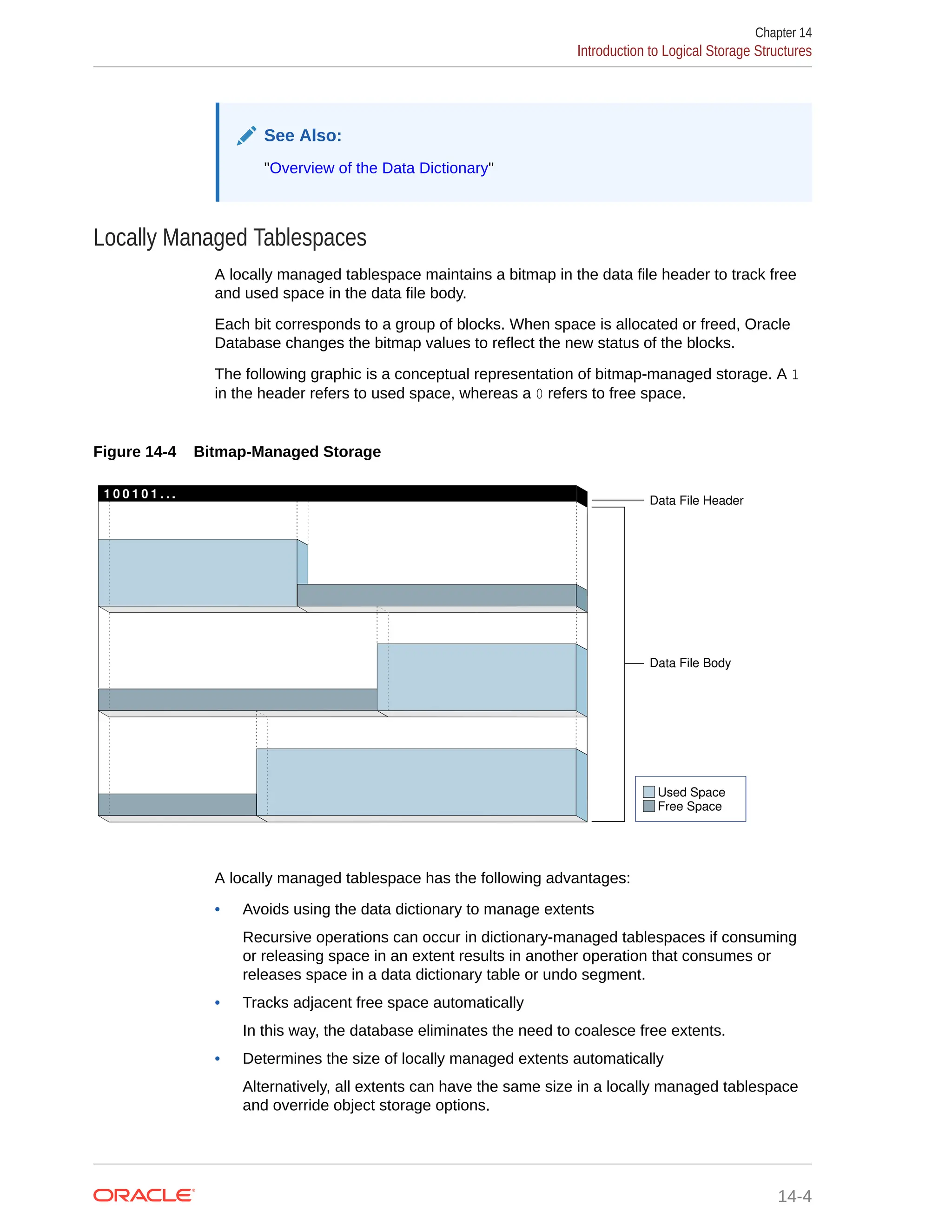 See Also: "Overview of the Data Dictionary" Locally Managed Tablespaces A locally managed tablespace maintains a bitmap in the data file header to track free and used space in the data file body. Each bit corresponds to a group of blocks. When space is allocated or freed, Oracle Database changes the bitmap values to reflect the new status of the blocks. The following graphic is a conceptual representation of bitmap-managed storage. A 1 in the header refers to used space, whereas a 0 refers to free space. Figure 14-4 Bitmap-Managed Storage 1 0 0 1 0 1 . . . Used Space Free Space Data File Header Data File Body A locally managed tablespace has the following advantages: • Avoids using the data dictionary to manage extents Recursive operations can occur in dictionary-managed tablespaces if consuming or releasing space in an extent results in another operation that consumes or releases space in a data dictionary table or undo segment. • Tracks adjacent free space automatically In this way, the database eliminates the need to coalesce free extents. • Determines the size of locally managed extents automatically Alternatively, all extents can have the same size in a locally managed tablespace and override object storage options. Chapter 14 Introduction to Logical Storage Structures 14-4 