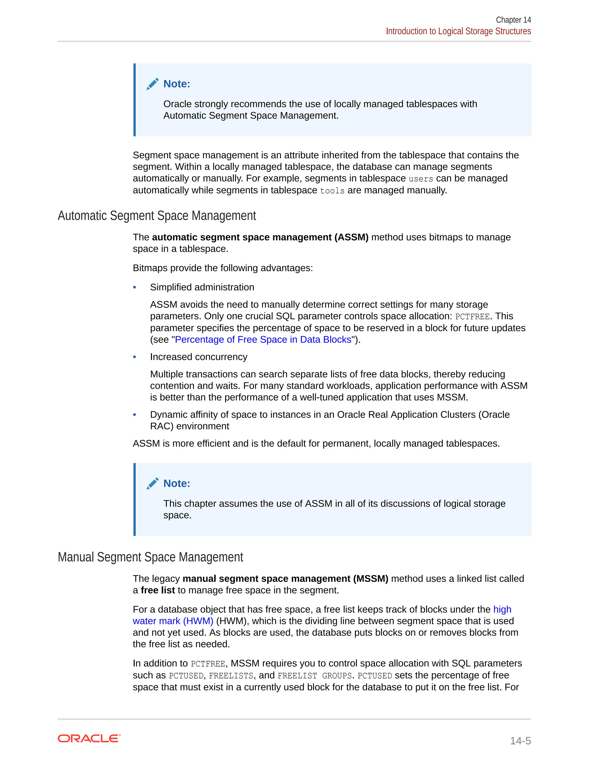 Note: Oracle strongly recommends the use of locally managed tablespaces with Automatic Segment Space Management. Segment space management is an attribute inherited from the tablespace that contains the segment. Within a locally managed tablespace, the database can manage segments automatically or manually. For example, segments in tablespace users can be managed automatically while segments in tablespace tools are managed manually. Automatic Segment Space Management The automatic segment space management (ASSM) method uses bitmaps to manage space in a tablespace. Bitmaps provide the following advantages: • Simplified administration ASSM avoids the need to manually determine correct settings for many storage parameters. Only one crucial SQL parameter controls space allocation: PCTFREE. This parameter specifies the percentage of space to be reserved in a block for future updates (see "Percentage of Free Space in Data Blocks"). • Increased concurrency Multiple transactions can search separate lists of free data blocks, thereby reducing contention and waits. For many standard workloads, application performance with ASSM is better than the performance of a well-tuned application that uses MSSM. • Dynamic affinity of space to instances in an Oracle Real Application Clusters (Oracle RAC) environment ASSM is more efficient and is the default for permanent, locally managed tablespaces. Note: This chapter assumes the use of ASSM in all of its discussions of logical storage space. Manual Segment Space Management The legacy manual segment space management (MSSM) method uses a linked list called a free list to manage free space in the segment. For a database object that has free space, a free list keeps track of blocks under the high water mark (HWM) (HWM), which is the dividing line between segment space that is used and not yet used. As blocks are used, the database puts blocks on or removes blocks from the free list as needed. In addition to PCTFREE, MSSM requires you to control space allocation with SQL parameters such as PCTUSED, FREELISTS, and FREELIST GROUPS. PCTUSED sets the percentage of free space that must exist in a currently used block for the database to put it on the free list. For Chapter 14 Introduction to Logical Storage Structures 14-5 