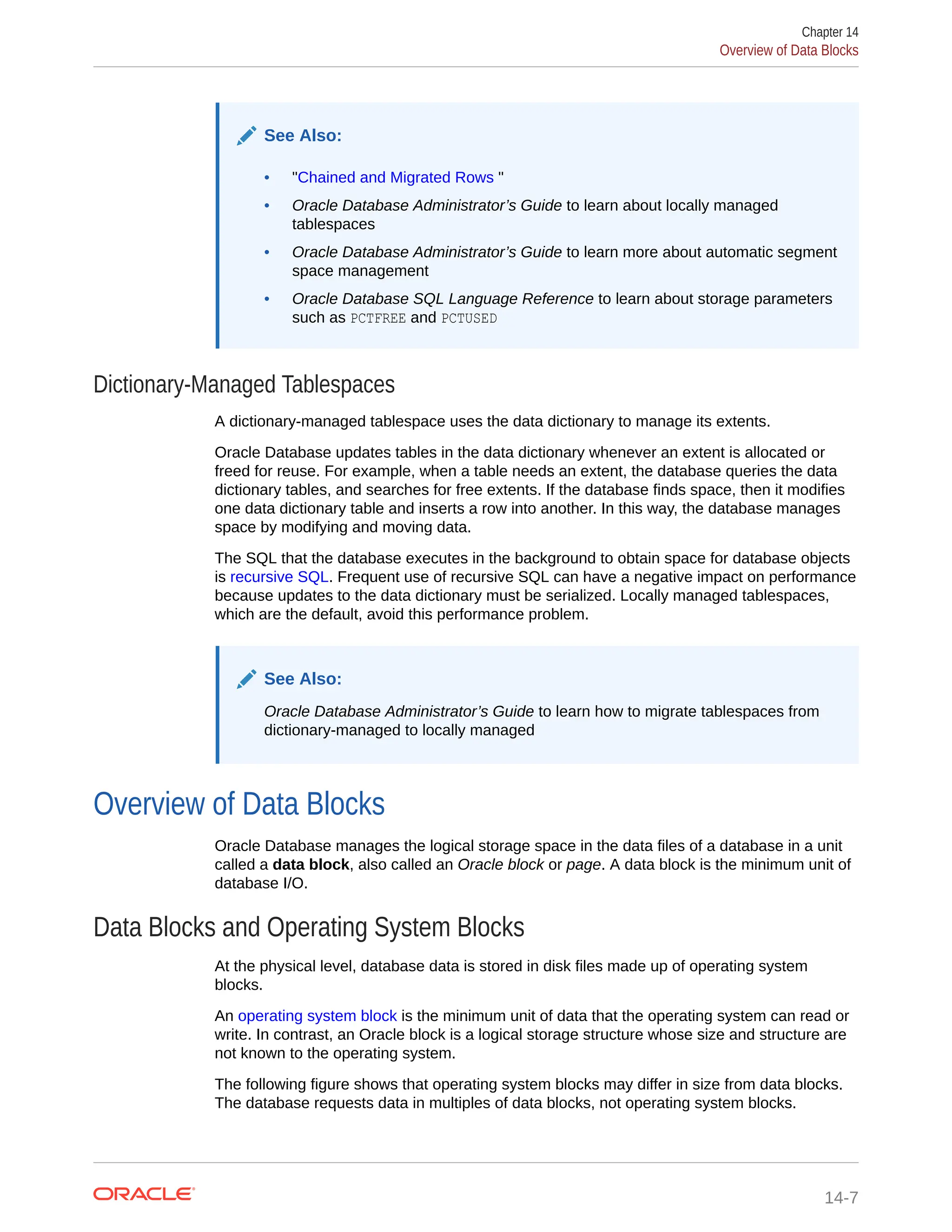 See Also: • "Chained and Migrated Rows " • Oracle Database Administrator’s Guide to learn about locally managed tablespaces • Oracle Database Administrator’s Guide to learn more about automatic segment space management • Oracle Database SQL Language Reference to learn about storage parameters such as PCTFREE and PCTUSED Dictionary-Managed Tablespaces A dictionary-managed tablespace uses the data dictionary to manage its extents. Oracle Database updates tables in the data dictionary whenever an extent is allocated or freed for reuse. For example, when a table needs an extent, the database queries the data dictionary tables, and searches for free extents. If the database finds space, then it modifies one data dictionary table and inserts a row into another. In this way, the database manages space by modifying and moving data. The SQL that the database executes in the background to obtain space for database objects is recursive SQL. Frequent use of recursive SQL can have a negative impact on performance because updates to the data dictionary must be serialized. Locally managed tablespaces, which are the default, avoid this performance problem. See Also: Oracle Database Administrator’s Guide to learn how to migrate tablespaces from dictionary-managed to locally managed Overview of Data Blocks Oracle Database manages the logical storage space in the data files of a database in a unit called a data block, also called an Oracle block or page. A data block is the minimum unit of database I/O. Data Blocks and Operating System Blocks At the physical level, database data is stored in disk files made up of operating system blocks. An operating system block is the minimum unit of data that the operating system can read or write. In contrast, an Oracle block is a logical storage structure whose size and structure are not known to the operating system. The following figure shows that operating system blocks may differ in size from data blocks. The database requests data in multiples of data blocks, not operating system blocks. Chapter 14 Overview of Data Blocks 14-7 