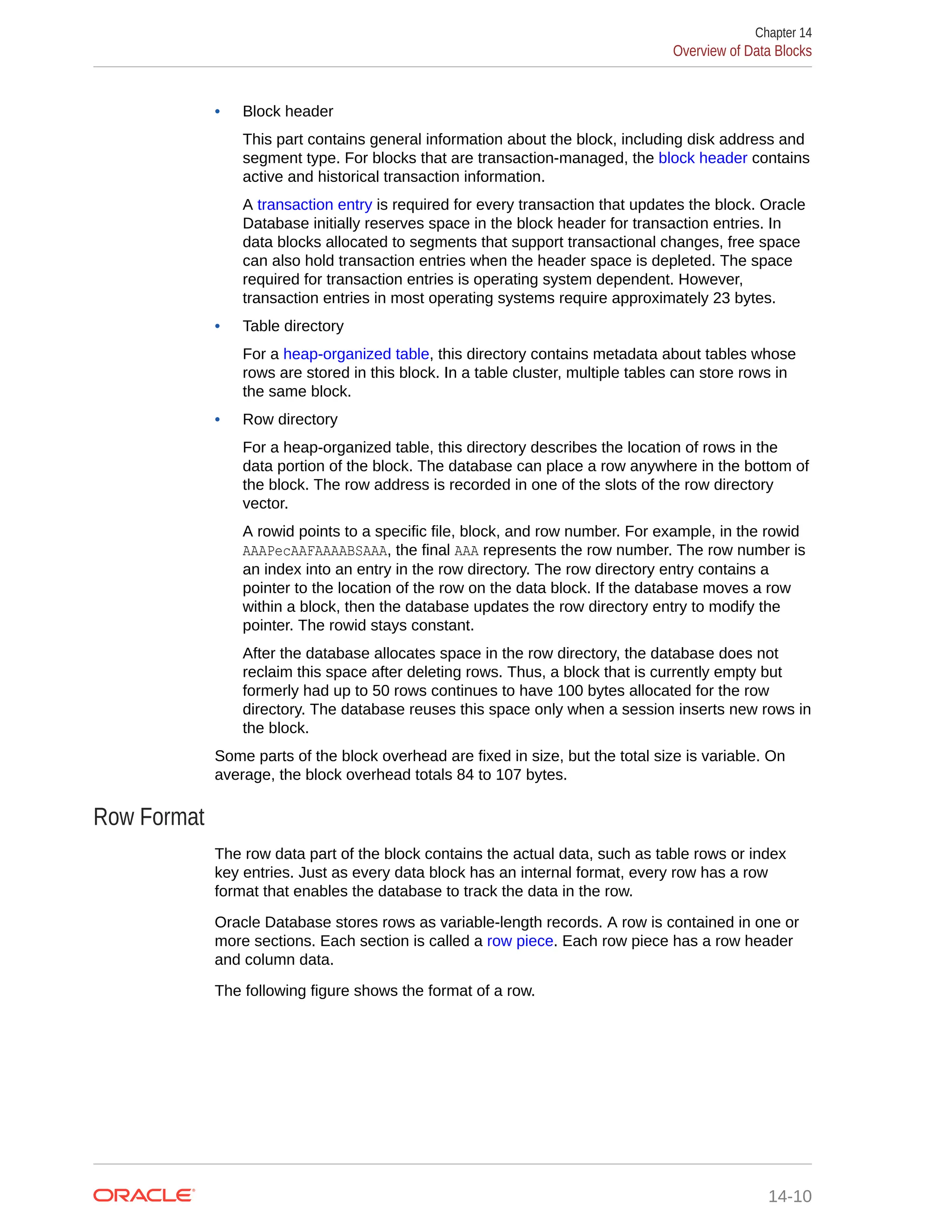 • Block header This part contains general information about the block, including disk address and segment type. For blocks that are transaction-managed, the block header contains active and historical transaction information. A transaction entry is required for every transaction that updates the block. Oracle Database initially reserves space in the block header for transaction entries. In data blocks allocated to segments that support transactional changes, free space can also hold transaction entries when the header space is depleted. The space required for transaction entries is operating system dependent. However, transaction entries in most operating systems require approximately 23 bytes. • Table directory For a heap-organized table, this directory contains metadata about tables whose rows are stored in this block. In a table cluster, multiple tables can store rows in the same block. • Row directory For a heap-organized table, this directory describes the location of rows in the data portion of the block. The database can place a row anywhere in the bottom of the block. The row address is recorded in one of the slots of the row directory vector. A rowid points to a specific file, block, and row number. For example, in the rowid AAAPecAAFAAAABSAAA, the final AAA represents the row number. The row number is an index into an entry in the row directory. The row directory entry contains a pointer to the location of the row on the data block. If the database moves a row within a block, then the database updates the row directory entry to modify the pointer. The rowid stays constant. After the database allocates space in the row directory, the database does not reclaim this space after deleting rows. Thus, a block that is currently empty but formerly had up to 50 rows continues to have 100 bytes allocated for the row directory. The database reuses this space only when a session inserts new rows in the block. Some parts of the block overhead are fixed in size, but the total size is variable. On average, the block overhead totals 84 to 107 bytes. Row Format The row data part of the block contains the actual data, such as table rows or index key entries. Just as every data block has an internal format, every row has a row format that enables the database to track the data in the row. Oracle Database stores rows as variable-length records. A row is contained in one or more sections. Each section is called a row piece. Each row piece has a row header and column data. The following figure shows the format of a row. Chapter 14 Overview of Data Blocks 14-10 