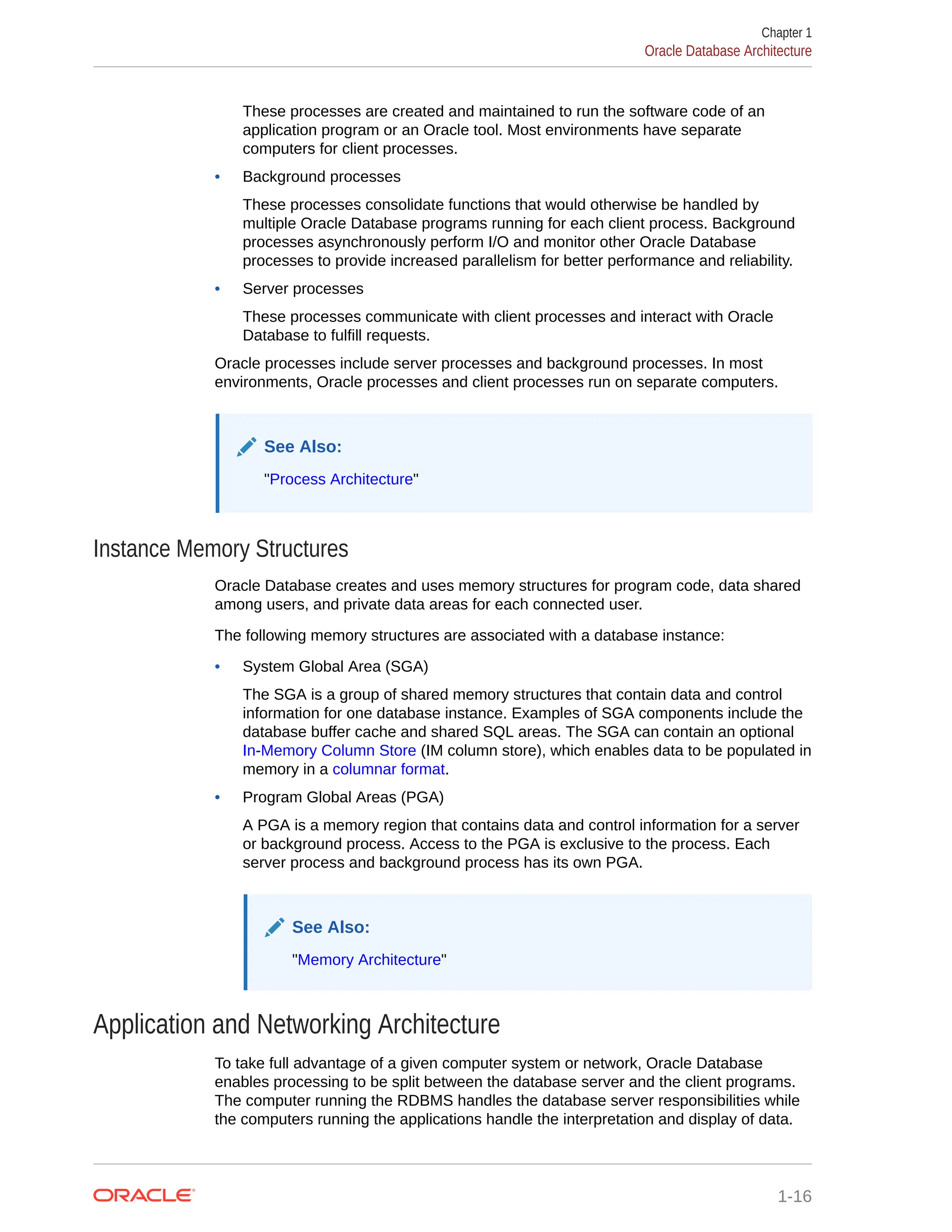 These processes are created and maintained to run the software code of an application program or an Oracle tool. Most environments have separate computers for client processes. • Background processes These processes consolidate functions that would otherwise be handled by multiple Oracle Database programs running for each client process. Background processes asynchronously perform I/O and monitor other Oracle Database processes to provide increased parallelism for better performance and reliability. • Server processes These processes communicate with client processes and interact with Oracle Database to fulfill requests. Oracle processes include server processes and background processes. In most environments, Oracle processes and client processes run on separate computers. See Also: "Process Architecture" Instance Memory Structures Oracle Database creates and uses memory structures for program code, data shared among users, and private data areas for each connected user. The following memory structures are associated with a database instance: • System Global Area (SGA) The SGA is a group of shared memory structures that contain data and control information for one database instance. Examples of SGA components include the database buffer cache and shared SQL areas. The SGA can contain an optional In-Memory Column Store (IM column store), which enables data to be populated in memory in a columnar format. • Program Global Areas (PGA) A PGA is a memory region that contains data and control information for a server or background process. Access to the PGA is exclusive to the process. Each server process and background process has its own PGA. See Also: "Memory Architecture" Application and Networking Architecture To take full advantage of a given computer system or network, Oracle Database enables processing to be split between the database server and the client programs. The computer running the RDBMS handles the database server responsibilities while the computers running the applications handle the interpretation and display of data. Chapter 1 Oracle Database Architecture 1-16 