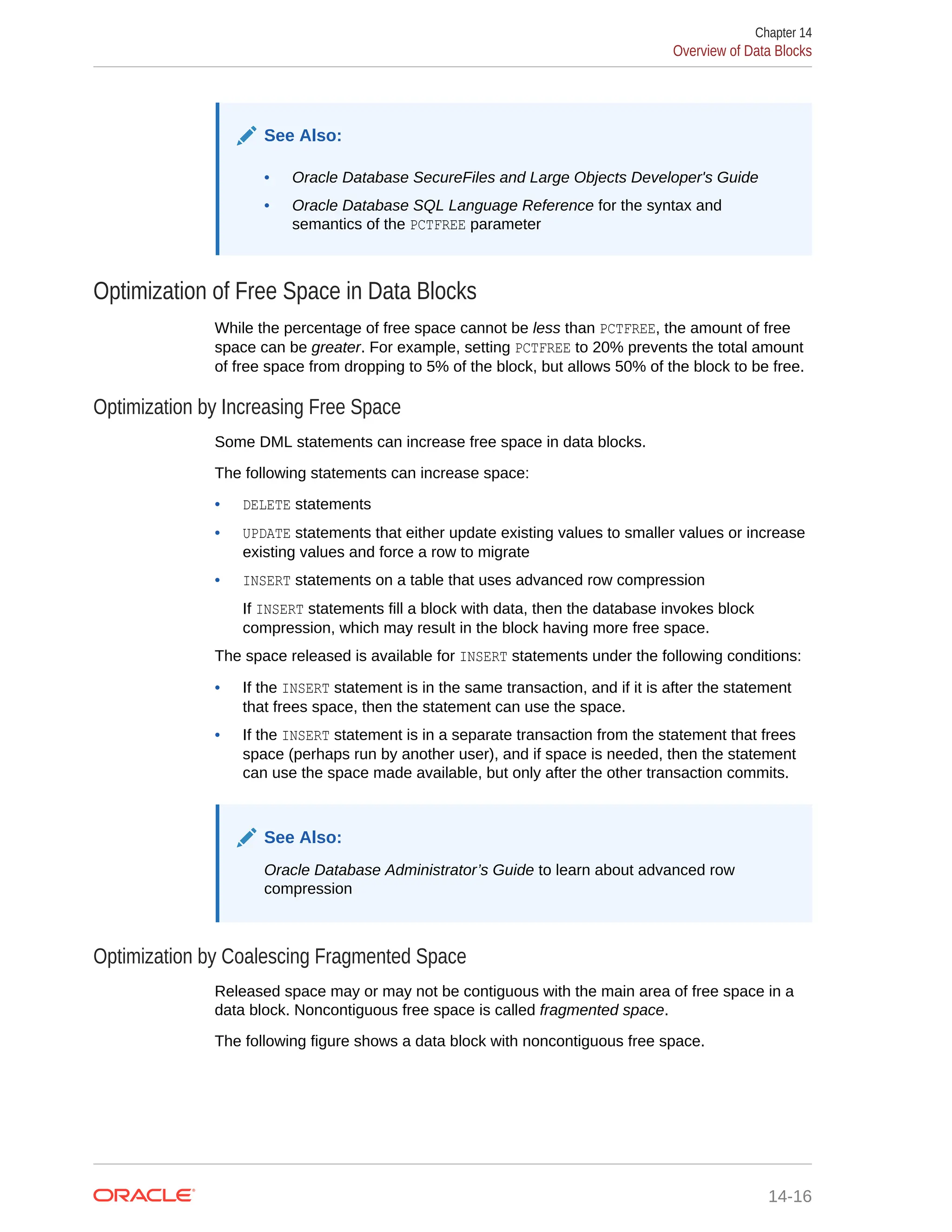 See Also: • Oracle Database SecureFiles and Large Objects Developer's Guide • Oracle Database SQL Language Reference for the syntax and semantics of the PCTFREE parameter Optimization of Free Space in Data Blocks While the percentage of free space cannot be less than PCTFREE, the amount of free space can be greater. For example, setting PCTFREE to 20% prevents the total amount of free space from dropping to 5% of the block, but allows 50% of the block to be free. Optimization by Increasing Free Space Some DML statements can increase free space in data blocks. The following statements can increase space: • DELETE statements • UPDATE statements that either update existing values to smaller values or increase existing values and force a row to migrate • INSERT statements on a table that uses advanced row compression If INSERT statements fill a block with data, then the database invokes block compression, which may result in the block having more free space. The space released is available for INSERT statements under the following conditions: • If the INSERT statement is in the same transaction, and if it is after the statement that frees space, then the statement can use the space. • If the INSERT statement is in a separate transaction from the statement that frees space (perhaps run by another user), and if space is needed, then the statement can use the space made available, but only after the other transaction commits. See Also: Oracle Database Administrator’s Guide to learn about advanced row compression Optimization by Coalescing Fragmented Space Released space may or may not be contiguous with the main area of free space in a data block. Noncontiguous free space is called fragmented space. The following figure shows a data block with noncontiguous free space. Chapter 14 Overview of Data Blocks 14-16 