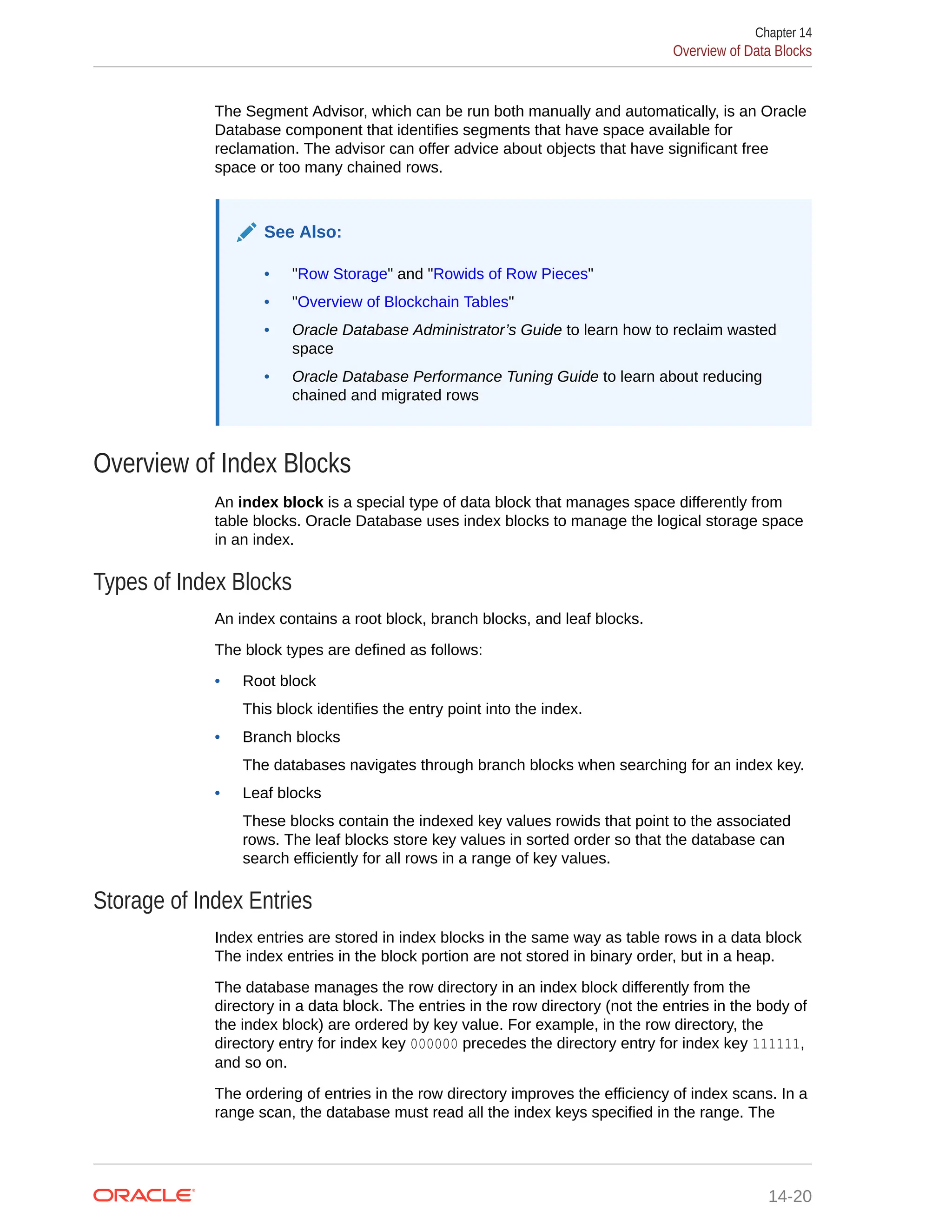 The Segment Advisor, which can be run both manually and automatically, is an Oracle Database component that identifies segments that have space available for reclamation. The advisor can offer advice about objects that have significant free space or too many chained rows. See Also: • "Row Storage" and "Rowids of Row Pieces" • "Overview of Blockchain Tables" • Oracle Database Administrator’s Guide to learn how to reclaim wasted space • Oracle Database Performance Tuning Guide to learn about reducing chained and migrated rows Overview of Index Blocks An index block is a special type of data block that manages space differently from table blocks. Oracle Database uses index blocks to manage the logical storage space in an index. Types of Index Blocks An index contains a root block, branch blocks, and leaf blocks. The block types are defined as follows: • Root block This block identifies the entry point into the index. • Branch blocks The databases navigates through branch blocks when searching for an index key. • Leaf blocks These blocks contain the indexed key values rowids that point to the associated rows. The leaf blocks store key values in sorted order so that the database can search efficiently for all rows in a range of key values. Storage of Index Entries Index entries are stored in index blocks in the same way as table rows in a data block The index entries in the block portion are not stored in binary order, but in a heap. The database manages the row directory in an index block differently from the directory in a data block. The entries in the row directory (not the entries in the body of the index block) are ordered by key value. For example, in the row directory, the directory entry for index key 000000 precedes the directory entry for index key 111111, and so on. The ordering of entries in the row directory improves the efficiency of index scans. In a range scan, the database must read all the index keys specified in the range. The Chapter 14 Overview of Data Blocks 14-20 