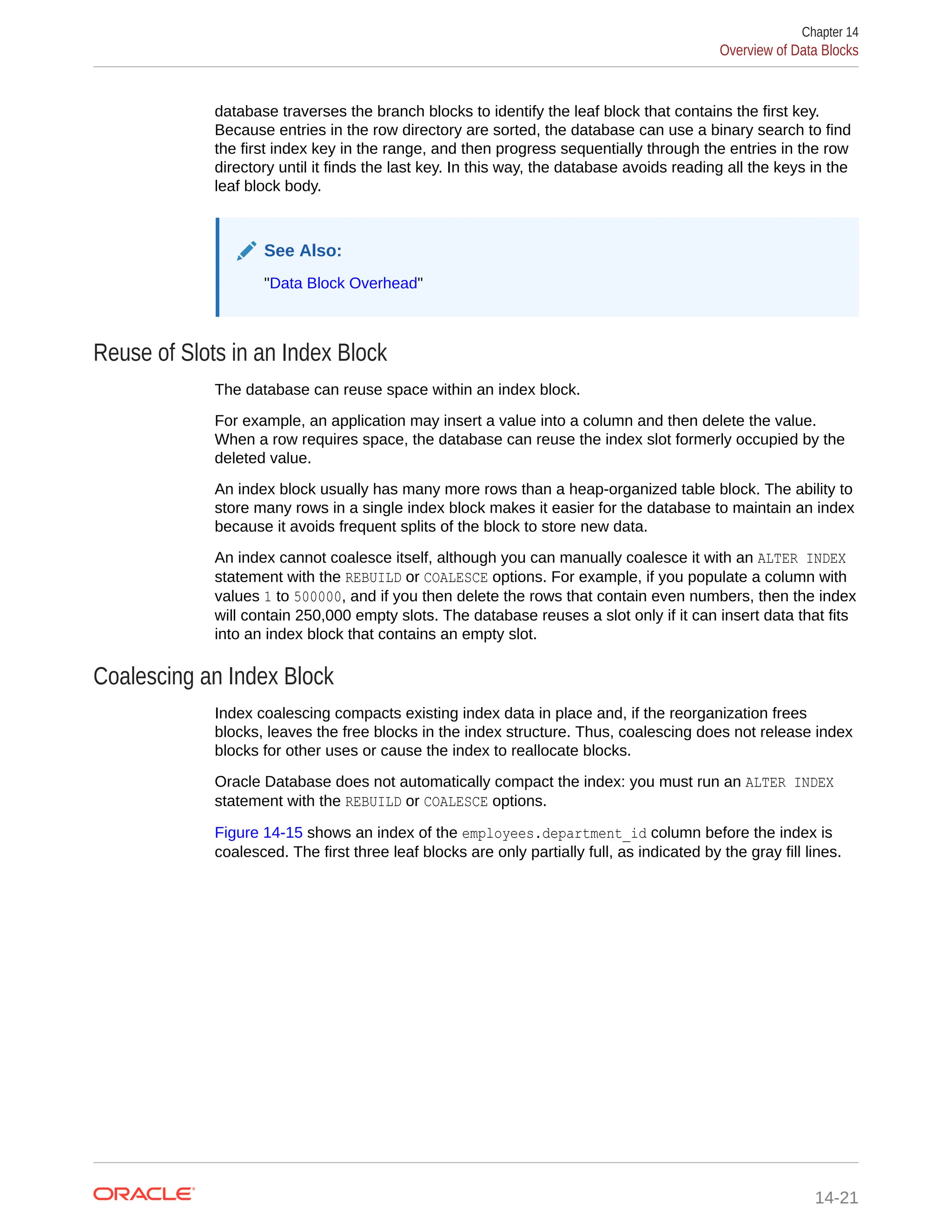 database traverses the branch blocks to identify the leaf block that contains the first key. Because entries in the row directory are sorted, the database can use a binary search to find the first index key in the range, and then progress sequentially through the entries in the row directory until it finds the last key. In this way, the database avoids reading all the keys in the leaf block body. See Also: "Data Block Overhead" Reuse of Slots in an Index Block The database can reuse space within an index block. For example, an application may insert a value into a column and then delete the value. When a row requires space, the database can reuse the index slot formerly occupied by the deleted value. An index block usually has many more rows than a heap-organized table block. The ability to store many rows in a single index block makes it easier for the database to maintain an index because it avoids frequent splits of the block to store new data. An index cannot coalesce itself, although you can manually coalesce it with an ALTER INDEX statement with the REBUILD or COALESCE options. For example, if you populate a column with values 1 to 500000, and if you then delete the rows that contain even numbers, then the index will contain 250,000 empty slots. The database reuses a slot only if it can insert data that fits into an index block that contains an empty slot. Coalescing an Index Block Index coalescing compacts existing index data in place and, if the reorganization frees blocks, leaves the free blocks in the index structure. Thus, coalescing does not release index blocks for other uses or cause the index to reallocate blocks. Oracle Database does not automatically compact the index: you must run an ALTER INDEX statement with the REBUILD or COALESCE options. Figure 14-15 shows an index of the employees.department_id column before the index is coalesced. The first three leaf blocks are only partially full, as indicated by the gray fill lines. Chapter 14 Overview of Data Blocks 14-21 
