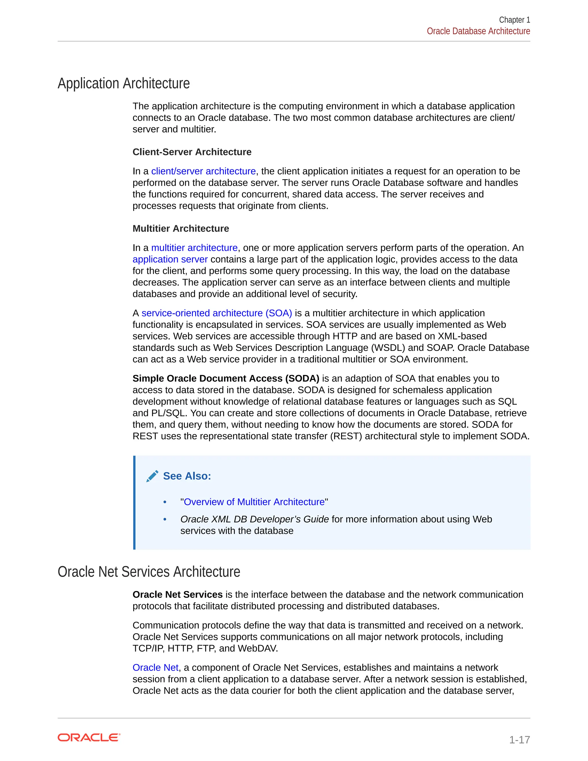 Application Architecture The application architecture is the computing environment in which a database application connects to an Oracle database. The two most common database architectures are client/ server and multitier. Client-Server Architecture In a client/server architecture, the client application initiates a request for an operation to be performed on the database server. The server runs Oracle Database software and handles the functions required for concurrent, shared data access. The server receives and processes requests that originate from clients. Multitier Architecture In a multitier architecture, one or more application servers perform parts of the operation. An application server contains a large part of the application logic, provides access to the data for the client, and performs some query processing. In this way, the load on the database decreases. The application server can serve as an interface between clients and multiple databases and provide an additional level of security. A service-oriented architecture (SOA) is a multitier architecture in which application functionality is encapsulated in services. SOA services are usually implemented as Web services. Web services are accessible through HTTP and are based on XML-based standards such as Web Services Description Language (WSDL) and SOAP. Oracle Database can act as a Web service provider in a traditional multitier or SOA environment. Simple Oracle Document Access (SODA) is an adaption of SOA that enables you to access to data stored in the database. SODA is designed for schemaless application development without knowledge of relational database features or languages such as SQL and PL/SQL. You can create and store collections of documents in Oracle Database, retrieve them, and query them, without needing to know how the documents are stored. SODA for REST uses the representational state transfer (REST) architectural style to implement SODA. See Also: • "Overview of Multitier Architecture" • Oracle XML DB Developer’s Guide for more information about using Web services with the database Oracle Net Services Architecture Oracle Net Services is the interface between the database and the network communication protocols that facilitate distributed processing and distributed databases. Communication protocols define the way that data is transmitted and received on a network. Oracle Net Services supports communications on all major network protocols, including TCP/IP, HTTP, FTP, and WebDAV. Oracle Net, a component of Oracle Net Services, establishes and maintains a network session from a client application to a database server. After a network session is established, Oracle Net acts as the data courier for both the client application and the database server, Chapter 1 Oracle Database Architecture 1-17 