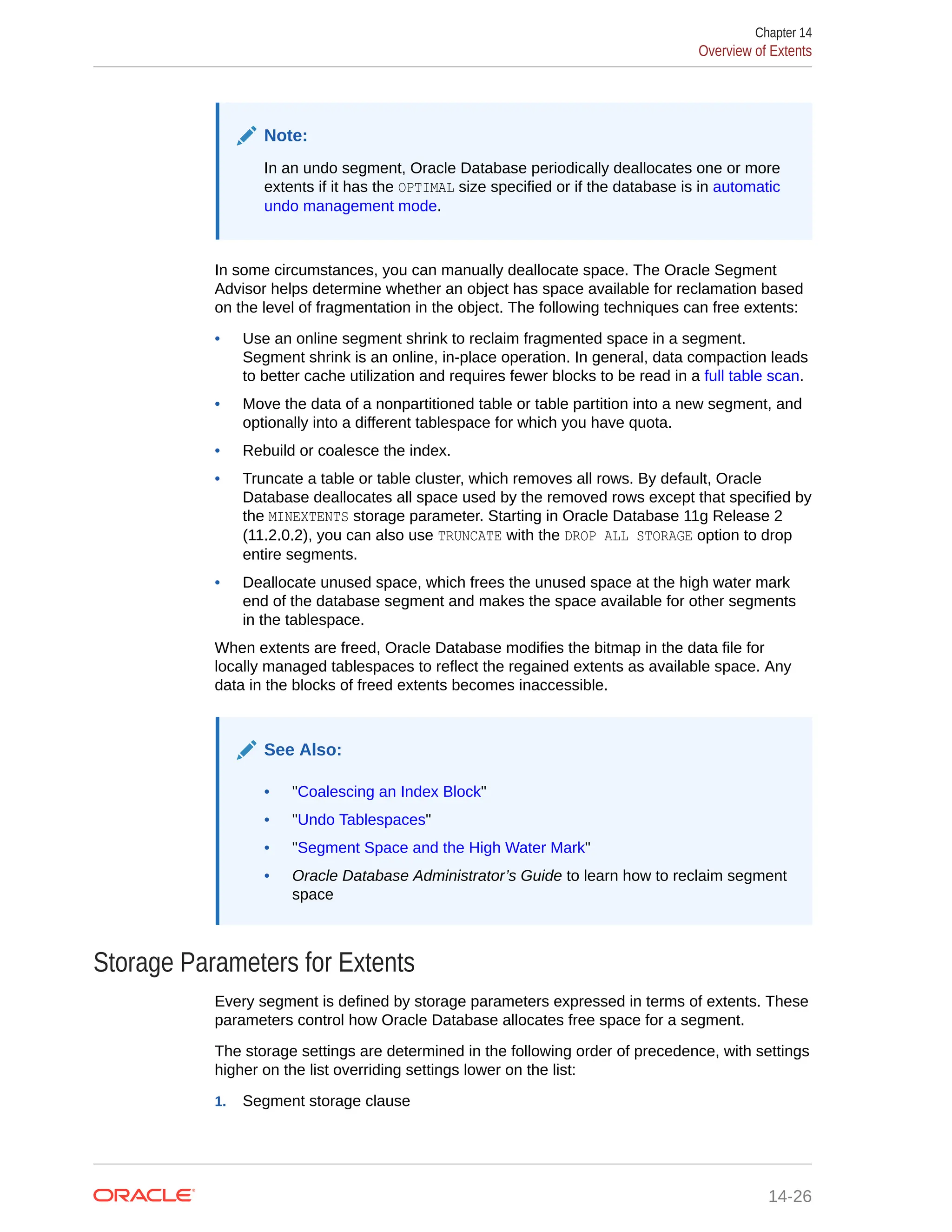 Note: In an undo segment, Oracle Database periodically deallocates one or more extents if it has the OPTIMAL size specified or if the database is in automatic undo management mode. In some circumstances, you can manually deallocate space. The Oracle Segment Advisor helps determine whether an object has space available for reclamation based on the level of fragmentation in the object. The following techniques can free extents: • Use an online segment shrink to reclaim fragmented space in a segment. Segment shrink is an online, in-place operation. In general, data compaction leads to better cache utilization and requires fewer blocks to be read in a full table scan. • Move the data of a nonpartitioned table or table partition into a new segment, and optionally into a different tablespace for which you have quota. • Rebuild or coalesce the index. • Truncate a table or table cluster, which removes all rows. By default, Oracle Database deallocates all space used by the removed rows except that specified by the MINEXTENTS storage parameter. Starting in Oracle Database 11g Release 2 (11.2.0.2), you can also use TRUNCATE with the DROP ALL STORAGE option to drop entire segments. • Deallocate unused space, which frees the unused space at the high water mark end of the database segment and makes the space available for other segments in the tablespace. When extents are freed, Oracle Database modifies the bitmap in the data file for locally managed tablespaces to reflect the regained extents as available space. Any data in the blocks of freed extents becomes inaccessible. See Also: • "Coalescing an Index Block" • "Undo Tablespaces" • "Segment Space and the High Water Mark" • Oracle Database Administrator’s Guide to learn how to reclaim segment space Storage Parameters for Extents Every segment is defined by storage parameters expressed in terms of extents. These parameters control how Oracle Database allocates free space for a segment. The storage settings are determined in the following order of precedence, with settings higher on the list overriding settings lower on the list: 1. Segment storage clause Chapter 14 Overview of Extents 14-26 