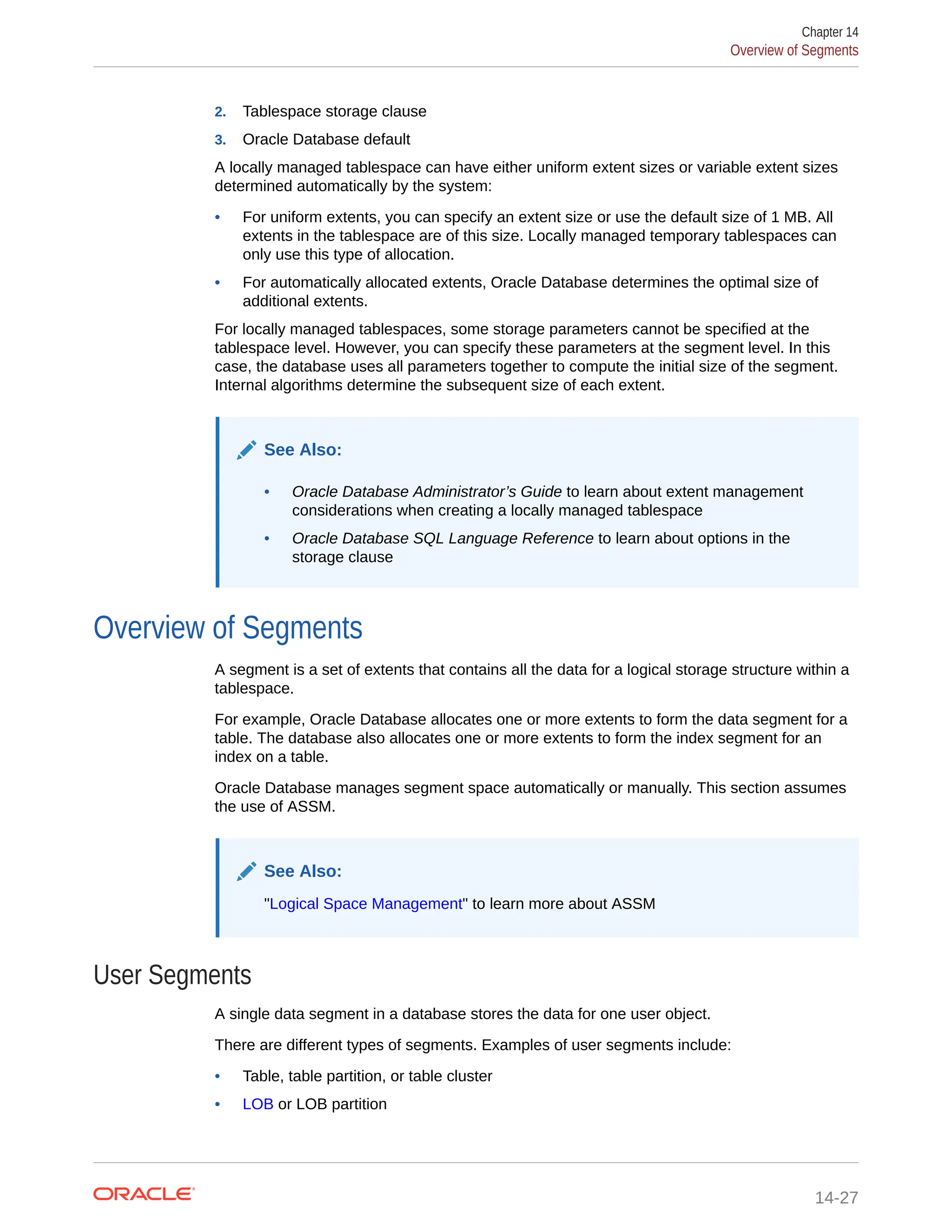2. Tablespace storage clause 3. Oracle Database default A locally managed tablespace can have either uniform extent sizes or variable extent sizes determined automatically by the system: • For uniform extents, you can specify an extent size or use the default size of 1 MB. All extents in the tablespace are of this size. Locally managed temporary tablespaces can only use this type of allocation. • For automatically allocated extents, Oracle Database determines the optimal size of additional extents. For locally managed tablespaces, some storage parameters cannot be specified at the tablespace level. However, you can specify these parameters at the segment level. In this case, the database uses all parameters together to compute the initial size of the segment. Internal algorithms determine the subsequent size of each extent. See Also: • Oracle Database Administrator’s Guide to learn about extent management considerations when creating a locally managed tablespace • Oracle Database SQL Language Reference to learn about options in the storage clause Overview of Segments A segment is a set of extents that contains all the data for a logical storage structure within a tablespace. For example, Oracle Database allocates one or more extents to form the data segment for a table. The database also allocates one or more extents to form the index segment for an index on a table. Oracle Database manages segment space automatically or manually. This section assumes the use of ASSM. See Also: "Logical Space Management" to learn more about ASSM User Segments A single data segment in a database stores the data for one user object. There are different types of segments. Examples of user segments include: • Table, table partition, or table cluster • LOB or LOB partition Chapter 14 Overview of Segments 14-27 
