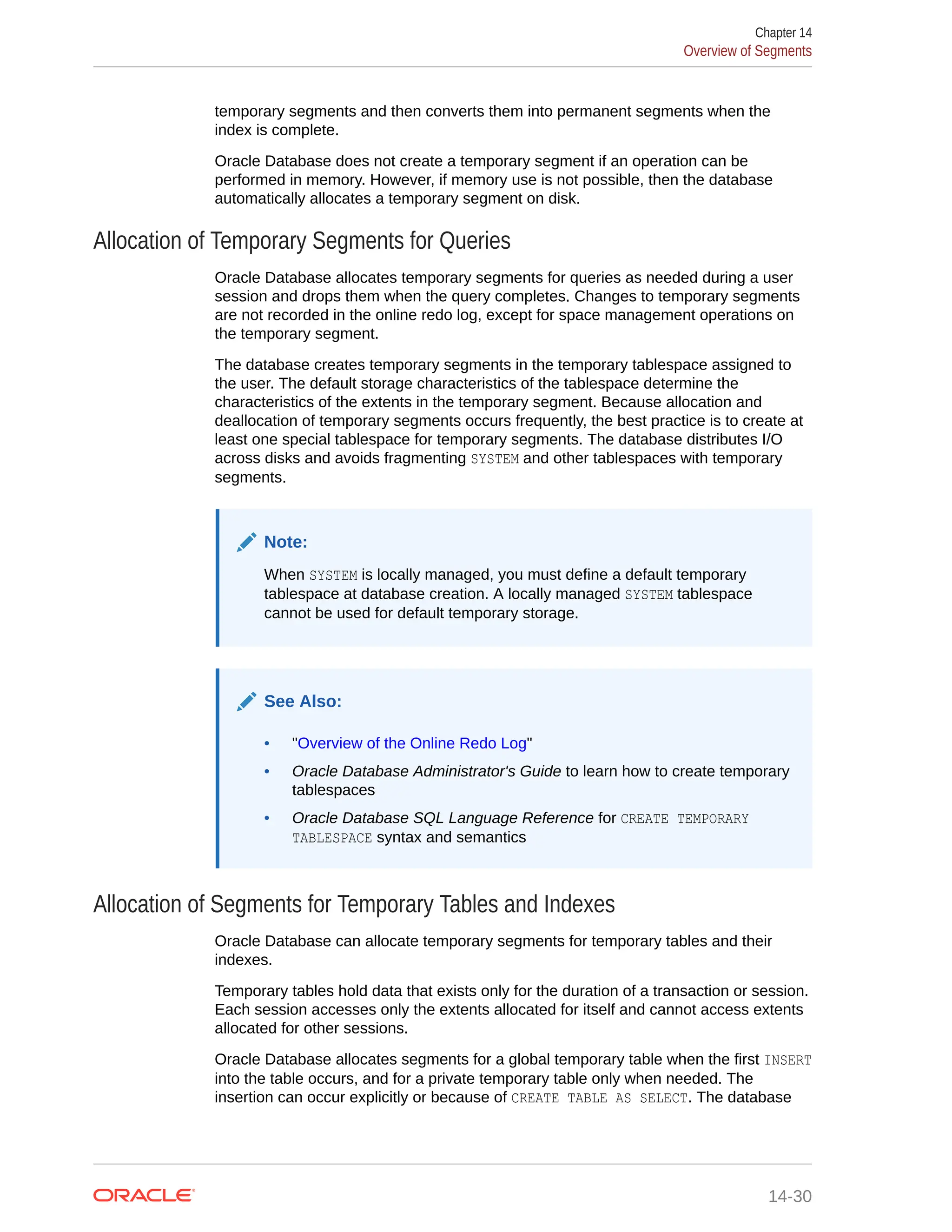 temporary segments and then converts them into permanent segments when the index is complete. Oracle Database does not create a temporary segment if an operation can be performed in memory. However, if memory use is not possible, then the database automatically allocates a temporary segment on disk. Allocation of Temporary Segments for Queries Oracle Database allocates temporary segments for queries as needed during a user session and drops them when the query completes. Changes to temporary segments are not recorded in the online redo log, except for space management operations on the temporary segment. The database creates temporary segments in the temporary tablespace assigned to the user. The default storage characteristics of the tablespace determine the characteristics of the extents in the temporary segment. Because allocation and deallocation of temporary segments occurs frequently, the best practice is to create at least one special tablespace for temporary segments. The database distributes I/O across disks and avoids fragmenting SYSTEM and other tablespaces with temporary segments. Note: When SYSTEM is locally managed, you must define a default temporary tablespace at database creation. A locally managed SYSTEM tablespace cannot be used for default temporary storage. See Also: • "Overview of the Online Redo Log" • Oracle Database Administrator's Guide to learn how to create temporary tablespaces • Oracle Database SQL Language Reference for CREATE TEMPORARY TABLESPACE syntax and semantics Allocation of Segments for Temporary Tables and Indexes Oracle Database can allocate temporary segments for temporary tables and their indexes. Temporary tables hold data that exists only for the duration of a transaction or session. Each session accesses only the extents allocated for itself and cannot access extents allocated for other sessions. Oracle Database allocates segments for a global temporary table when the first INSERT into the table occurs, and for a private temporary table only when needed. The insertion can occur explicitly or because of CREATE TABLE AS SELECT. The database Chapter 14 Overview of Segments 14-30 