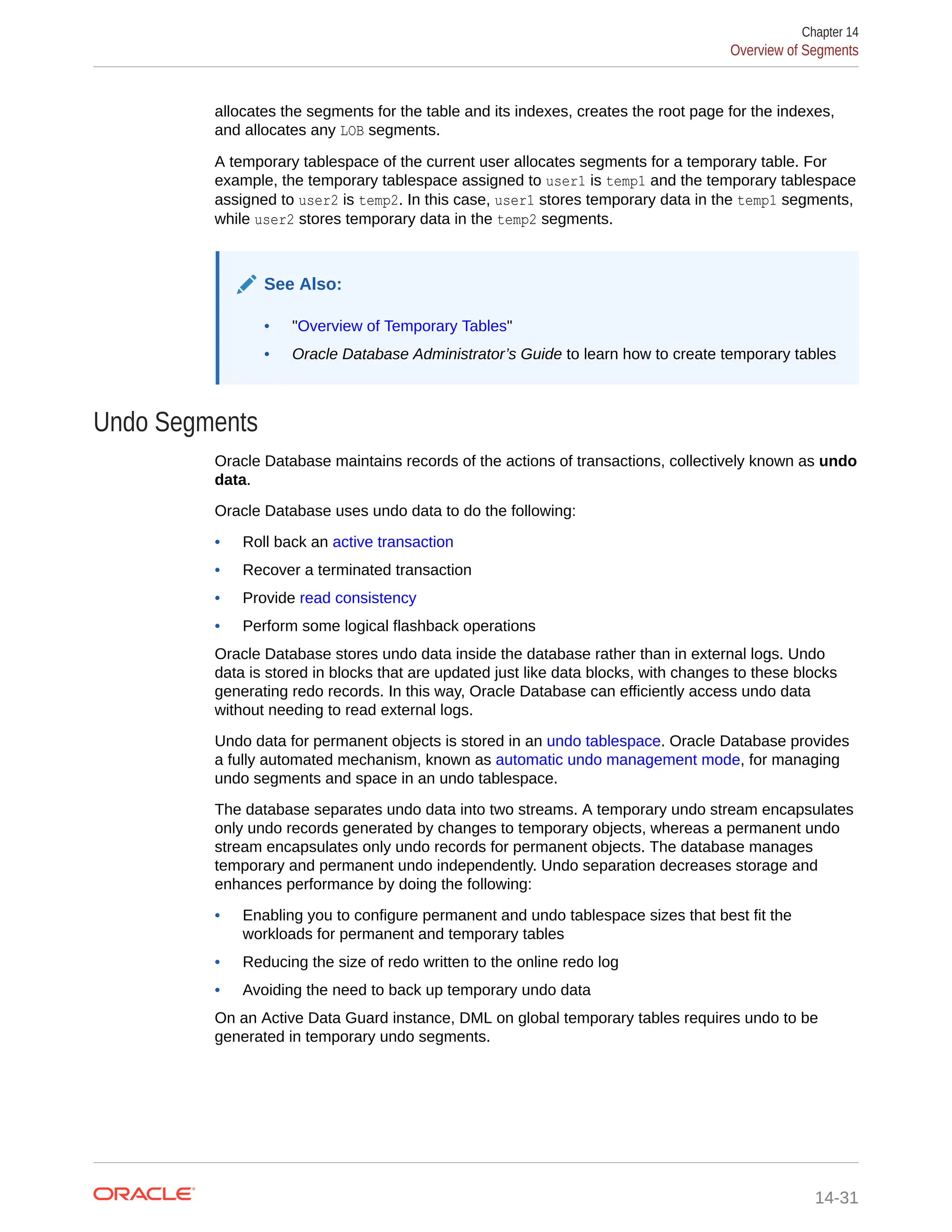 allocates the segments for the table and its indexes, creates the root page for the indexes, and allocates any LOB segments. A temporary tablespace of the current user allocates segments for a temporary table. For example, the temporary tablespace assigned to user1 is temp1 and the temporary tablespace assigned to user2 is temp2. In this case, user1 stores temporary data in the temp1 segments, while user2 stores temporary data in the temp2 segments. See Also: • "Overview of Temporary Tables" • Oracle Database Administrator’s Guide to learn how to create temporary tables Undo Segments Oracle Database maintains records of the actions of transactions, collectively known as undo data. Oracle Database uses undo data to do the following: • Roll back an active transaction • Recover a terminated transaction • Provide read consistency • Perform some logical flashback operations Oracle Database stores undo data inside the database rather than in external logs. Undo data is stored in blocks that are updated just like data blocks, with changes to these blocks generating redo records. In this way, Oracle Database can efficiently access undo data without needing to read external logs. Undo data for permanent objects is stored in an undo tablespace. Oracle Database provides a fully automated mechanism, known as automatic undo management mode, for managing undo segments and space in an undo tablespace. The database separates undo data into two streams. A temporary undo stream encapsulates only undo records generated by changes to temporary objects, whereas a permanent undo stream encapsulates only undo records for permanent objects. The database manages temporary and permanent undo independently. Undo separation decreases storage and enhances performance by doing the following: • Enabling you to configure permanent and undo tablespace sizes that best fit the workloads for permanent and temporary tables • Reducing the size of redo written to the online redo log • Avoiding the need to back up temporary undo data On an Active Data Guard instance, DML on global temporary tables requires undo to be generated in temporary undo segments. Chapter 14 Overview of Segments 14-31 