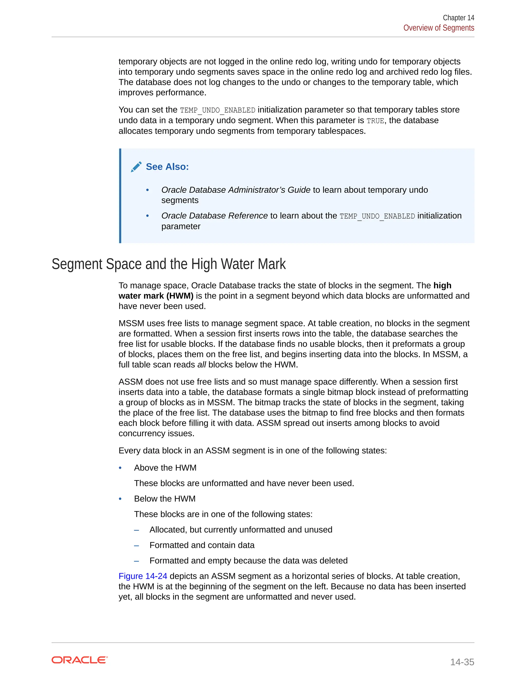 temporary objects are not logged in the online redo log, writing undo for temporary objects into temporary undo segments saves space in the online redo log and archived redo log files. The database does not log changes to the undo or changes to the temporary table, which improves performance. You can set the TEMP_UNDO_ENABLED initialization parameter so that temporary tables store undo data in a temporary undo segment. When this parameter is TRUE, the database allocates temporary undo segments from temporary tablespaces. See Also: • Oracle Database Administrator’s Guide to learn about temporary undo segments • Oracle Database Reference to learn about the TEMP_UNDO_ENABLED initialization parameter Segment Space and the High Water Mark To manage space, Oracle Database tracks the state of blocks in the segment. The high water mark (HWM) is the point in a segment beyond which data blocks are unformatted and have never been used. MSSM uses free lists to manage segment space. At table creation, no blocks in the segment are formatted. When a session first inserts rows into the table, the database searches the free list for usable blocks. If the database finds no usable blocks, then it preformats a group of blocks, places them on the free list, and begins inserting data into the blocks. In MSSM, a full table scan reads all blocks below the HWM. ASSM does not use free lists and so must manage space differently. When a session first inserts data into a table, the database formats a single bitmap block instead of preformatting a group of blocks as in MSSM. The bitmap tracks the state of blocks in the segment, taking the place of the free list. The database uses the bitmap to find free blocks and then formats each block before filling it with data. ASSM spread out inserts among blocks to avoid concurrency issues. Every data block in an ASSM segment is in one of the following states: • Above the HWM These blocks are unformatted and have never been used. • Below the HWM These blocks are in one of the following states: – Allocated, but currently unformatted and unused – Formatted and contain data – Formatted and empty because the data was deleted Figure 14-24 depicts an ASSM segment as a horizontal series of blocks. At table creation, the HWM is at the beginning of the segment on the left. Because no data has been inserted yet, all blocks in the segment are unformatted and never used. Chapter 14 Overview of Segments 14-35 