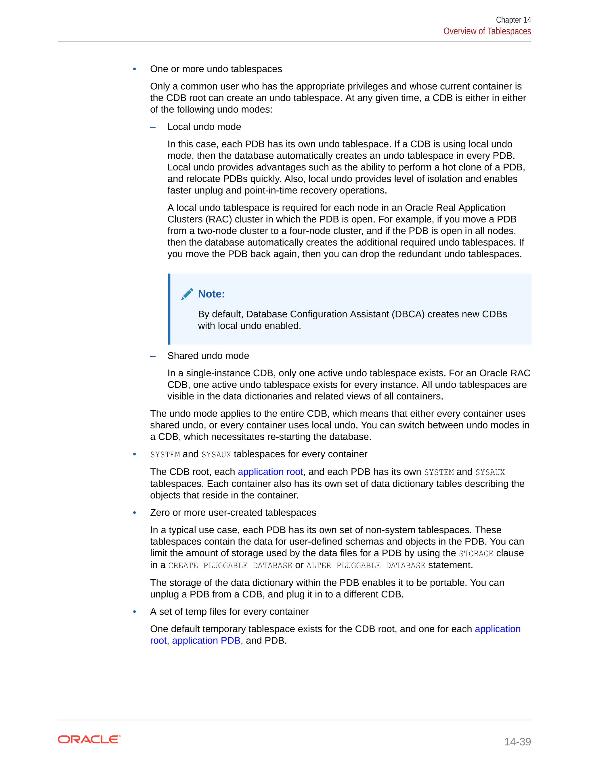 • One or more undo tablespaces Only a common user who has the appropriate privileges and whose current container is the CDB root can create an undo tablespace. At any given time, a CDB is either in either of the following undo modes: – Local undo mode In this case, each PDB has its own undo tablespace. If a CDB is using local undo mode, then the database automatically creates an undo tablespace in every PDB. Local undo provides advantages such as the ability to perform a hot clone of a PDB, and relocate PDBs quickly. Also, local undo provides level of isolation and enables faster unplug and point-in-time recovery operations. A local undo tablespace is required for each node in an Oracle Real Application Clusters (RAC) cluster in which the PDB is open. For example, if you move a PDB from a two-node cluster to a four-node cluster, and if the PDB is open in all nodes, then the database automatically creates the additional required undo tablespaces. If you move the PDB back again, then you can drop the redundant undo tablespaces. Note: By default, Database Configuration Assistant (DBCA) creates new CDBs with local undo enabled. – Shared undo mode In a single-instance CDB, only one active undo tablespace exists. For an Oracle RAC CDB, one active undo tablespace exists for every instance. All undo tablespaces are visible in the data dictionaries and related views of all containers. The undo mode applies to the entire CDB, which means that either every container uses shared undo, or every container uses local undo. You can switch between undo modes in a CDB, which necessitates re-starting the database. • SYSTEM and SYSAUX tablespaces for every container The CDB root, each application root, and each PDB has its own SYSTEM and SYSAUX tablespaces. Each container also has its own set of data dictionary tables describing the objects that reside in the container. • Zero or more user-created tablespaces In a typical use case, each PDB has its own set of non-system tablespaces. These tablespaces contain the data for user-defined schemas and objects in the PDB. You can limit the amount of storage used by the data files for a PDB by using the STORAGE clause in a CREATE PLUGGABLE DATABASE or ALTER PLUGGABLE DATABASE statement. The storage of the data dictionary within the PDB enables it to be portable. You can unplug a PDB from a CDB, and plug it in to a different CDB. • A set of temp files for every container One default temporary tablespace exists for the CDB root, and one for each application root, application PDB, and PDB. Chapter 14 Overview of Tablespaces 14-39 