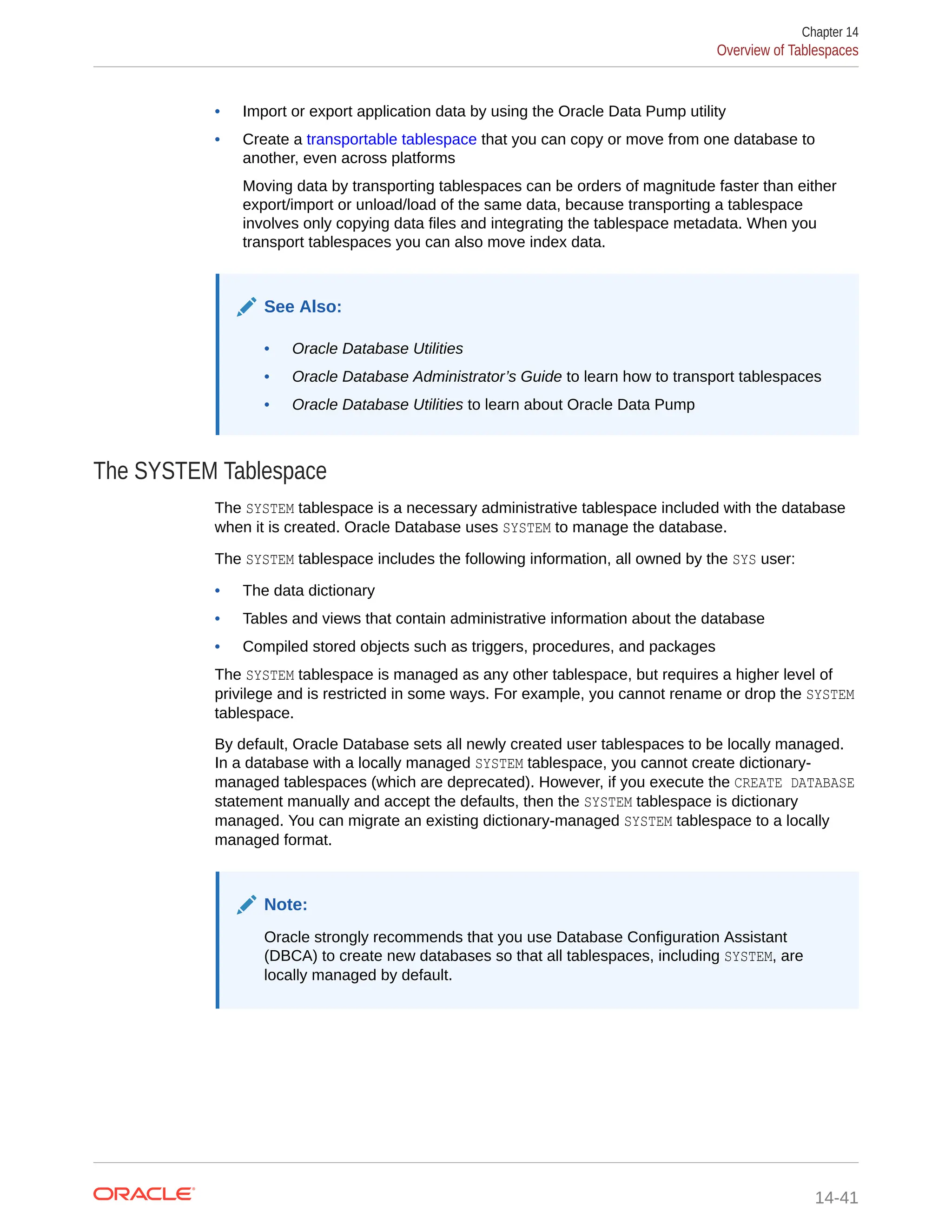 • Import or export application data by using the Oracle Data Pump utility • Create a transportable tablespace that you can copy or move from one database to another, even across platforms Moving data by transporting tablespaces can be orders of magnitude faster than either export/import or unload/load of the same data, because transporting a tablespace involves only copying data files and integrating the tablespace metadata. When you transport tablespaces you can also move index data. See Also: • Oracle Database Utilities • Oracle Database Administrator’s Guide to learn how to transport tablespaces • Oracle Database Utilities to learn about Oracle Data Pump The SYSTEM Tablespace The SYSTEM tablespace is a necessary administrative tablespace included with the database when it is created. Oracle Database uses SYSTEM to manage the database. The SYSTEM tablespace includes the following information, all owned by the SYS user: • The data dictionary • Tables and views that contain administrative information about the database • Compiled stored objects such as triggers, procedures, and packages The SYSTEM tablespace is managed as any other tablespace, but requires a higher level of privilege and is restricted in some ways. For example, you cannot rename or drop the SYSTEM tablespace. By default, Oracle Database sets all newly created user tablespaces to be locally managed. In a database with a locally managed SYSTEM tablespace, you cannot create dictionary- managed tablespaces (which are deprecated). However, if you execute the CREATE DATABASE statement manually and accept the defaults, then the SYSTEM tablespace is dictionary managed. You can migrate an existing dictionary-managed SYSTEM tablespace to a locally managed format. Note: Oracle strongly recommends that you use Database Configuration Assistant (DBCA) to create new databases so that all tablespaces, including SYSTEM, are locally managed by default. Chapter 14 Overview of Tablespaces 14-41 