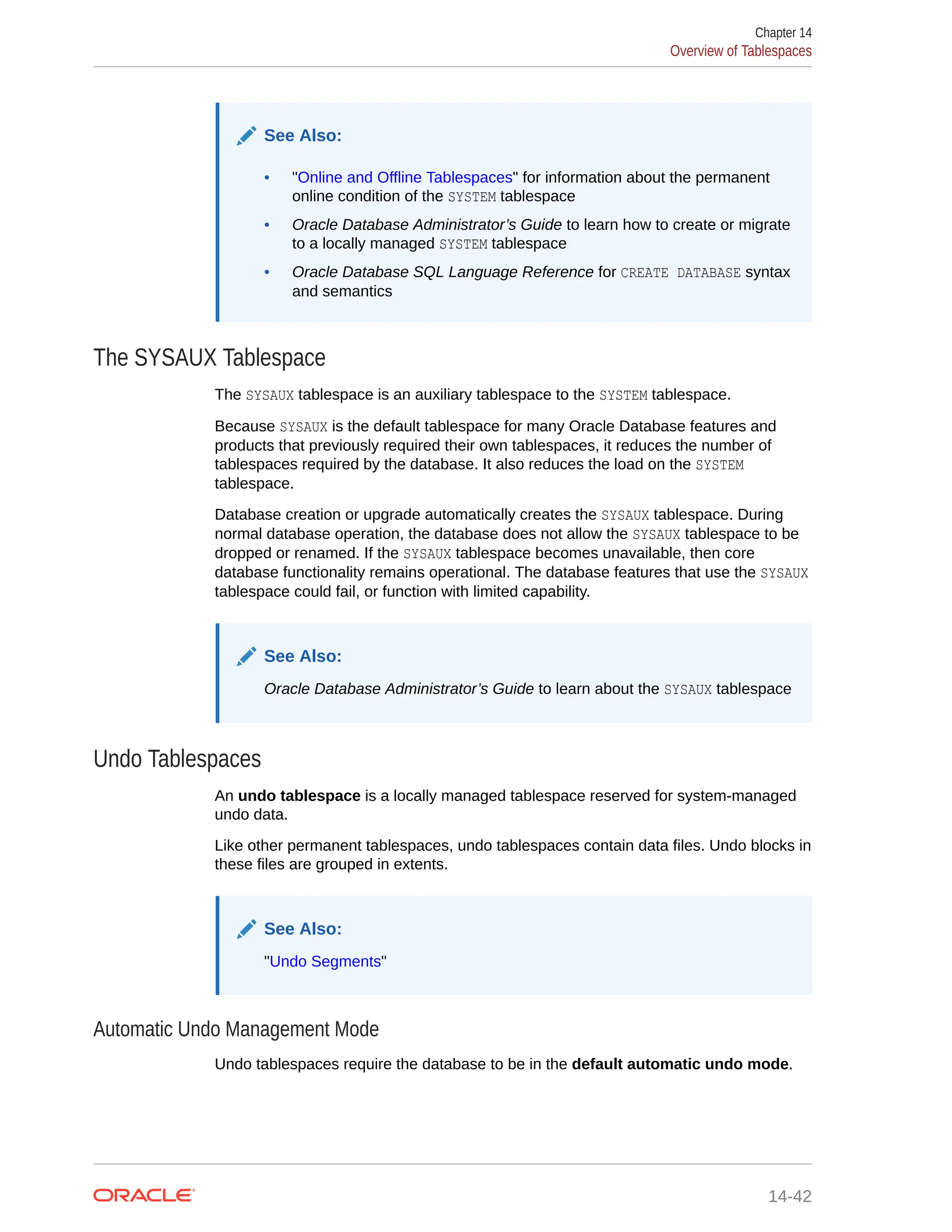 See Also: • "Online and Offline Tablespaces" for information about the permanent online condition of the SYSTEM tablespace • Oracle Database Administrator’s Guide to learn how to create or migrate to a locally managed SYSTEM tablespace • Oracle Database SQL Language Reference for CREATE DATABASE syntax and semantics The SYSAUX Tablespace The SYSAUX tablespace is an auxiliary tablespace to the SYSTEM tablespace. Because SYSAUX is the default tablespace for many Oracle Database features and products that previously required their own tablespaces, it reduces the number of tablespaces required by the database. It also reduces the load on the SYSTEM tablespace. Database creation or upgrade automatically creates the SYSAUX tablespace. During normal database operation, the database does not allow the SYSAUX tablespace to be dropped or renamed. If the SYSAUX tablespace becomes unavailable, then core database functionality remains operational. The database features that use the SYSAUX tablespace could fail, or function with limited capability. See Also: Oracle Database Administrator’s Guide to learn about the SYSAUX tablespace Undo Tablespaces An undo tablespace is a locally managed tablespace reserved for system-managed undo data. Like other permanent tablespaces, undo tablespaces contain data files. Undo blocks in these files are grouped in extents. See Also: "Undo Segments" Automatic Undo Management Mode Undo tablespaces require the database to be in the default automatic undo mode. Chapter 14 Overview of Tablespaces 14-42 