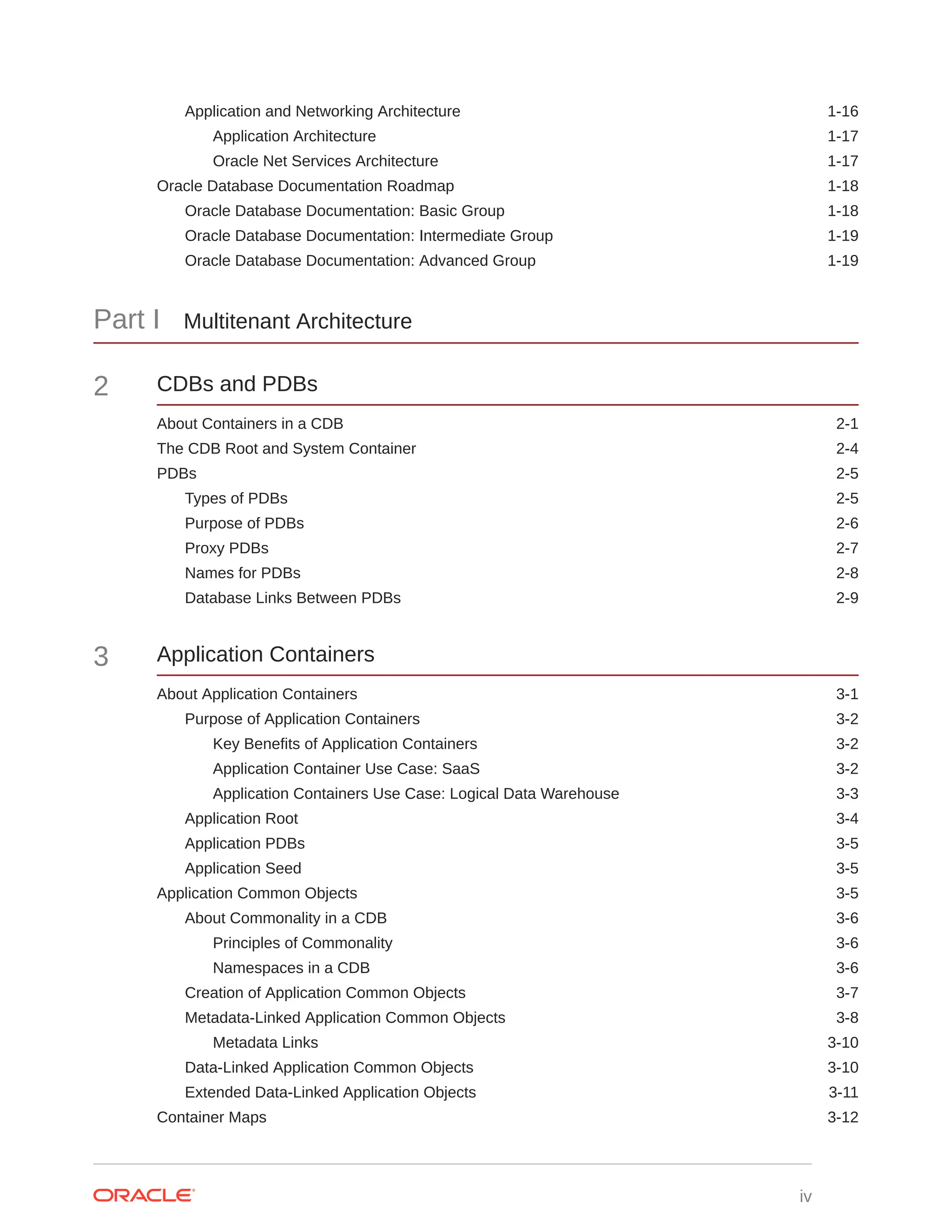 Application and Networking Architecture 1-16 Application Architecture 1-17 Oracle Net Services Architecture 1-17 Oracle Database Documentation Roadmap 1-18 Oracle Database Documentation: Basic Group 1-18 Oracle Database Documentation: Intermediate Group 1-19 Oracle Database Documentation: Advanced Group 1-19 Part I Multitenant Architecture 2 CDBs and PDBs About Containers in a CDB 2-1 The CDB Root and System Container 2-4 PDBs 2-5 Types of PDBs 2-5 Purpose of PDBs 2-6 Proxy PDBs 2-7 Names for PDBs 2-8 Database Links Between PDBs 2-9 3 Application Containers About Application Containers 3-1 Purpose of Application Containers 3-2 Key Benefits of Application Containers 3-2 Application Container Use Case: SaaS 3-2 Application Containers Use Case: Logical Data Warehouse 3-3 Application Root 3-4 Application PDBs 3-5 Application Seed 3-5 Application Common Objects 3-5 About Commonality in a CDB 3-6 Principles of Commonality 3-6 Namespaces in a CDB 3-6 Creation of Application Common Objects 3-7 Metadata-Linked Application Common Objects 3-8 Metadata Links 3-10 Data-Linked Application Common Objects 3-10 Extended Data-Linked Application Objects 3-11 Container Maps 3-12 iv 