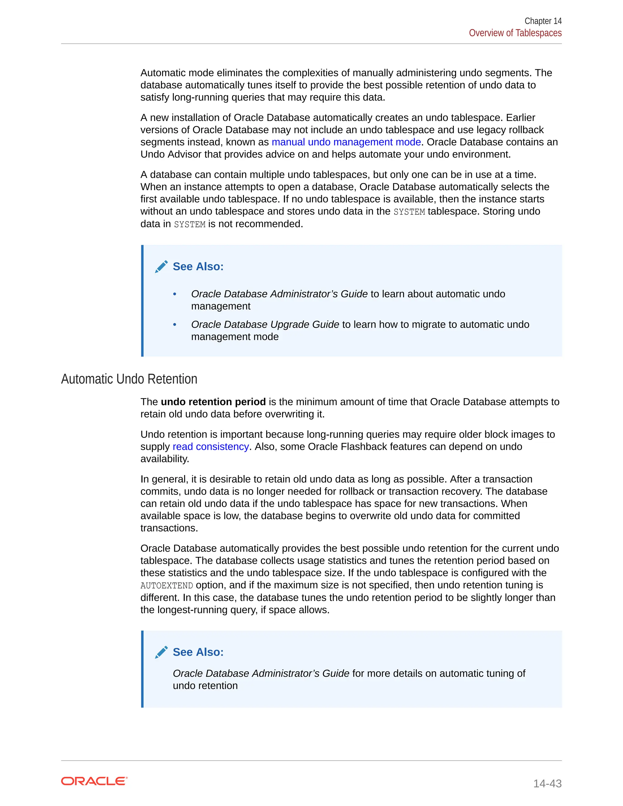 Automatic mode eliminates the complexities of manually administering undo segments. The database automatically tunes itself to provide the best possible retention of undo data to satisfy long-running queries that may require this data. A new installation of Oracle Database automatically creates an undo tablespace. Earlier versions of Oracle Database may not include an undo tablespace and use legacy rollback segments instead, known as manual undo management mode. Oracle Database contains an Undo Advisor that provides advice on and helps automate your undo environment. A database can contain multiple undo tablespaces, but only one can be in use at a time. When an instance attempts to open a database, Oracle Database automatically selects the first available undo tablespace. If no undo tablespace is available, then the instance starts without an undo tablespace and stores undo data in the SYSTEM tablespace. Storing undo data in SYSTEM is not recommended. See Also: • Oracle Database Administrator’s Guide to learn about automatic undo management • Oracle Database Upgrade Guide to learn how to migrate to automatic undo management mode Automatic Undo Retention The undo retention period is the minimum amount of time that Oracle Database attempts to retain old undo data before overwriting it. Undo retention is important because long-running queries may require older block images to supply read consistency. Also, some Oracle Flashback features can depend on undo availability. In general, it is desirable to retain old undo data as long as possible. After a transaction commits, undo data is no longer needed for rollback or transaction recovery. The database can retain old undo data if the undo tablespace has space for new transactions. When available space is low, the database begins to overwrite old undo data for committed transactions. Oracle Database automatically provides the best possible undo retention for the current undo tablespace. The database collects usage statistics and tunes the retention period based on these statistics and the undo tablespace size. If the undo tablespace is configured with the AUTOEXTEND option, and if the maximum size is not specified, then undo retention tuning is different. In this case, the database tunes the undo retention period to be slightly longer than the longest-running query, if space allows. See Also: Oracle Database Administrator’s Guide for more details on automatic tuning of undo retention Chapter 14 Overview of Tablespaces 14-43 