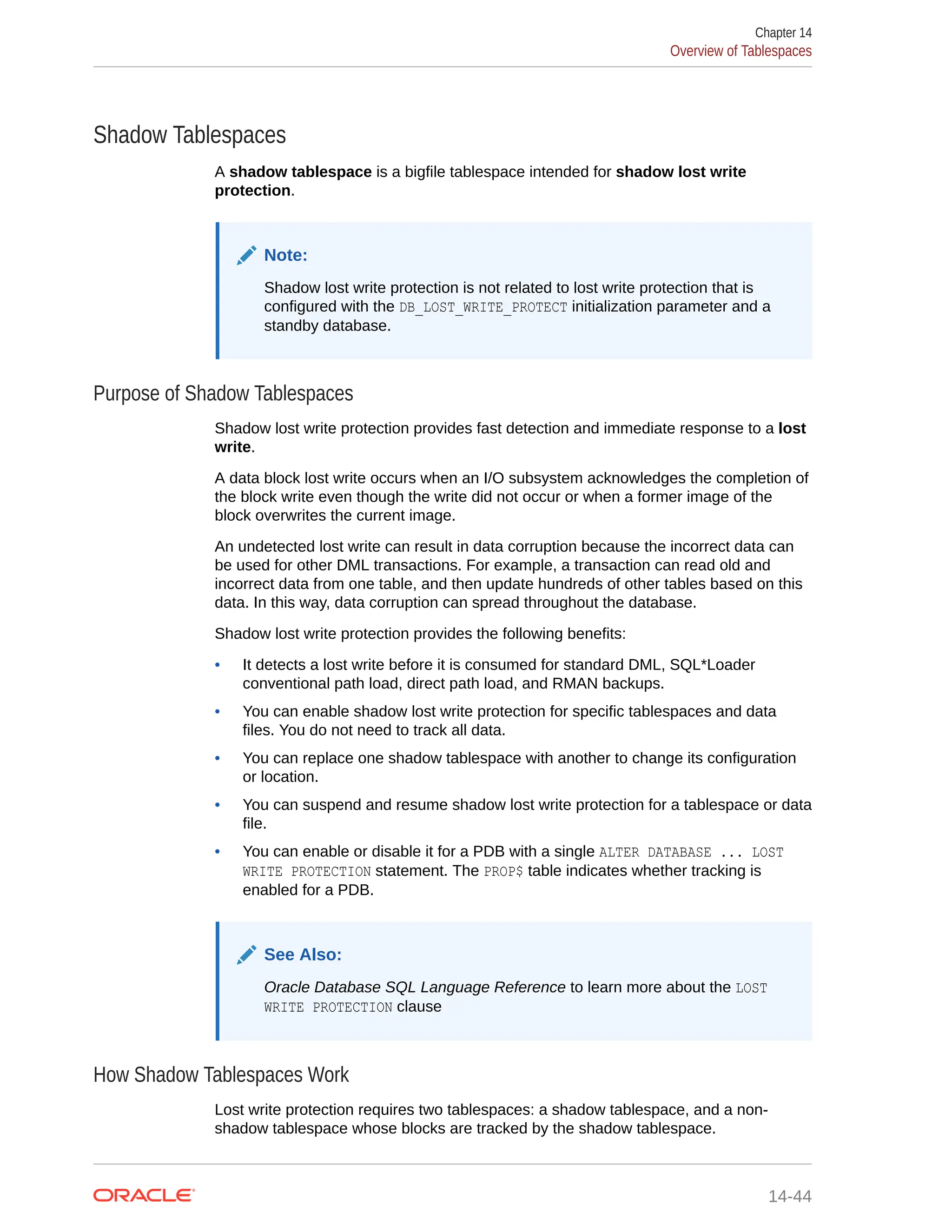 Shadow Tablespaces A shadow tablespace is a bigfile tablespace intended for shadow lost write protection. Note: Shadow lost write protection is not related to lost write protection that is configured with the DB_LOST_WRITE_PROTECT initialization parameter and a standby database. Purpose of Shadow Tablespaces Shadow lost write protection provides fast detection and immediate response to a lost write. A data block lost write occurs when an I/O subsystem acknowledges the completion of the block write even though the write did not occur or when a former image of the block overwrites the current image. An undetected lost write can result in data corruption because the incorrect data can be used for other DML transactions. For example, a transaction can read old and incorrect data from one table, and then update hundreds of other tables based on this data. In this way, data corruption can spread throughout the database. Shadow lost write protection provides the following benefits: • It detects a lost write before it is consumed for standard DML, SQL*Loader conventional path load, direct path load, and RMAN backups. • You can enable shadow lost write protection for specific tablespaces and data files. You do not need to track all data. • You can replace one shadow tablespace with another to change its configuration or location. • You can suspend and resume shadow lost write protection for a tablespace or data file. • You can enable or disable it for a PDB with a single ALTER DATABASE ... LOST WRITE PROTECTION statement. The PROP$ table indicates whether tracking is enabled for a PDB. See Also: Oracle Database SQL Language Reference to learn more about the LOST WRITE PROTECTION clause How Shadow Tablespaces Work Lost write protection requires two tablespaces: a shadow tablespace, and a non- shadow tablespace whose blocks are tracked by the shadow tablespace. Chapter 14 Overview of Tablespaces 14-44 