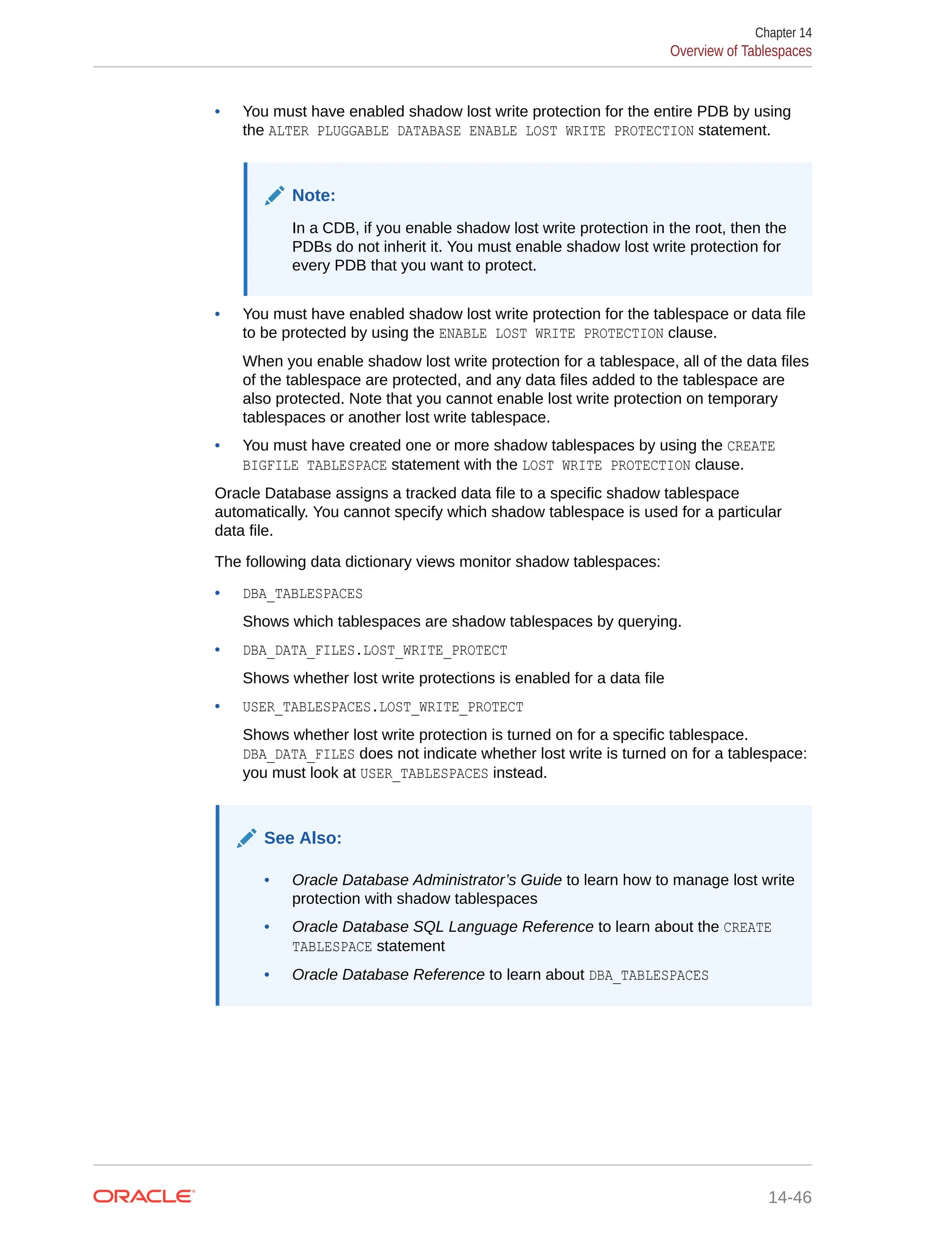 • You must have enabled shadow lost write protection for the entire PDB by using the ALTER PLUGGABLE DATABASE ENABLE LOST WRITE PROTECTION statement. Note: In a CDB, if you enable shadow lost write protection in the root, then the PDBs do not inherit it. You must enable shadow lost write protection for every PDB that you want to protect. • You must have enabled shadow lost write protection for the tablespace or data file to be protected by using the ENABLE LOST WRITE PROTECTION clause. When you enable shadow lost write protection for a tablespace, all of the data files of the tablespace are protected, and any data files added to the tablespace are also protected. Note that you cannot enable lost write protection on temporary tablespaces or another lost write tablespace. • You must have created one or more shadow tablespaces by using the CREATE BIGFILE TABLESPACE statement with the LOST WRITE PROTECTION clause. Oracle Database assigns a tracked data file to a specific shadow tablespace automatically. You cannot specify which shadow tablespace is used for a particular data file. The following data dictionary views monitor shadow tablespaces: • DBA_TABLESPACES Shows which tablespaces are shadow tablespaces by querying. • DBA_DATA_FILES.LOST_WRITE_PROTECT Shows whether lost write protections is enabled for a data file • USER_TABLESPACES.LOST_WRITE_PROTECT Shows whether lost write protection is turned on for a specific tablespace. DBA_DATA_FILES does not indicate whether lost write is turned on for a tablespace: you must look at USER_TABLESPACES instead. See Also: • Oracle Database Administrator’s Guide to learn how to manage lost write protection with shadow tablespaces • Oracle Database SQL Language Reference to learn about the CREATE TABLESPACE statement • Oracle Database Reference to learn about DBA_TABLESPACES Chapter 14 Overview of Tablespaces 14-46 