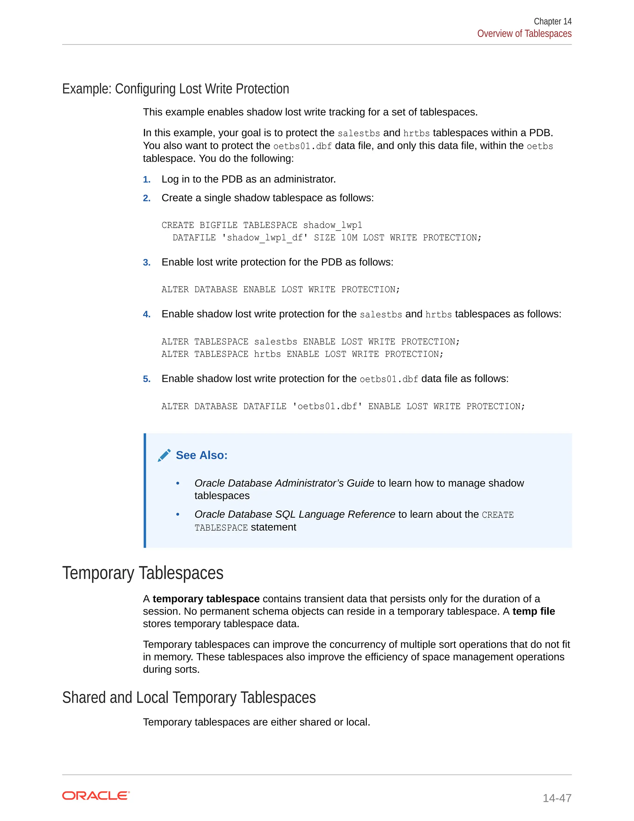 Example: Configuring Lost Write Protection This example enables shadow lost write tracking for a set of tablespaces. In this example, your goal is to protect the salestbs and hrtbs tablespaces within a PDB. You also want to protect the oetbs01.dbf data file, and only this data file, within the oetbs tablespace. You do the following: 1. Log in to the PDB as an administrator. 2. Create a single shadow tablespace as follows: CREATE BIGFILE TABLESPACE shadow_lwp1 DATAFILE 'shadow_lwp1_df' SIZE 10M LOST WRITE PROTECTION; 3. Enable lost write protection for the PDB as follows: ALTER DATABASE ENABLE LOST WRITE PROTECTION; 4. Enable shadow lost write protection for the salestbs and hrtbs tablespaces as follows: ALTER TABLESPACE salestbs ENABLE LOST WRITE PROTECTION; ALTER TABLESPACE hrtbs ENABLE LOST WRITE PROTECTION; 5. Enable shadow lost write protection for the oetbs01.dbf data file as follows: ALTER DATABASE DATAFILE 'oetbs01.dbf' ENABLE LOST WRITE PROTECTION; See Also: • Oracle Database Administrator’s Guide to learn how to manage shadow tablespaces • Oracle Database SQL Language Reference to learn about the CREATE TABLESPACE statement Temporary Tablespaces A temporary tablespace contains transient data that persists only for the duration of a session. No permanent schema objects can reside in a temporary tablespace. A temp file stores temporary tablespace data. Temporary tablespaces can improve the concurrency of multiple sort operations that do not fit in memory. These tablespaces also improve the efficiency of space management operations during sorts. Shared and Local Temporary Tablespaces Temporary tablespaces are either shared or local. Chapter 14 Overview of Tablespaces 14-47 