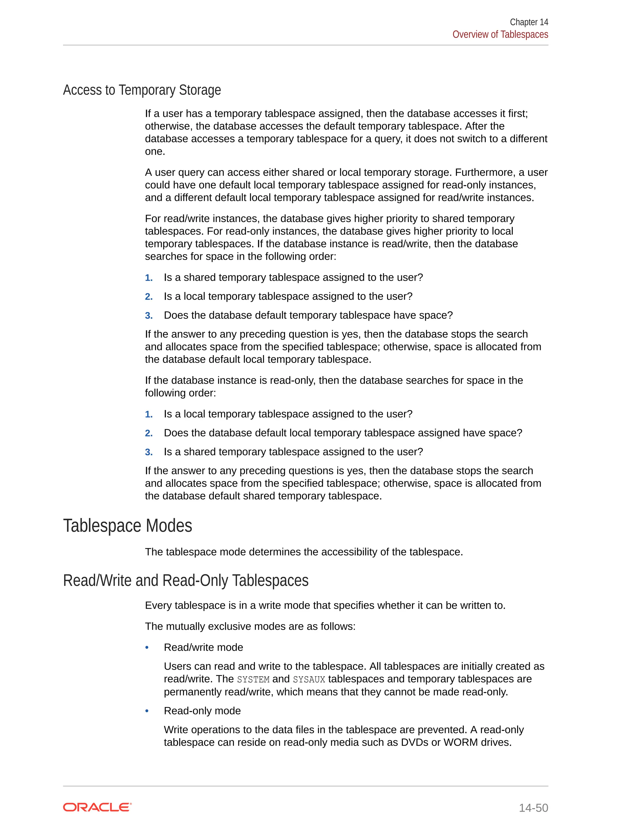 Access to Temporary Storage If a user has a temporary tablespace assigned, then the database accesses it first; otherwise, the database accesses the default temporary tablespace. After the database accesses a temporary tablespace for a query, it does not switch to a different one. A user query can access either shared or local temporary storage. Furthermore, a user could have one default local temporary tablespace assigned for read-only instances, and a different default local temporary tablespace assigned for read/write instances. For read/write instances, the database gives higher priority to shared temporary tablespaces. For read-only instances, the database gives higher priority to local temporary tablespaces. If the database instance is read/write, then the database searches for space in the following order: 1. Is a shared temporary tablespace assigned to the user? 2. Is a local temporary tablespace assigned to the user? 3. Does the database default temporary tablespace have space? If the answer to any preceding question is yes, then the database stops the search and allocates space from the specified tablespace; otherwise, space is allocated from the database default local temporary tablespace. If the database instance is read-only, then the database searches for space in the following order: 1. Is a local temporary tablespace assigned to the user? 2. Does the database default local temporary tablespace assigned have space? 3. Is a shared temporary tablespace assigned to the user? If the answer to any preceding questions is yes, then the database stops the search and allocates space from the specified tablespace; otherwise, space is allocated from the database default shared temporary tablespace. Tablespace Modes The tablespace mode determines the accessibility of the tablespace. Read/Write and Read-Only Tablespaces Every tablespace is in a write mode that specifies whether it can be written to. The mutually exclusive modes are as follows: • Read/write mode Users can read and write to the tablespace. All tablespaces are initially created as read/write. The SYSTEM and SYSAUX tablespaces and temporary tablespaces are permanently read/write, which means that they cannot be made read-only. • Read-only mode Write operations to the data files in the tablespace are prevented. A read-only tablespace can reside on read-only media such as DVDs or WORM drives. Chapter 14 Overview of Tablespaces 14-50 