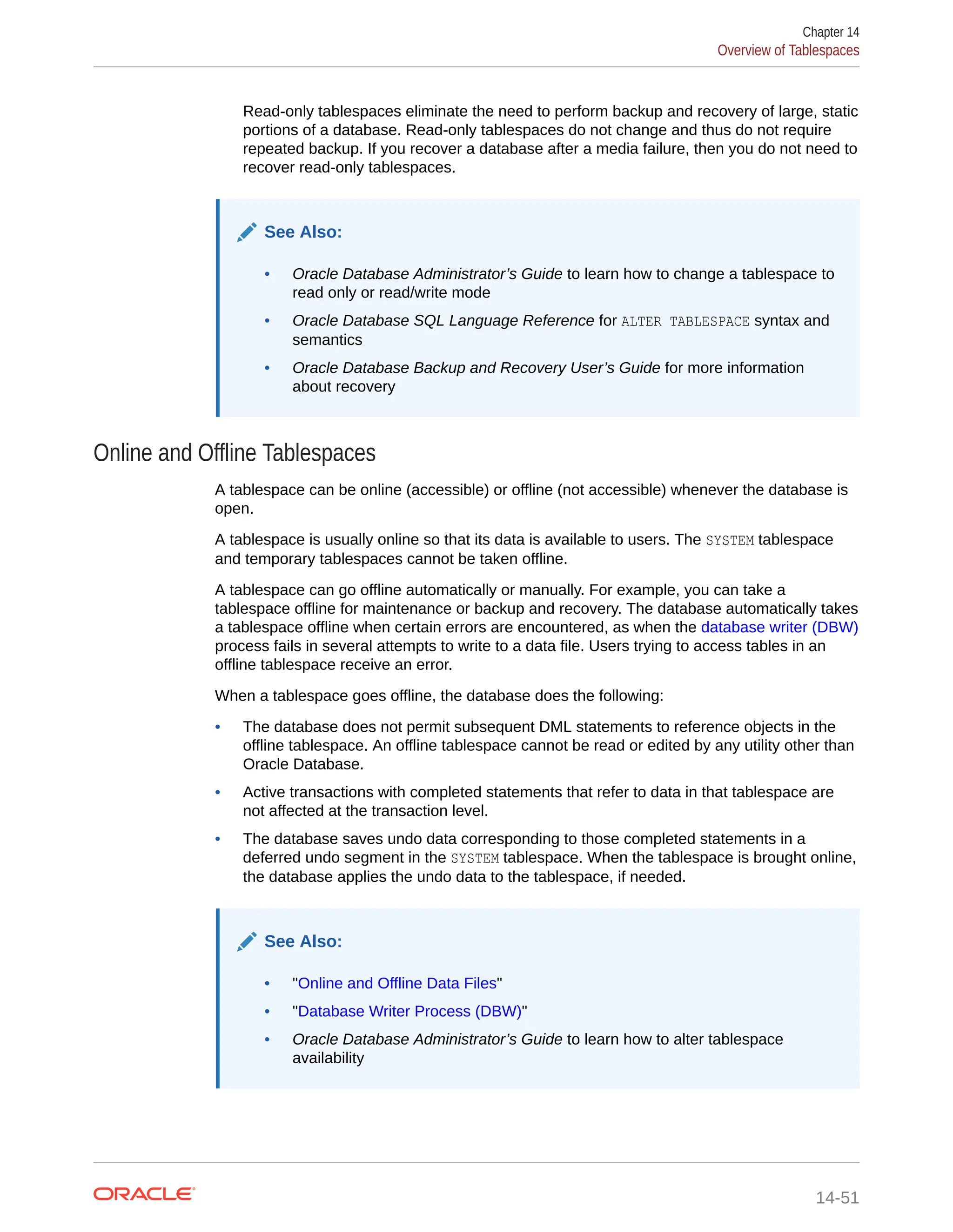 Read-only tablespaces eliminate the need to perform backup and recovery of large, static portions of a database. Read-only tablespaces do not change and thus do not require repeated backup. If you recover a database after a media failure, then you do not need to recover read-only tablespaces. See Also: • Oracle Database Administrator’s Guide to learn how to change a tablespace to read only or read/write mode • Oracle Database SQL Language Reference for ALTER TABLESPACE syntax and semantics • Oracle Database Backup and Recovery User’s Guide for more information about recovery Online and Offline Tablespaces A tablespace can be online (accessible) or offline (not accessible) whenever the database is open. A tablespace is usually online so that its data is available to users. The SYSTEM tablespace and temporary tablespaces cannot be taken offline. A tablespace can go offline automatically or manually. For example, you can take a tablespace offline for maintenance or backup and recovery. The database automatically takes a tablespace offline when certain errors are encountered, as when the database writer (DBW) process fails in several attempts to write to a data file. Users trying to access tables in an offline tablespace receive an error. When a tablespace goes offline, the database does the following: • The database does not permit subsequent DML statements to reference objects in the offline tablespace. An offline tablespace cannot be read or edited by any utility other than Oracle Database. • Active transactions with completed statements that refer to data in that tablespace are not affected at the transaction level. • The database saves undo data corresponding to those completed statements in a deferred undo segment in the SYSTEM tablespace. When the tablespace is brought online, the database applies the undo data to the tablespace, if needed. See Also: • "Online and Offline Data Files" • "Database Writer Process (DBW)" • Oracle Database Administrator’s Guide to learn how to alter tablespace availability Chapter 14 Overview of Tablespaces 14-51 