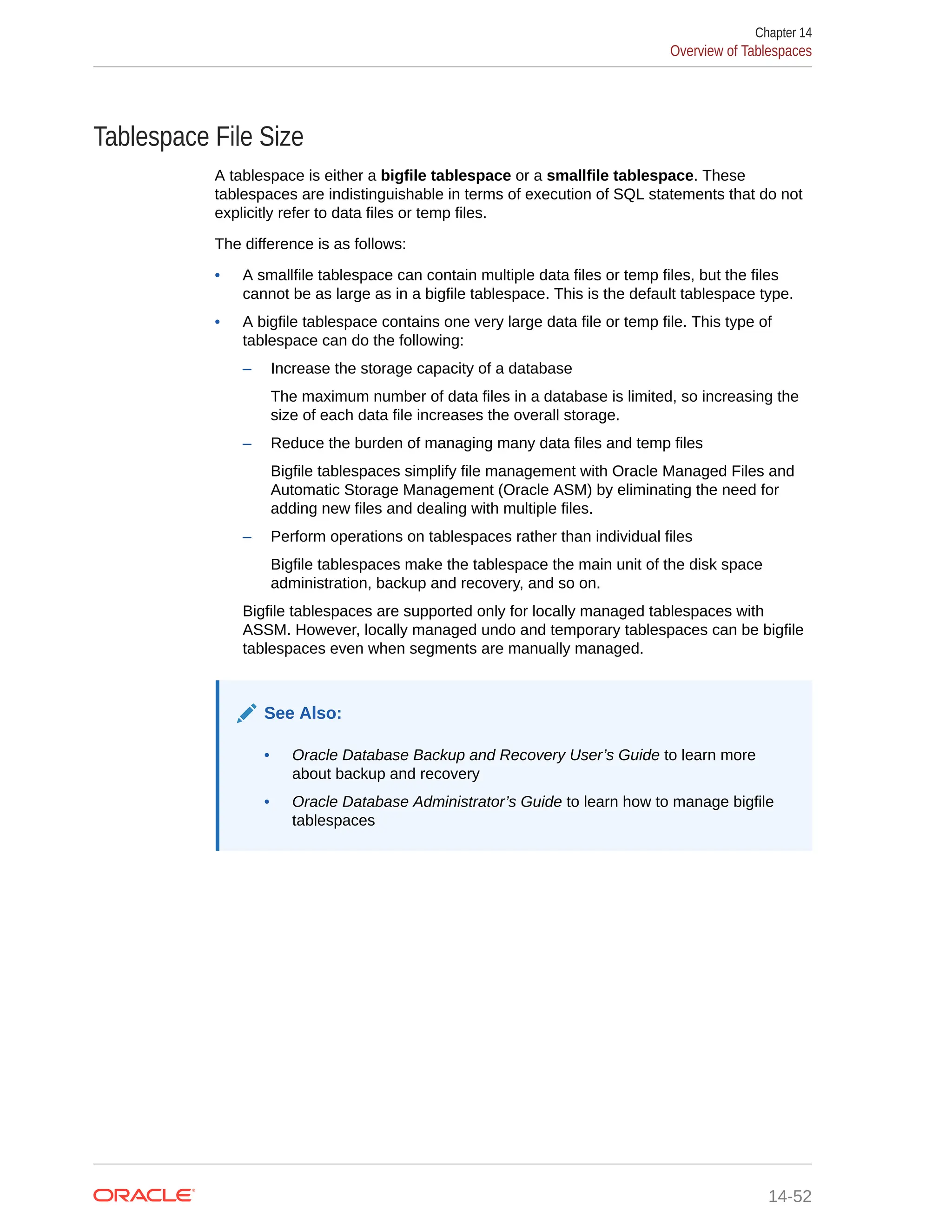 Tablespace File Size A tablespace is either a bigfile tablespace or a smallfile tablespace. These tablespaces are indistinguishable in terms of execution of SQL statements that do not explicitly refer to data files or temp files. The difference is as follows: • A smallfile tablespace can contain multiple data files or temp files, but the files cannot be as large as in a bigfile tablespace. This is the default tablespace type. • A bigfile tablespace contains one very large data file or temp file. This type of tablespace can do the following: – Increase the storage capacity of a database The maximum number of data files in a database is limited, so increasing the size of each data file increases the overall storage. – Reduce the burden of managing many data files and temp files Bigfile tablespaces simplify file management with Oracle Managed Files and Automatic Storage Management (Oracle ASM) by eliminating the need for adding new files and dealing with multiple files. – Perform operations on tablespaces rather than individual files Bigfile tablespaces make the tablespace the main unit of the disk space administration, backup and recovery, and so on. Bigfile tablespaces are supported only for locally managed tablespaces with ASSM. However, locally managed undo and temporary tablespaces can be bigfile tablespaces even when segments are manually managed. See Also: • Oracle Database Backup and Recovery User’s Guide to learn more about backup and recovery • Oracle Database Administrator’s Guide to learn how to manage bigfile tablespaces Chapter 14 Overview of Tablespaces 14-52 