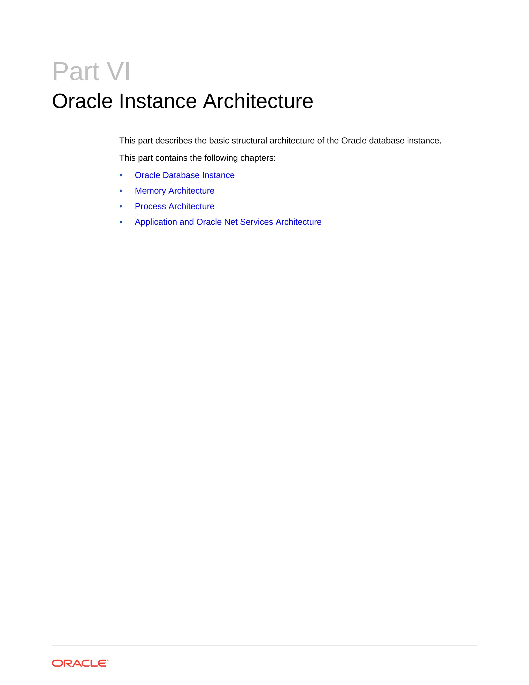 Part VI Oracle Instance Architecture This part describes the basic structural architecture of the Oracle database instance. This part contains the following chapters: • Oracle Database Instance • Memory Architecture • Process Architecture • Application and Oracle Net Services Architecture 