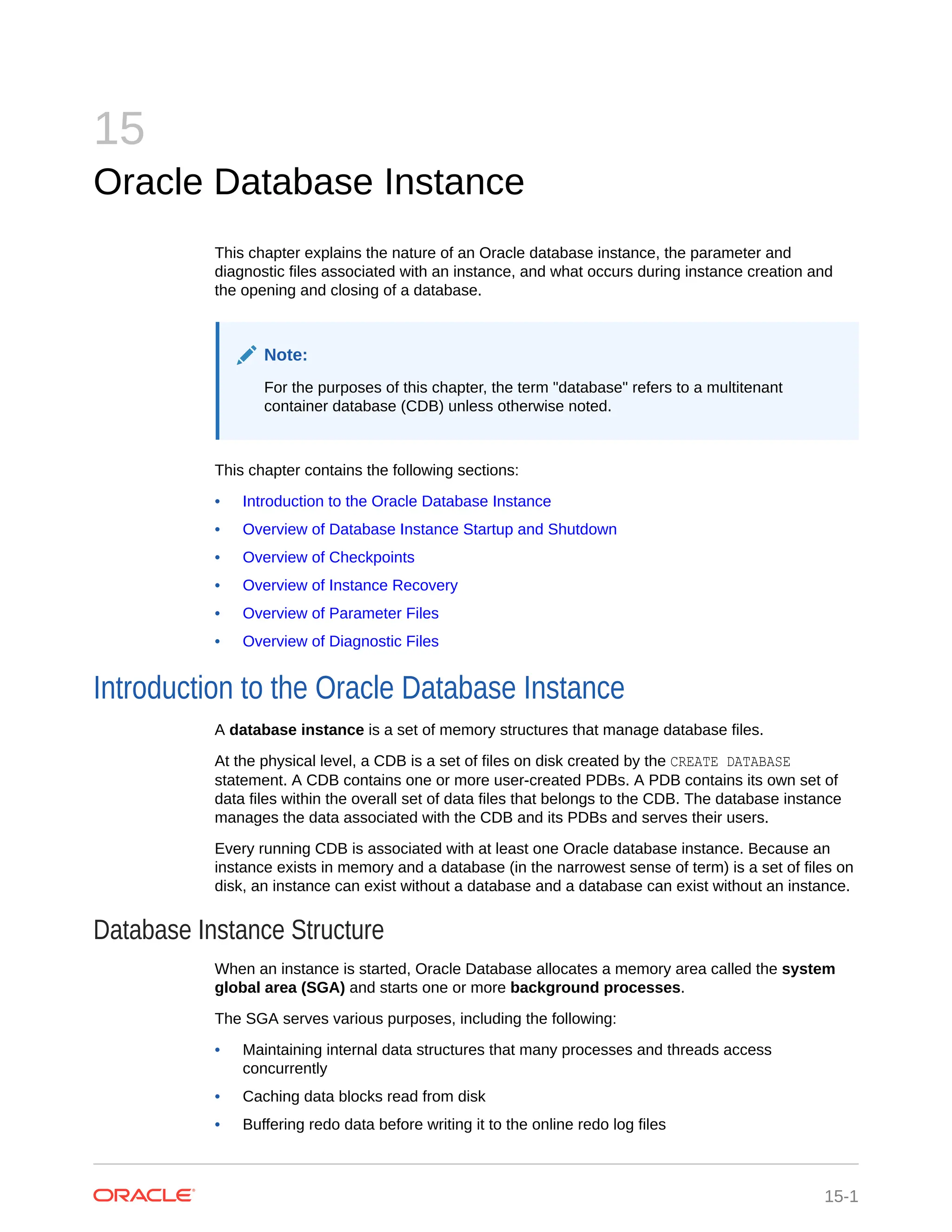 15 Oracle Database Instance This chapter explains the nature of an Oracle database instance, the parameter and diagnostic files associated with an instance, and what occurs during instance creation and the opening and closing of a database. Note: For the purposes of this chapter, the term "database" refers to a multitenant container database (CDB) unless otherwise noted. This chapter contains the following sections: • Introduction to the Oracle Database Instance • Overview of Database Instance Startup and Shutdown • Overview of Checkpoints • Overview of Instance Recovery • Overview of Parameter Files • Overview of Diagnostic Files Introduction to the Oracle Database Instance A database instance is a set of memory structures that manage database files. At the physical level, a CDB is a set of files on disk created by the CREATE DATABASE statement. A CDB contains one or more user-created PDBs. A PDB contains its own set of data files within the overall set of data files that belongs to the CDB. The database instance manages the data associated with the CDB and its PDBs and serves their users. Every running CDB is associated with at least one Oracle database instance. Because an instance exists in memory and a database (in the narrowest sense of term) is a set of files on disk, an instance can exist without a database and a database can exist without an instance. Database Instance Structure When an instance is started, Oracle Database allocates a memory area called the system global area (SGA) and starts one or more background processes. The SGA serves various purposes, including the following: • Maintaining internal data structures that many processes and threads access concurrently • Caching data blocks read from disk • Buffering redo data before writing it to the online redo log files 15-1 