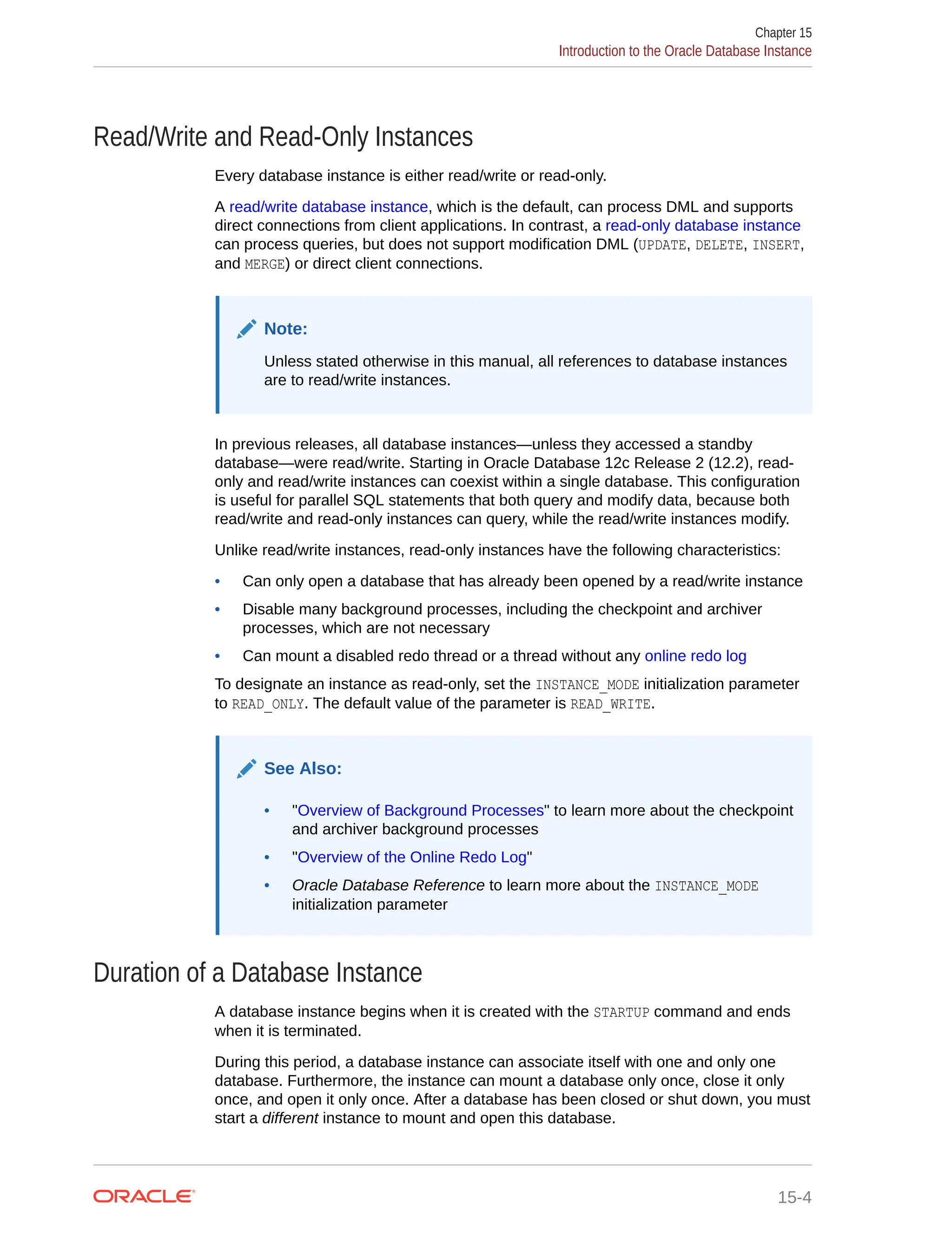 Read/Write and Read-Only Instances Every database instance is either read/write or read-only. A read/write database instance, which is the default, can process DML and supports direct connections from client applications. In contrast, a read-only database instance can process queries, but does not support modification DML (UPDATE, DELETE, INSERT, and MERGE) or direct client connections. Note: Unless stated otherwise in this manual, all references to database instances are to read/write instances. In previous releases, all database instances—unless they accessed a standby database—were read/write. Starting in Oracle Database 12c Release 2 (12.2), read- only and read/write instances can coexist within a single database. This configuration is useful for parallel SQL statements that both query and modify data, because both read/write and read-only instances can query, while the read/write instances modify. Unlike read/write instances, read-only instances have the following characteristics: • Can only open a database that has already been opened by a read/write instance • Disable many background processes, including the checkpoint and archiver processes, which are not necessary • Can mount a disabled redo thread or a thread without any online redo log To designate an instance as read-only, set the INSTANCE_MODE initialization parameter to READ_ONLY. The default value of the parameter is READ_WRITE. See Also: • "Overview of Background Processes" to learn more about the checkpoint and archiver background processes • "Overview of the Online Redo Log" • Oracle Database Reference to learn more about the INSTANCE_MODE initialization parameter Duration of a Database Instance A database instance begins when it is created with the STARTUP command and ends when it is terminated. During this period, a database instance can associate itself with one and only one database. Furthermore, the instance can mount a database only once, close it only once, and open it only once. After a database has been closed or shut down, you must start a different instance to mount and open this database. Chapter 15 Introduction to the Oracle Database Instance 15-4 