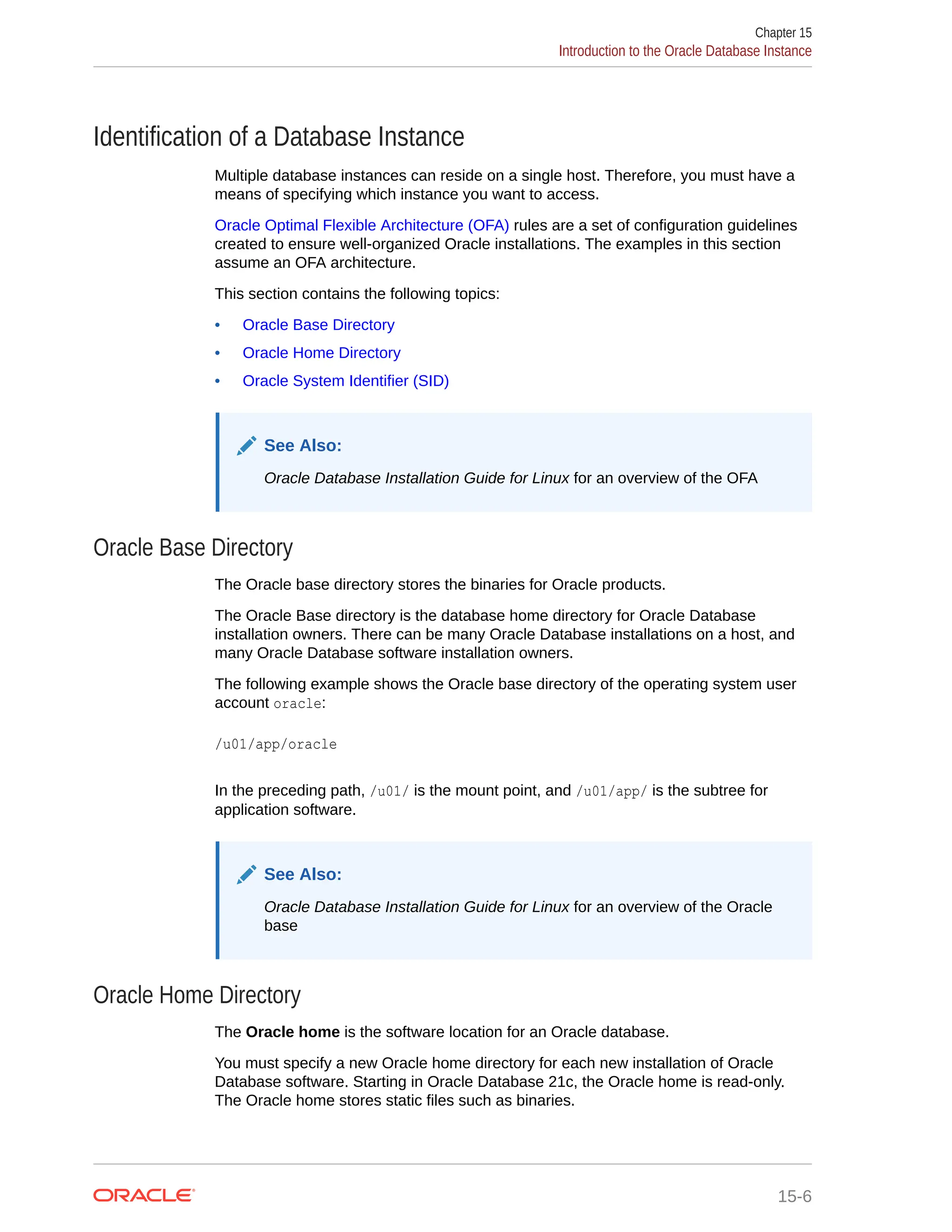 Identification of a Database Instance Multiple database instances can reside on a single host. Therefore, you must have a means of specifying which instance you want to access. Oracle Optimal Flexible Architecture (OFA) rules are a set of configuration guidelines created to ensure well-organized Oracle installations. The examples in this section assume an OFA architecture. This section contains the following topics: • Oracle Base Directory • Oracle Home Directory • Oracle System Identifier (SID) See Also: Oracle Database Installation Guide for Linux for an overview of the OFA Oracle Base Directory The Oracle base directory stores the binaries for Oracle products. The Oracle Base directory is the database home directory for Oracle Database installation owners. There can be many Oracle Database installations on a host, and many Oracle Database software installation owners. The following example shows the Oracle base directory of the operating system user account oracle: /u01/app/oracle In the preceding path, /u01/ is the mount point, and /u01/app/ is the subtree for application software. See Also: Oracle Database Installation Guide for Linux for an overview of the Oracle base Oracle Home Directory The Oracle home is the software location for an Oracle database. You must specify a new Oracle home directory for each new installation of Oracle Database software. Starting in Oracle Database 21c, the Oracle home is read-only. The Oracle home stores static files such as binaries. Chapter 15 Introduction to the Oracle Database Instance 15-6 