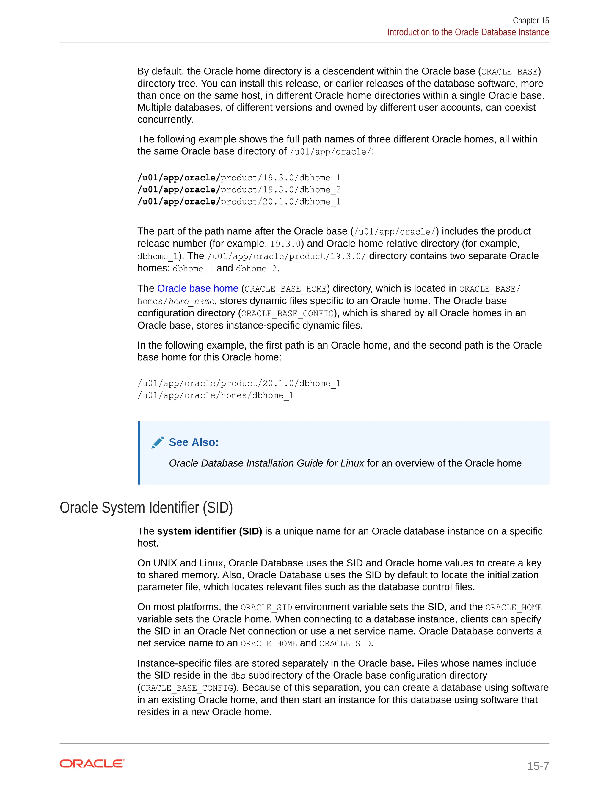 By default, the Oracle home directory is a descendent within the Oracle base (ORACLE_BASE) directory tree. You can install this release, or earlier releases of the database software, more than once on the same host, in different Oracle home directories within a single Oracle base. Multiple databases, of different versions and owned by different user accounts, can coexist concurrently. The following example shows the full path names of three different Oracle homes, all within the same Oracle base directory of /u01/app/oracle/: /u01/app/oracle/product/19.3.0/dbhome_1 /u01/app/oracle/product/19.3.0/dbhome_2 /u01/app/oracle/product/20.1.0/dbhome_1 The part of the path name after the Oracle base (/u01/app/oracle/) includes the product release number (for example, 19.3.0) and Oracle home relative directory (for example, dbhome_1). The /u01/app/oracle/product/19.3.0/ directory contains two separate Oracle homes: dbhome_1 and dbhome_2. The Oracle base home (ORACLE_BASE_HOME) directory, which is located in ORACLE_BASE/ homes/home_name, stores dynamic files specific to an Oracle home. The Oracle base configuration directory (ORACLE_BASE_CONFIG), which is shared by all Oracle homes in an Oracle base, stores instance-specific dynamic files. In the following example, the first path is an Oracle home, and the second path is the Oracle base home for this Oracle home: /u01/app/oracle/product/20.1.0/dbhome_1 /u01/app/oracle/homes/dbhome_1 See Also: Oracle Database Installation Guide for Linux for an overview of the Oracle home Oracle System Identifier (SID) The system identifier (SID) is a unique name for an Oracle database instance on a specific host. On UNIX and Linux, Oracle Database uses the SID and Oracle home values to create a key to shared memory. Also, Oracle Database uses the SID by default to locate the initialization parameter file, which locates relevant files such as the database control files. On most platforms, the ORACLE_SID environment variable sets the SID, and the ORACLE_HOME variable sets the Oracle home. When connecting to a database instance, clients can specify the SID in an Oracle Net connection or use a net service name. Oracle Database converts a net service name to an ORACLE_HOME and ORACLE_SID. Instance-specific files are stored separately in the Oracle base. Files whose names include the SID reside in the dbs subdirectory of the Oracle base configuration directory (ORACLE_BASE_CONFIG). Because of this separation, you can create a database using software in an existing Oracle home, and then start an instance for this database using software that resides in a new Oracle home. Chapter 15 Introduction to the Oracle Database Instance 15-7 
