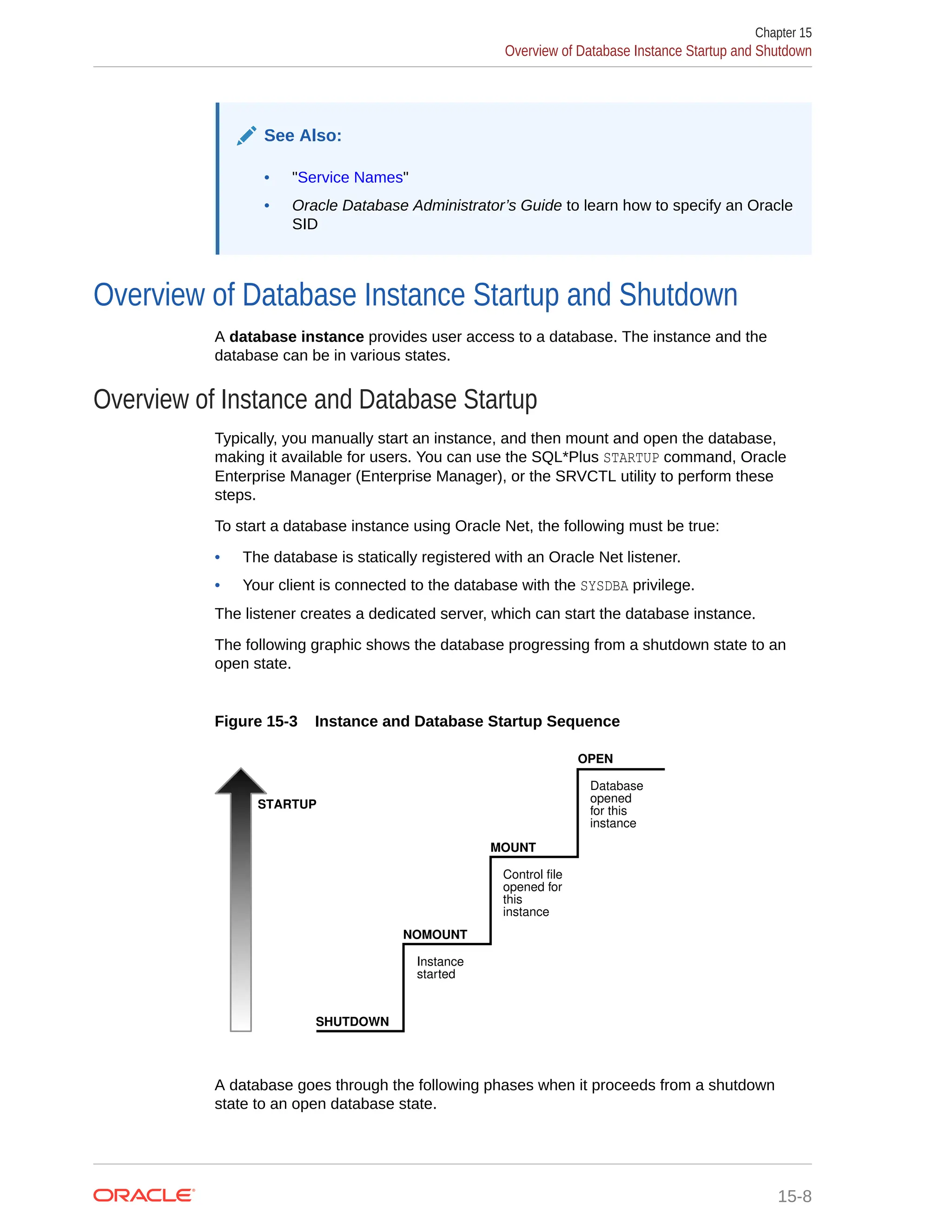 See Also: • "Service Names" • Oracle Database Administrator’s Guide to learn how to specify an Oracle SID Overview of Database Instance Startup and Shutdown A database instance provides user access to a database. The instance and the database can be in various states. Overview of Instance and Database Startup Typically, you manually start an instance, and then mount and open the database, making it available for users. You can use the SQL*Plus STARTUP command, Oracle Enterprise Manager (Enterprise Manager), or the SRVCTL utility to perform these steps. To start a database instance using Oracle Net, the following must be true: • The database is statically registered with an Oracle Net listener. • Your client is connected to the database with the SYSDBA privilege. The listener creates a dedicated server, which can start the database instance. The following graphic shows the database progressing from a shutdown state to an open state. Figure 15-3 Instance and Database Startup Sequence Instance started Control file opened for this instance Database opened for this instance STARTUP OPEN MOUNT NOMOUNT SHUTDOWN A database goes through the following phases when it proceeds from a shutdown state to an open database state. Chapter 15 Overview of Database Instance Startup and Shutdown 15-8 