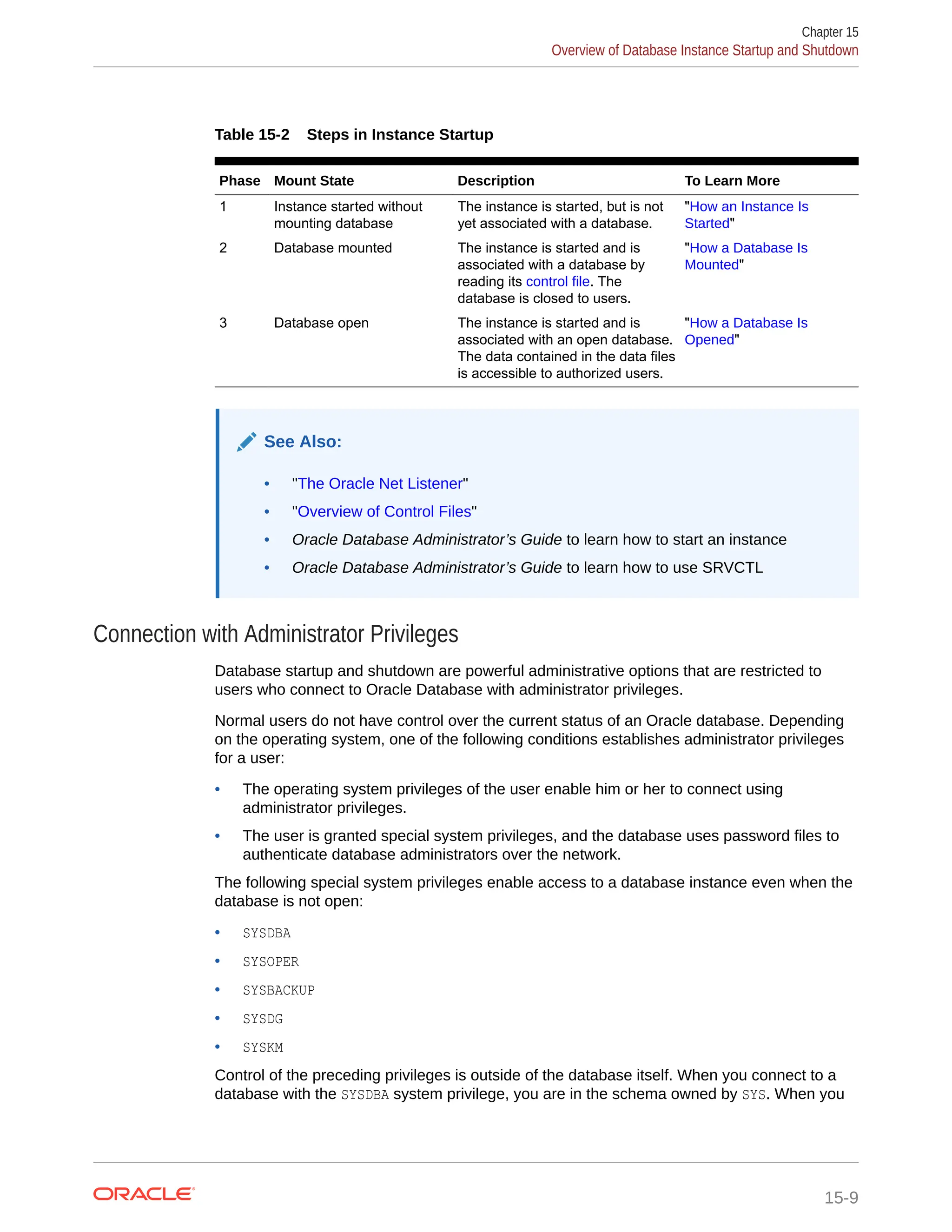 Table 15-2 Steps in Instance Startup Phase Mount State Description To Learn More 1 Instance started without mounting database The instance is started, but is not yet associated with a database. "How an Instance Is Started" 2 Database mounted The instance is started and is associated with a database by reading its control file. The database is closed to users. "How a Database Is Mounted" 3 Database open The instance is started and is associated with an open database. The data contained in the data files is accessible to authorized users. "How a Database Is Opened" See Also: • "The Oracle Net Listener" • "Overview of Control Files" • Oracle Database Administrator’s Guide to learn how to start an instance • Oracle Database Administrator’s Guide to learn how to use SRVCTL Connection with Administrator Privileges Database startup and shutdown are powerful administrative options that are restricted to users who connect to Oracle Database with administrator privileges. Normal users do not have control over the current status of an Oracle database. Depending on the operating system, one of the following conditions establishes administrator privileges for a user: • The operating system privileges of the user enable him or her to connect using administrator privileges. • The user is granted special system privileges, and the database uses password files to authenticate database administrators over the network. The following special system privileges enable access to a database instance even when the database is not open: • SYSDBA • SYSOPER • SYSBACKUP • SYSDG • SYSKM Control of the preceding privileges is outside of the database itself. When you connect to a database with the SYSDBA system privilege, you are in the schema owned by SYS. When you Chapter 15 Overview of Database Instance Startup and Shutdown 15-9 
