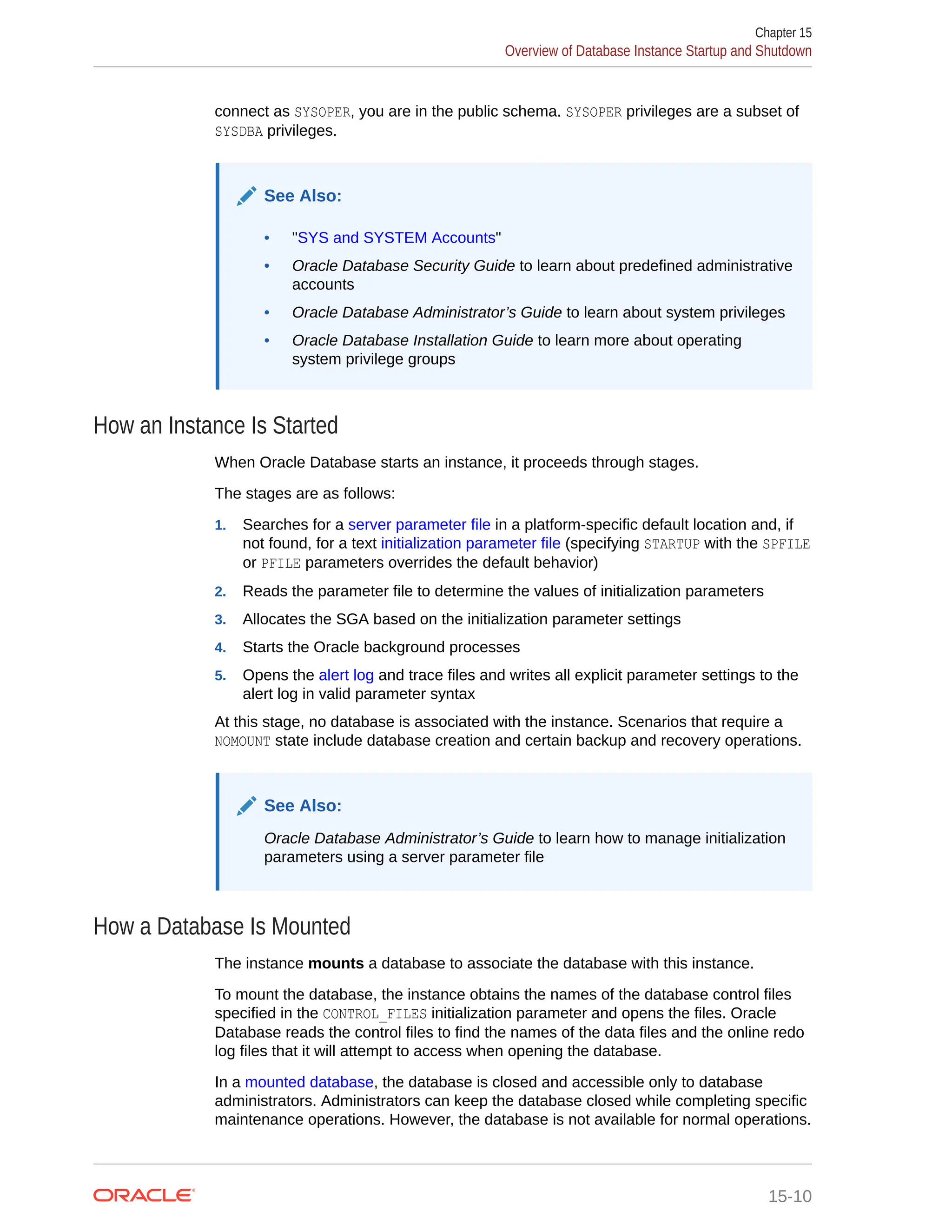 connect as SYSOPER, you are in the public schema. SYSOPER privileges are a subset of SYSDBA privileges. See Also: • "SYS and SYSTEM Accounts" • Oracle Database Security Guide to learn about predefined administrative accounts • Oracle Database Administrator’s Guide to learn about system privileges • Oracle Database Installation Guide to learn more about operating system privilege groups How an Instance Is Started When Oracle Database starts an instance, it proceeds through stages. The stages are as follows: 1. Searches for a server parameter file in a platform-specific default location and, if not found, for a text initialization parameter file (specifying STARTUP with the SPFILE or PFILE parameters overrides the default behavior) 2. Reads the parameter file to determine the values of initialization parameters 3. Allocates the SGA based on the initialization parameter settings 4. Starts the Oracle background processes 5. Opens the alert log and trace files and writes all explicit parameter settings to the alert log in valid parameter syntax At this stage, no database is associated with the instance. Scenarios that require a NOMOUNT state include database creation and certain backup and recovery operations. See Also: Oracle Database Administrator’s Guide to learn how to manage initialization parameters using a server parameter file How a Database Is Mounted The instance mounts a database to associate the database with this instance. To mount the database, the instance obtains the names of the database control files specified in the CONTROL_FILES initialization parameter and opens the files. Oracle Database reads the control files to find the names of the data files and the online redo log files that it will attempt to access when opening the database. In a mounted database, the database is closed and accessible only to database administrators. Administrators can keep the database closed while completing specific maintenance operations. However, the database is not available for normal operations. Chapter 15 Overview of Database Instance Startup and Shutdown 15-10 