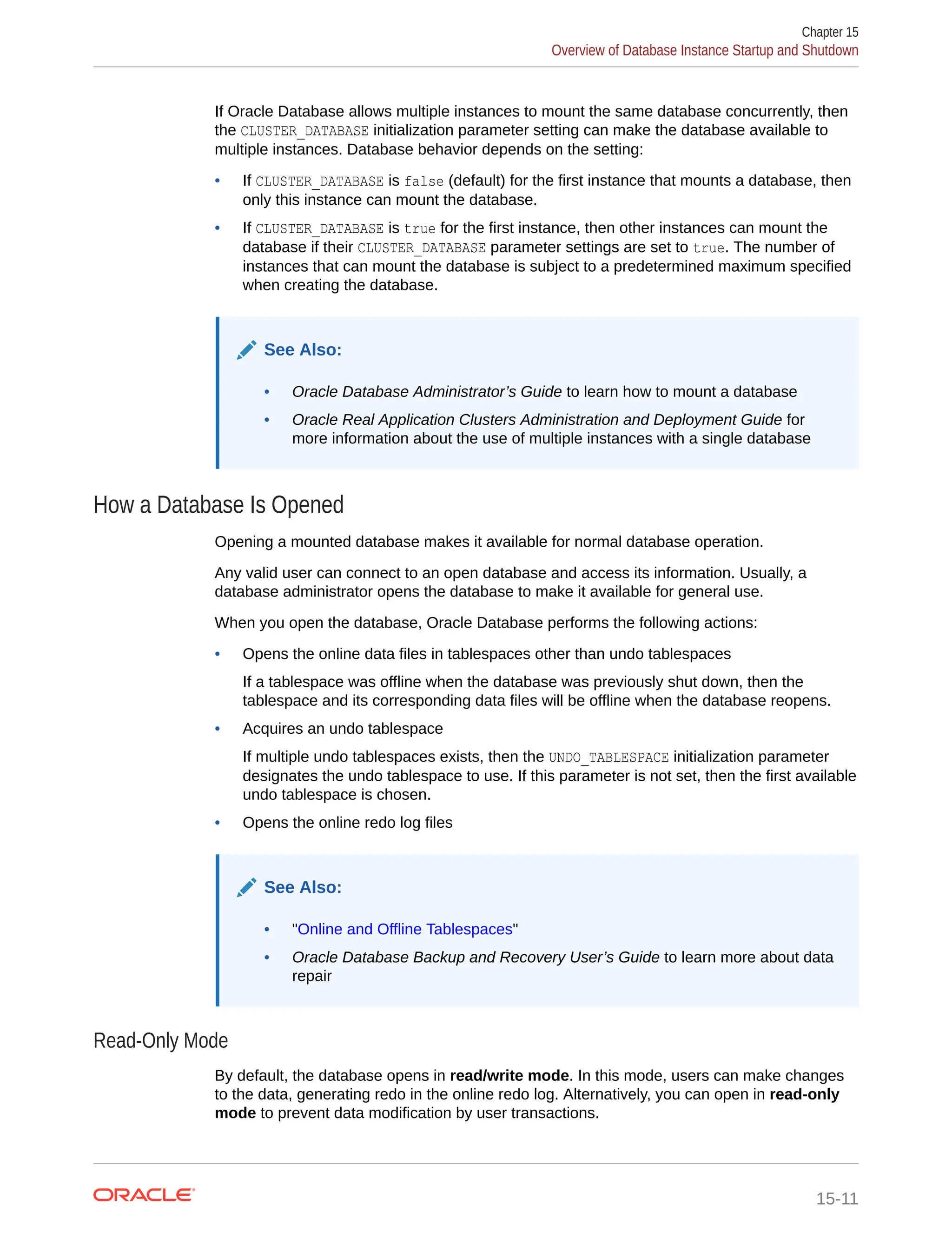 If Oracle Database allows multiple instances to mount the same database concurrently, then the CLUSTER_DATABASE initialization parameter setting can make the database available to multiple instances. Database behavior depends on the setting: • If CLUSTER_DATABASE is false (default) for the first instance that mounts a database, then only this instance can mount the database. • If CLUSTER_DATABASE is true for the first instance, then other instances can mount the database if their CLUSTER_DATABASE parameter settings are set to true. The number of instances that can mount the database is subject to a predetermined maximum specified when creating the database. See Also: • Oracle Database Administrator’s Guide to learn how to mount a database • Oracle Real Application Clusters Administration and Deployment Guide for more information about the use of multiple instances with a single database How a Database Is Opened Opening a mounted database makes it available for normal database operation. Any valid user can connect to an open database and access its information. Usually, a database administrator opens the database to make it available for general use. When you open the database, Oracle Database performs the following actions: • Opens the online data files in tablespaces other than undo tablespaces If a tablespace was offline when the database was previously shut down, then the tablespace and its corresponding data files will be offline when the database reopens. • Acquires an undo tablespace If multiple undo tablespaces exists, then the UNDO_TABLESPACE initialization parameter designates the undo tablespace to use. If this parameter is not set, then the first available undo tablespace is chosen. • Opens the online redo log files See Also: • "Online and Offline Tablespaces" • Oracle Database Backup and Recovery User’s Guide to learn more about data repair Read-Only Mode By default, the database opens in read/write mode. In this mode, users can make changes to the data, generating redo in the online redo log. Alternatively, you can open in read-only mode to prevent data modification by user transactions. Chapter 15 Overview of Database Instance Startup and Shutdown 15-11 