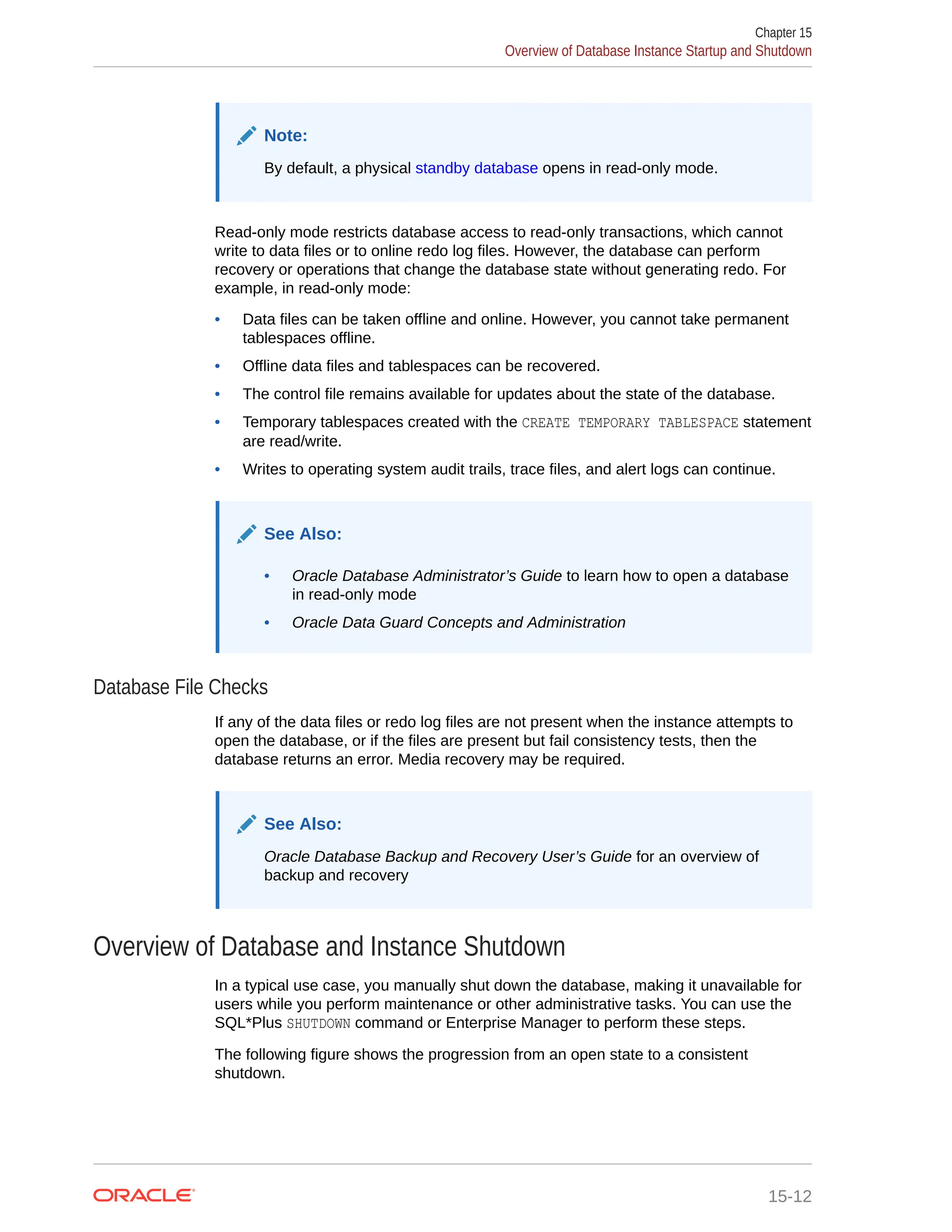 Note: By default, a physical standby database opens in read-only mode. Read-only mode restricts database access to read-only transactions, which cannot write to data files or to online redo log files. However, the database can perform recovery or operations that change the database state without generating redo. For example, in read-only mode: • Data files can be taken offline and online. However, you cannot take permanent tablespaces offline. • Offline data files and tablespaces can be recovered. • The control file remains available for updates about the state of the database. • Temporary tablespaces created with the CREATE TEMPORARY TABLESPACE statement are read/write. • Writes to operating system audit trails, trace files, and alert logs can continue. See Also: • Oracle Database Administrator’s Guide to learn how to open a database in read-only mode • Oracle Data Guard Concepts and Administration Database File Checks If any of the data files or redo log files are not present when the instance attempts to open the database, or if the files are present but fail consistency tests, then the database returns an error. Media recovery may be required. See Also: Oracle Database Backup and Recovery User’s Guide for an overview of backup and recovery Overview of Database and Instance Shutdown In a typical use case, you manually shut down the database, making it unavailable for users while you perform maintenance or other administrative tasks. You can use the SQL*Plus SHUTDOWN command or Enterprise Manager to perform these steps. The following figure shows the progression from an open state to a consistent shutdown. Chapter 15 Overview of Database Instance Startup and Shutdown 15-12 