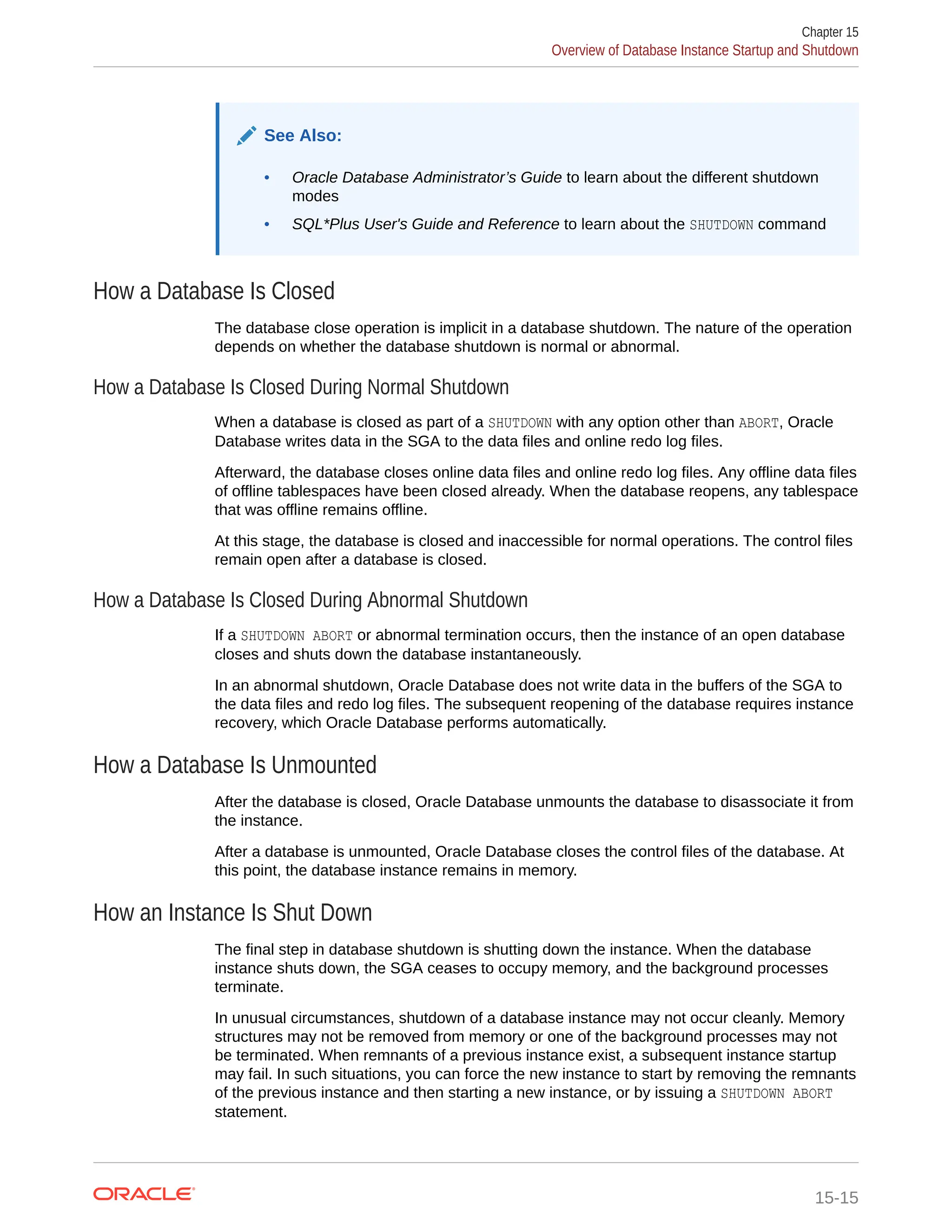 See Also: • Oracle Database Administrator’s Guide to learn about the different shutdown modes • SQL*Plus User's Guide and Reference to learn about the SHUTDOWN command How a Database Is Closed The database close operation is implicit in a database shutdown. The nature of the operation depends on whether the database shutdown is normal or abnormal. How a Database Is Closed During Normal Shutdown When a database is closed as part of a SHUTDOWN with any option other than ABORT, Oracle Database writes data in the SGA to the data files and online redo log files. Afterward, the database closes online data files and online redo log files. Any offline data files of offline tablespaces have been closed already. When the database reopens, any tablespace that was offline remains offline. At this stage, the database is closed and inaccessible for normal operations. The control files remain open after a database is closed. How a Database Is Closed During Abnormal Shutdown If a SHUTDOWN ABORT or abnormal termination occurs, then the instance of an open database closes and shuts down the database instantaneously. In an abnormal shutdown, Oracle Database does not write data in the buffers of the SGA to the data files and redo log files. The subsequent reopening of the database requires instance recovery, which Oracle Database performs automatically. How a Database Is Unmounted After the database is closed, Oracle Database unmounts the database to disassociate it from the instance. After a database is unmounted, Oracle Database closes the control files of the database. At this point, the database instance remains in memory. How an Instance Is Shut Down The final step in database shutdown is shutting down the instance. When the database instance shuts down, the SGA ceases to occupy memory, and the background processes terminate. In unusual circumstances, shutdown of a database instance may not occur cleanly. Memory structures may not be removed from memory or one of the background processes may not be terminated. When remnants of a previous instance exist, a subsequent instance startup may fail. In such situations, you can force the new instance to start by removing the remnants of the previous instance and then starting a new instance, or by issuing a SHUTDOWN ABORT statement. Chapter 15 Overview of Database Instance Startup and Shutdown 15-15 