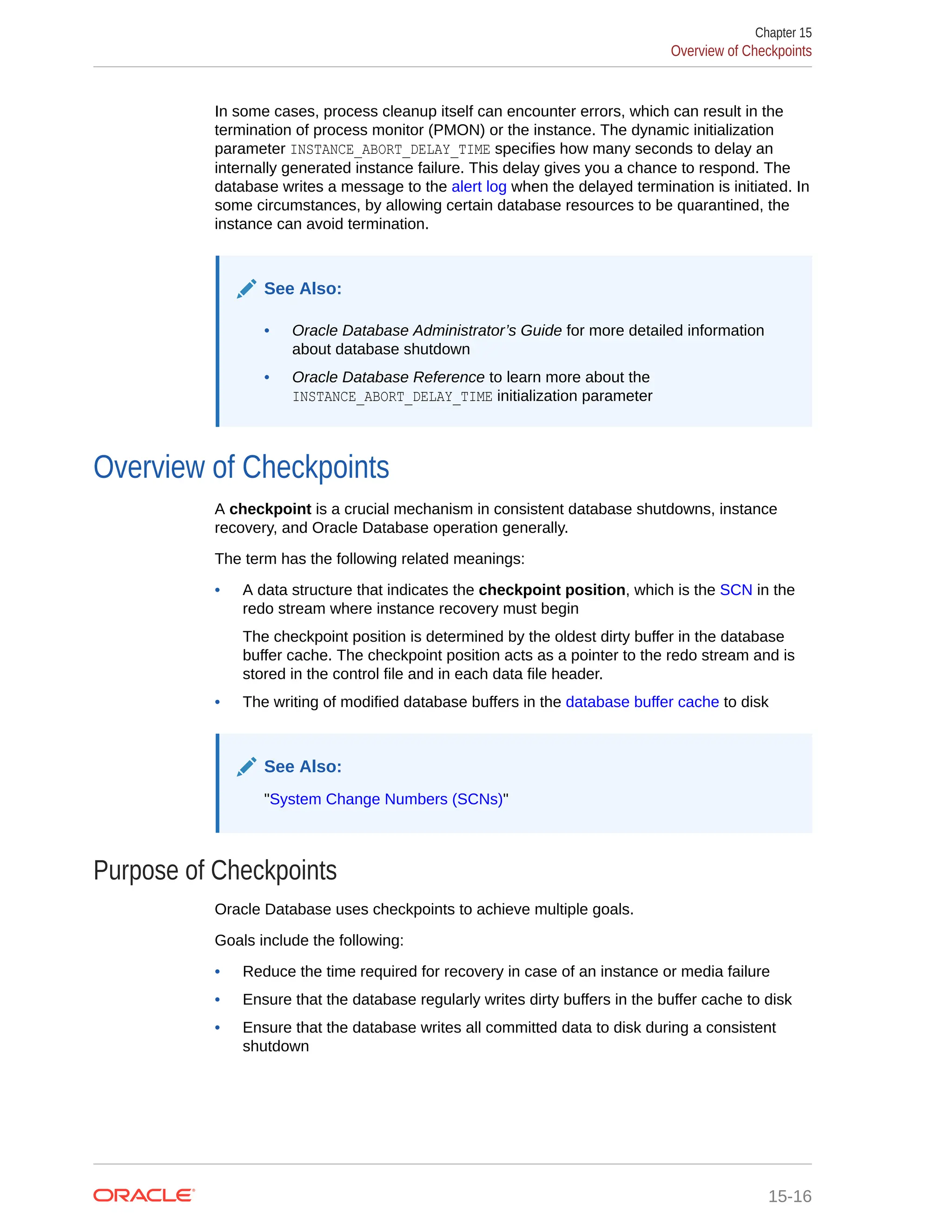 In some cases, process cleanup itself can encounter errors, which can result in the termination of process monitor (PMON) or the instance. The dynamic initialization parameter INSTANCE_ABORT_DELAY_TIME specifies how many seconds to delay an internally generated instance failure. This delay gives you a chance to respond. The database writes a message to the alert log when the delayed termination is initiated. In some circumstances, by allowing certain database resources to be quarantined, the instance can avoid termination. See Also: • Oracle Database Administrator’s Guide for more detailed information about database shutdown • Oracle Database Reference to learn more about the INSTANCE_ABORT_DELAY_TIME initialization parameter Overview of Checkpoints A checkpoint is a crucial mechanism in consistent database shutdowns, instance recovery, and Oracle Database operation generally. The term has the following related meanings: • A data structure that indicates the checkpoint position, which is the SCN in the redo stream where instance recovery must begin The checkpoint position is determined by the oldest dirty buffer in the database buffer cache. The checkpoint position acts as a pointer to the redo stream and is stored in the control file and in each data file header. • The writing of modified database buffers in the database buffer cache to disk See Also: "System Change Numbers (SCNs)" Purpose of Checkpoints Oracle Database uses checkpoints to achieve multiple goals. Goals include the following: • Reduce the time required for recovery in case of an instance or media failure • Ensure that the database regularly writes dirty buffers in the buffer cache to disk • Ensure that the database writes all committed data to disk during a consistent shutdown Chapter 15 Overview of Checkpoints 15-16 