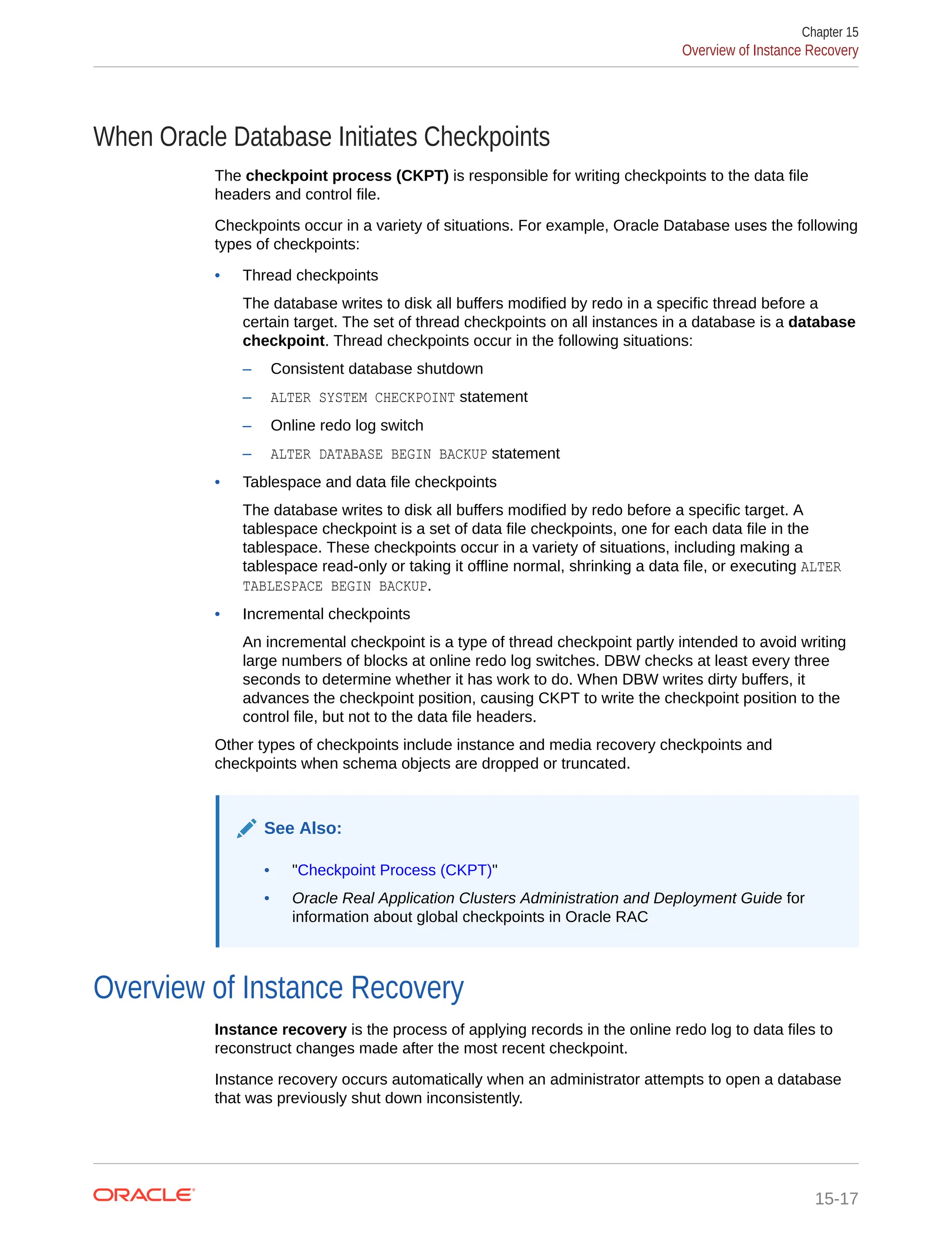 When Oracle Database Initiates Checkpoints The checkpoint process (CKPT) is responsible for writing checkpoints to the data file headers and control file. Checkpoints occur in a variety of situations. For example, Oracle Database uses the following types of checkpoints: • Thread checkpoints The database writes to disk all buffers modified by redo in a specific thread before a certain target. The set of thread checkpoints on all instances in a database is a database checkpoint. Thread checkpoints occur in the following situations: – Consistent database shutdown – ALTER SYSTEM CHECKPOINT statement – Online redo log switch – ALTER DATABASE BEGIN BACKUP statement • Tablespace and data file checkpoints The database writes to disk all buffers modified by redo before a specific target. A tablespace checkpoint is a set of data file checkpoints, one for each data file in the tablespace. These checkpoints occur in a variety of situations, including making a tablespace read-only or taking it offline normal, shrinking a data file, or executing ALTER TABLESPACE BEGIN BACKUP. • Incremental checkpoints An incremental checkpoint is a type of thread checkpoint partly intended to avoid writing large numbers of blocks at online redo log switches. DBW checks at least every three seconds to determine whether it has work to do. When DBW writes dirty buffers, it advances the checkpoint position, causing CKPT to write the checkpoint position to the control file, but not to the data file headers. Other types of checkpoints include instance and media recovery checkpoints and checkpoints when schema objects are dropped or truncated. See Also: • "Checkpoint Process (CKPT)" • Oracle Real Application Clusters Administration and Deployment Guide for information about global checkpoints in Oracle RAC Overview of Instance Recovery Instance recovery is the process of applying records in the online redo log to data files to reconstruct changes made after the most recent checkpoint. Instance recovery occurs automatically when an administrator attempts to open a database that was previously shut down inconsistently. Chapter 15 Overview of Instance Recovery 15-17 